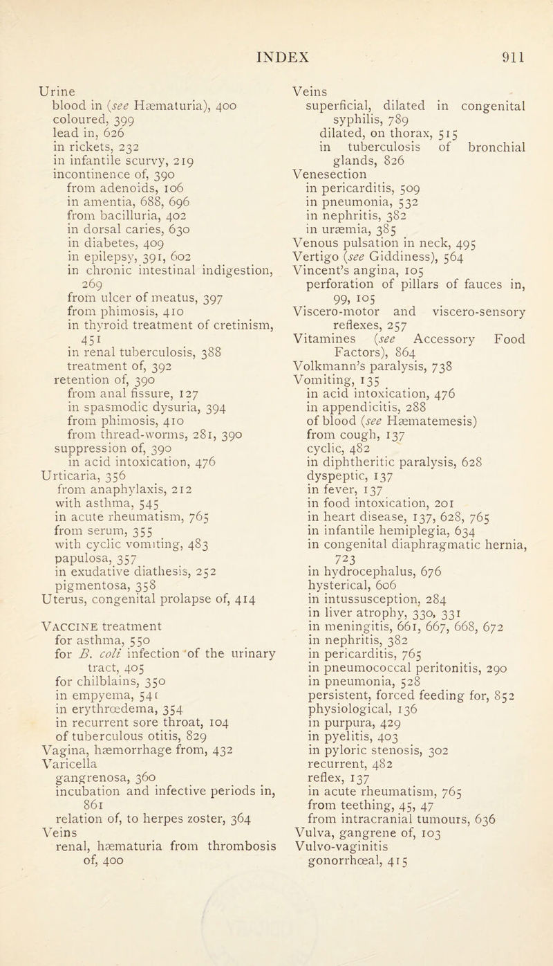 Urine blood in (see Hsematuria), 400 coloured, 399 lead in, 626 in rickets, 232 in infantile scurvy, 219 incontinence of, 390 from adenoids, 106 in amentia, 688, 696 from bacilluria, 402 in dorsal caries, 630 in diabetes, 409 in epilepsy, 391, 602 in chronic intestinal indigestion, 269 from ulcer of meatus, 397 from phimosis, 410 in thyroid treatment of cretinism, 451 in renal tuberculosis, 388 treatment of, 392 retention of, 390 from anal fissure, 127 in spasmodic dysuria, 394 from phimosis, 410 from thread-worms, 281, 390 suppression of, 390 in acid intoxication, 476 Urticaria, 356 from anaphylaxis, 212 with asthma, 545 in acute rheumatism, 765 from serum, 355 with cyclic vomiting, 483 papulosa, 357 in exudative diathesis, 252 pigmentosa, 358 Uterus, congenital prolapse of, 414 Vaccine treatment for asthma, 550 for B. coli infection of the urinary tract, 405 for chilblains, 350 in empyema, 541 in erythrcedema, 354 in recurrent sore throat, 104 of tuberculous otitis, 829 Vagina, haemorrhage from, 432 Varicella gangrenosa, 360 incubation and infective periods in, 861 relation of, to herpes zoster, 364 Veins renal, haematuria from thrombosis of, 400 Veins superficial, dilated in congenital syphilis, 789 dilated, on thorax, 515 in tuberculosis of bronchial glands, 826 Venesection in pericarditis, 509 in pneumonia, 532 in nephritis, 382 in uraemia, 385 Venous pulsation in neck, 495 Vertigo (see Giddiness), 564 Vincent’s angina, 105 perforation of pillars of fauces in, 99, 105 Viscero-motor and viscero-sensory reflexes, 257 Vitamines (see Accessory Food Factors), 864 Volkmann’s paralysis, 738 Vomiting, 135 in acid intoxication, 476 in appendicitis, 288 of blood (see Haematemesis) from cough, 137 cyclic, 482 in diphtheritic paralysis, 628 dyspeptic, 137 in fever, 137 in food intoxication, 201 in heart disease, 137, 628, 765 in infantile hemiplegia, 634 in congenital diaphragmatic hernia, 723 in hydrocephalus, 676 hysterical, 606 in intussusception, 284 in liver atrophy, 330, 331 in meningitis, 661, 667, 668, 672 in nephritis, 382 in pericarditis, 765 in pneumococcal peritonitis, 290 in pneumonia, 528 persistent, forced feeding for, 852 physiological, 136 in purpura, 429 in pyelitis, 403 in pyloric stenosis, 302 recurrent, 482 reflex, 137 in acute rheumatism, 765 from teething, 45, 47 from intracranial tumours, 636 Vulva, gangrene of, 103 Vulvo-vaginitis gonorrhoeal, 415