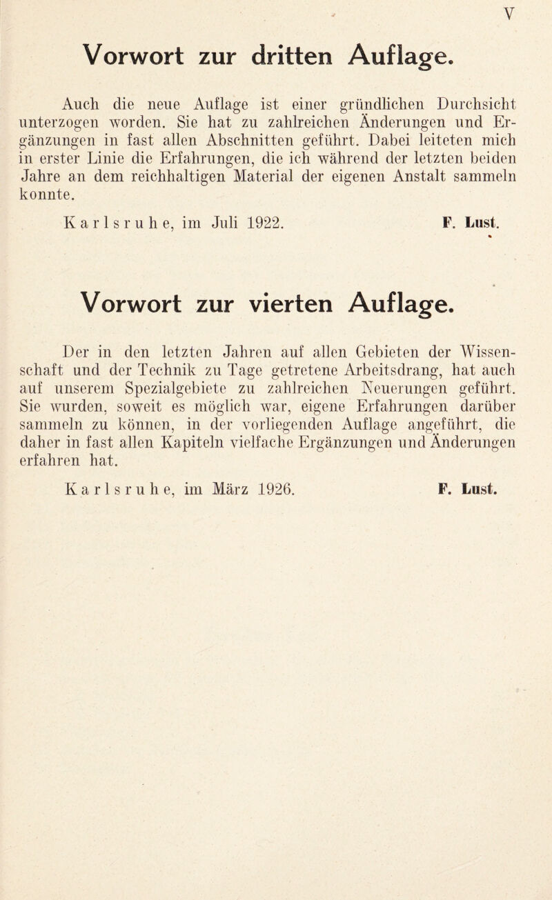 Vorwort zur dritten Auflage. Auch die neue Auflage ist einer gründlichen Durchsicht unterzogen worden. Sie hat zu zahlreichen Änderungen und Er¬ gänzungen in fast allen Abschnitten geführt. Dabei leiteten mich in erster Linie die Erfahrungen, die ich während der letzten beiden Jahre an dem reichhaltigen Material der eigenen Anstalt sammeln konnte. Karlsruhe, im Juli 1922. F. Lust. Vorwort zur vierten Auflage. Der in den letzten Jahren auf allen Gebieten der Wissen¬ schaft und der Technik zu Tage getretene Arbeitsdrang, hat auch auf unserem Spezialgebiete zu zahlreichen Neuerungen geführt. Sie wurden, soweit es möglich war, eigene Erfahrungen darüber sammeln zu können, in der vorliegenden Auflage angeführt, die daher in fast allen Kapiteln vielfache Ergänzungen und Änderungen erfahren hat. Karlsruhe, im März 1926. F. Lust.