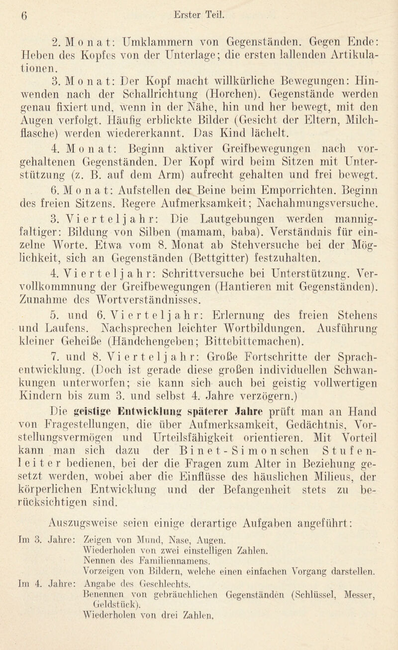 2. Monat: Umklammern von Gegenständen. Gegen Ende: Heben des Kopfes von der Unterlage; die ersten lallenden Artikula¬ tionen. 3. Monat: Der Kopf macht willkürliche Bewegungen: Hin¬ wenden nach der Schallrichtung (Horchen). Gegenstände werden genau fixiert und, wenn in der Nähe, hin und her bewegt, mit den Augen verfolgt. Häufig erblickte Bilder (Gesicht der Eltern, Milch¬ flasche) werden wiedererkannt. Das Kind lächelt. 4. Monat: Beginn aktiver Greifbewegungen nach vor¬ gehaltenen Gegenständen. Der Kopf wird beim Sitzen mit Unter¬ stützung (z. B. auf dem Arm) aufrecht gehalten und frei bewegt. 6. M 0 n a t: Aufstellen der Beine beim Emporrichten. Beginn des freien Sitzens. Begere Aufmerksamkeit; Nachahmungsversuche. 3. Vierteljahr: Die Dautgebungen werden mannig¬ faltiger: Bildung von Silben (mamarn, baba). Verständnis für ein¬ zelne Worte. Etwa vom 8. Monat ab Stehversuche bei der Mög¬ lichkeit, sich an Gegenständen (Bettgitter) festzuhalten. 4. Vierteljahr: Schrittversuche bei Unterstützung. Ver¬ vollkommnung der Greifbewegungen (Hantieren mit Gegenständen). Zunahme des Wortverständnisses. 5. und 6. V i e r t e 1 j a h r: Erlernung des freien Stehens und Haufens. Nachsprechen leichter Wortbildungen. Ausführung kleiner Geheiße (Händchengeben; Bittebittemachen). 7. und 8. Vi e r t e 1 j a h r: Große Fortschritte der Sprach¬ entwicklung. (Doch ist gerade diese großen individuellen Schwan¬ kungen unterworfen; sie kann sich auch bei geistig vollwertigen Kindern bis zum 3, und selbst 4. Jahre verzögern.) Die geistige Eiitwickliiiig späterer Jahre prüft man an Hand von Fragestellungen, die über Aufmerksamkeit, Gedächtnis, Vor¬ stellungsvermögen und Urteilsfähigkeit orientieren. Mit Vorteil kann man sich dazu der Binet-Simon sehen Stufen¬ leiter bedienen, bei der die Fragen zum Alter in Beziehung ge¬ setzt werden, wobei aber die Einflüsse des häuslichen Milieus, der körperlichen Entwicklung und der Befangenheit stets zu be¬ rücksichtigen sind. Auszugsweise seien einige derartige Aufgaben angeführt: Im 3. Jahre: Zeigen von Mund, Nase, Augen. Wiederholen von zwei einstelligen Zahlen. Nennen des Familiennamens. Vorzeigen von Bildern, welche einen einfachen Vorgang darstellen. Im 4. Jahre: Angabe des Geschlechts. Benemien von gebräuchlichen Gegenständen (Schlüssel, Messer, Geldstück). Wiederholen von drei Zahlen,