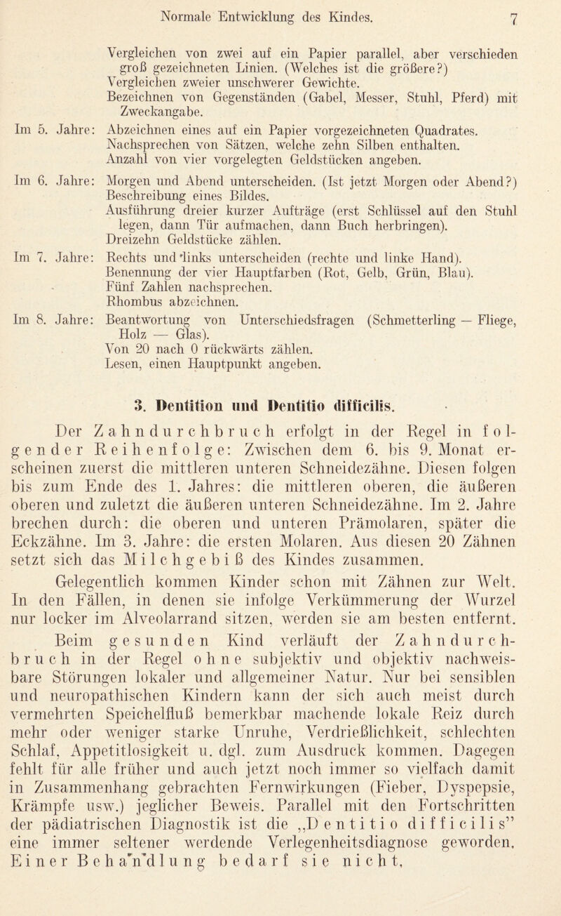 Im 5. Jahre: Im 6. Jahre: Im 7. Jahre: Im 8, Jahre: Vergleichen von zwei auf ein Papier parallel, aber verschieden groß gezeichneten Linien. (Welches ist die größere?) Vergleichen zweier unschwerer Gewichte. Bezeichnen von Gegenständen (Gabel, Messer, Stuhl, Pferd) mit Zweckangabe. Abzeichnen eines auf ein Papier vorgezeichneten Quadrates. Nachsprechen von Sätzen, welche zehn Silben enthalten. Anzahl von vier vorgelegten Geldstücken angeben. Morgen und Abend unterscheiden. (Ist jetzt Morgen oder Abend?) Beschreibung eines Bildes. Ausführung dreier kiuzer Aufträge (erst Schlüssel auf den Stuhl legen, dann Tür aufmachen, dann Buch herbringen). Dreizehn Geldstücke zählen. Rechts unddinks unterscheiden (rechte und linke Hand). Benennung der vier Hauptfarben (Rot, Gelb, Grün, Blau). Fünf Zahlen nachsprechen. Rhombus abzeichnen. Beantwortung von Unterschiedsfragen (Schmetterling — Fliege, Holz — Glas). Von 20 nach 0 rückwärts zählen. Lesen, einen Hauptpunkt angeben. 3. Dentition und Dentitio difficilis. Der Zahndurchbriich erfolgt in der Regel in fol¬ gender Reihenfolge: Zwischen dem 6. bis 9. Monat er¬ scheinen zuerst die mittleren unteren Schneidezähne. Diesen folgen bis zum Ende des 1. Jahres; die mittleren oberen, die äußeren oberen und zuletzt die äußeren unteren Schneidezähne. Im 2. Jahre brechen durch: die oberen und unteren Prämolaren, später die Eckzähne. Im 3. Jahre: die ersten Molaren, Aus diesen 20 Zähnen setzt sich das Milchgebiß des Kindes zusammen. Gelegentlich kommen Kinder schon mit Zähnen zur Welt. In den Fällen, in denen sie infolge Verkümmerung der Wurzel nur locker im Alveolarrand sitzen, werden sie am besten entfernt. Beim gesunden Kind verläuft der Zahndurch¬ bruch in der Regel ohne subjektiv und objektiv nachweis¬ bare Störungen lokaler und allgemeiner Katur. Nur bei sensiblen und neuropathischen Kindern kann der sich auch meist durch vermehrten Speichelfluß bemerkbar machende lokale Reiz durch mehr oder weniger starke Unruhe, Verdrießlichkeit, schlechten Schlaf, Appetitlosigkeit u. dgl. zum Ausdruck kommen. Dagegen fehlt für alle früher und auch jetzt noch immer so vielfach damit in Zusammenhang gebrachten Fernwirkungen (Fieber, Dyspepsie, Krämpfe usw.) jeglicher Beweis. Parallel mit den Fortschritten der pädiatrischen Diagnostik ist die ,,Dentitio difficilis” eine immer seltener werdende Verlegenheitsdiagnose geworden. Einer BehaMMlung bedarf sie nicht,