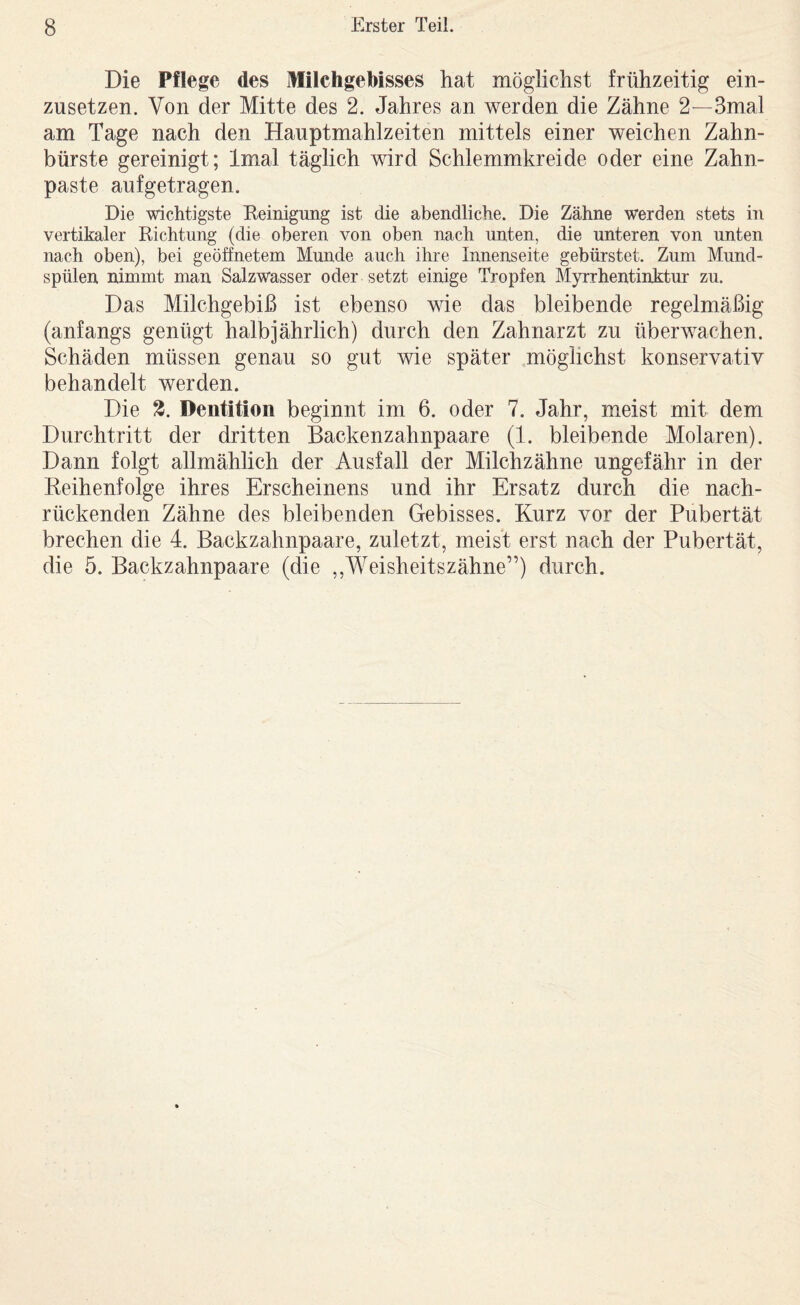 Die Pflege des Milchgebisses hat möglichst frühzeitig ein¬ zusetzen. Von der Mitte des 2. Jahres an werden die Zähne 2—3mal am Tage nach den Hauptmahlzeiten mittels einer weichen Zahn¬ bürste gereinigt; Imal täglich wird Schlemmkreide oder eine Zahn¬ paste aufgetragen. Die wichtigste Reinigung ist die abendliche. Die Zähne werden stets in vertikaler Richtung (die oberen von oben nach unten, die unteren von unten nach oben), bei geöffnetem Munde auch ihre Innenseite gebürstet. Zum Mund¬ spülen nimmt man Salzwasser oder setzt einige Tropfen Myrrhentinktur zu. Das Milchgebiß ist ebenso wie das bleibende regelmäßig (anfangs genügt halbjährlich) durch den Zahnarzt zu überwachen. Schäden müssen genau so gut wie später möglichst konservativ behandelt werden. Die 3. Dentition beginnt im 6. oder 7. Jahr, meist mit dem Durchtritt der dritten Backenzahnpaare (1. bleibende Molaren). Dann folgt allmählich der Ausfall der Milchzähne ungefähr in der Reihenfolge ihres Erscheinens und ihr Ersatz durch die nach¬ rückenden Zähne des bleibenden Gebisses. Kurz vor der Pubertät brechen die 4. Backzahnpaare, zuletzt, meist erst nach der Pubertät, die 5. Backzahnpaare (die ,,Weisheitszähne”) durch.