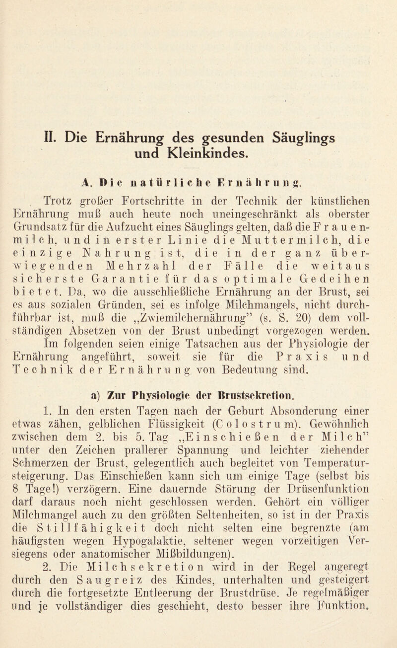 II. Die Ernährung des gesunden Säuglings und Kleinkindes. A. Die natürliche Ernährung. Trotz großer Fortschritte in der Technik der künstlichen Ernährung muß auch heute noch uneingeschränkt als oberster Grundsatz für die Aufzucht eines Säuglings gelten, daß die F r a u e n- milch, und in erster Linie die Muttermilch, die einzige Nahrung ist, die in der ganz über¬ wiegenden Mehrzahl der Fälle die weitaus sicherste Garantie für das optimale Gedeihen bietet. Da, wo die ausschließliche Ernährung an der Brust, sei es aus sozialen Gründen, sei es infolge Milchmangels, nicht durch¬ führbar ist, muß die ,,Zwiemilchernährung” (s. S. 20) dem voll¬ ständigen Absetzen von der Brust unbedingt vorgezogen werden. Im folgenden seien einige Tatsachen aus der Physiologie der Ernährung angeführt, soweit sie für die Praxis und Technik der Ernährung von Bedeutung sind. a) Zur Physiologie der Brustsekretioii. 1. In den ersten Tagen nach der Geburt Absonderung einer etwas zähen, gelblichen Flüssigkeit (Colostrum). Gewöhnlich zwischen dem 2. bis 5. Tag ,,Einschießen der Milch” unter den Zeichen prallerer Spannung und leichter ziehender Schmerzen der Brust, gelegentlich auch begleitet von Temperatur¬ steigerung. Das Einschießen kann sich um einige Tage (selbst bis 8 Tage!) verzögern. Eine dauernde Störung der Drüsenfunktion darf daraus noch nicht geschlossen werden. Gehört ein völliger Milchmangel auch zu den größten Seltenheiten, so ist in der Praxis die S t i 11 f ä h i g k e i t doch nicht selten eine begrenzte (am häufigsten wegen Hypogalaktie, seltener wegen vorzeitigen Ver- siegens oder anatomischer Mißbildungen). 2. Die Milchsekretion wird in der Begel angeregt durch den Saugreiz des Kindes, unterhalten und gesteigert durch die fortgesetzte Entleerung der Brustdrüse. Je regelmäßiger und je vollständiger dies geschieht, desto besser ihre Funktion.