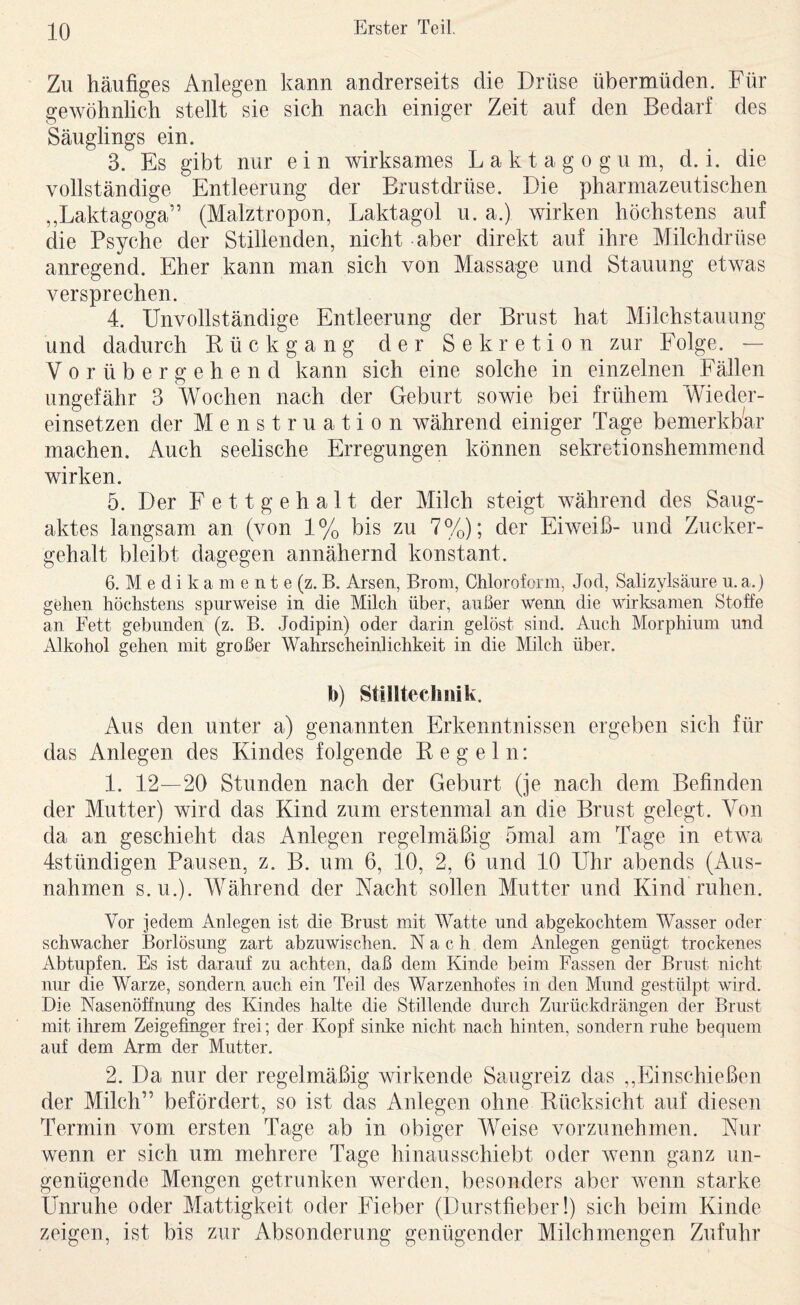 Zu häufiges Anlegen kann andrerseits die Drüse übermüden. Für gewöhnlich stellt sie sich nach einiger Zeit auf den Bedarf des Säuglings ein. 3. Es gibt nur e i n wirksames L a k t a g o g u m, d. i. die vollständige Entleerung der Brustdrüse. Die pharmazeutischen ,,Laktagoga” (Malztropon, Laktagol u. a.) wirken höchstens auf die Psyche der Stillenden, nicht aber direkt auf ihre Milchdrüse anregend. Eher kann man sich von Massage und Stauung etwas versprechen. 4. Unvollständige Entleerung der Brust hat Milchstauung und dadurch Rückgang der Sekretion zur Folge. — Vorübergehend kann sich eine solche in einzelnen Fällen ungefähr 3 Wochen nach der Geburt sowie bei frühem Wieder¬ einsetzen der Menstruation während einiger Tage bemerkbar machen. Auch seelische Erregungen können sekretionshemmend wirken. 5. Der Fettgehalt der Milch steigt während des Saug¬ aktes langsam an (von 1 % bis zu 7 %); der Eiweiß- und Zucker¬ gehalt bleibt dagegen annähernd konstant. 6. M e d i k a m e n t e (z. B. Arsen, Brom, Chloroform, Jod, Salizylsäure u. a.) gehen höchstens spurweise in die Milch über, außer wenn die wirksamen Stoffe an Fett gebunden (z. B. Jo dipin) oder darin gelöst sind. Auch Morphium und Alkohol gehen mit großer Wahrscheinlichkeit in die Milch über. b) Stilltechiiik. Aus den unter a) genannten Erkenntnissen ergeben sich für das Anlegen des Kindes folgende Regeln: 1. 12—20 Stunden nach der Geburt (je nach dem Befinden der Mutter) wird das Kind zum erstenmal an die Brust gelegt. Von da an geschieht das Anlegen regelmäßig 5mal am Tage in etwa Istündigen Pausen, z. B. um 6, 10, 2, 6 und 10 Uhr abends (Aus¬ nahmen S.U.). AVährend der Nacht sollen Mutter und Kind ruhen. Vor jedem Aulegen ist die Brust mit Watte und abgekochtem Wasser oder schwacher Borlösung zart abzuwischen. Nach dem Anlegen genügt trockenes Abtupfen. Es ist darauf zu achten, daß dem Kinde beim Fassen der Brust nicht nur die Warze, sondern auch ein Teil des Warzenhofes in den Mund gestülpt wird. Die Nasenöffnung des Kindes halte die Stillende durch Zurückdrängen der Brust mit ihrem Zeigefinger frei; der Kopf sinke nicht nach hinten, sondern ruhe bequem auf dem Arm der Mutter. 2. Da nur der regelmäßig wirkende Saugreiz das ,,Einschießen der Milch” befördert, so ist das Anlegen ohne Rücksicht auf diesen Termin vom ersten Tage ab in obiger Weise vorzunehmen. Nur wenn er sich um mehrere Tage hinausschiebt oder wenn ganz un¬ genügende Mengen getrunken werden, besonders aber wenn starke Unruhe oder Mattigkeit oder Fieber (Durstfieber!) sich beim Kinde zeigen, ist bis zur Absonderung genügender Milch mengen Zufuhr