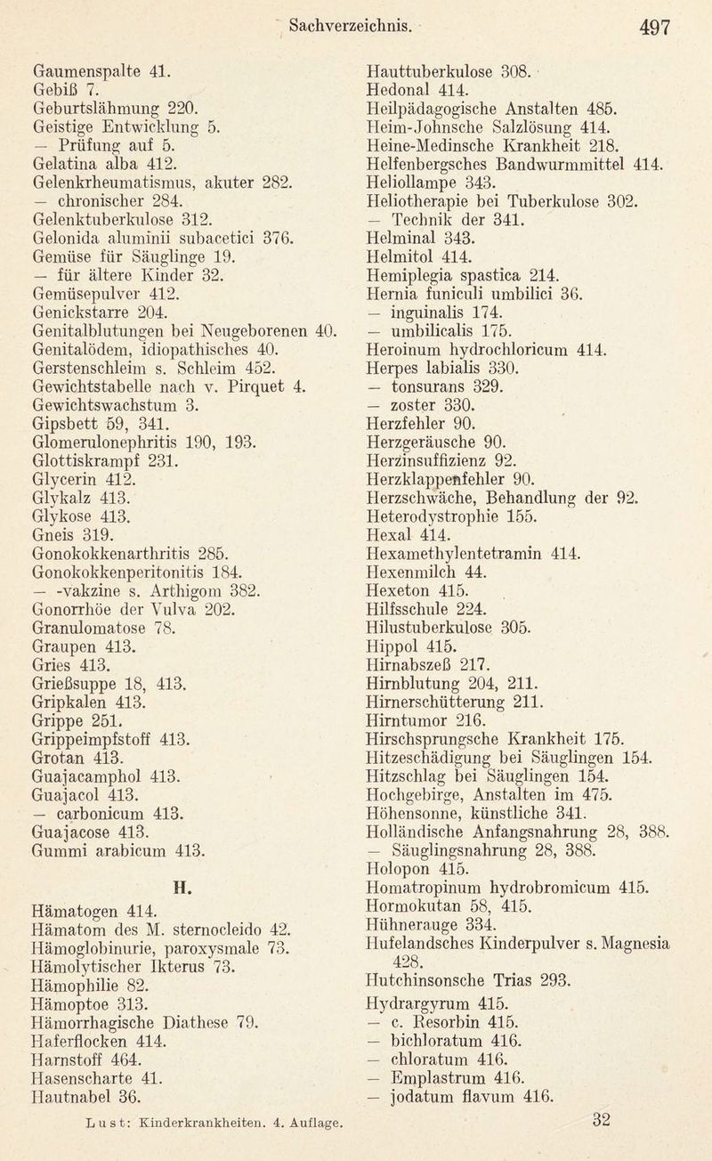Gaumenspalte 41. Gebiß 7. Geburtslähmung 220. Geistige Entwicklung 5. — Prüfung auf 5. Gelatina alba 412. Gelenkrheumatismus, akuter 282. — chronischer 284. Gelenktuberkulose 312. Gelonida aluminii subacetici 376. Gemüse für Säuglinge 19. — für ältere Kinder 32. Gemüsepiilver 412. Genickstarre 204. Genitalblutungen bei Neugeborenen 40. Genitalödem, idiopathisches 40. Gerstenschleim s. Schleim 452. Gewichtstabelle nach v. Pirquet 4. Gewichtswachstum 3. Gipsbett 59, 341. Glomerulonephritis 190, 193. Glottiskrampf 231. Glycerin 412. Glykalz 413. Glykose 413. Gneis 319. Gonokokkenarthritis 285. Gonokokkenperitonitis 184. — -Vakzine s. Arthigom 382. Gonorrhöe der Vulva 202. Granulomatose 78. Graupen 413. Gries 413. Grießsuppe 18, 413. Gripkalen 413. Grippe 251. Grippeimpfstoff 413. Grotan 413. Guajacamphol 413. Guajacol 413. — carbonicum 413. Guajacose 413. Gummi arabicum 413. H. Hämatogen 414. Hämatom des M. sternocleido 42. Hämoglobinurie, paroxysmale 73. Hämolytischer Ikterus 73. Hämophilie 82. Hämoptoe 313. Hämorrhagische Diathese 79. Haferflocken 414. Harnstoff 464. Hasenscharte 41. Hautnabel 36. Hauttuberkulose 308. Hedonal 414. Heilpädagogische Anstalten 485. Pleim-Johnsche Salzlösung 414. Heine-Medinsche Krankheit 218. Helfenbergsches Bandwurmmittel 414. Heliollampe 343. Heliotherapie bei Tuberkulose 302. — Technik der 341. Helminal 343. Helmitol 414. Hemiplegia spastica 214. Hemia funiculi umbilici 36. — inguinalis 174. — umbilicalis 175. Heroinum hydrochloricum 414. Herpes labialis 330. — tonsurans 329. — zoster 330. Herzfehler 90. Herzgeräusche 90. Herzinsuffizienz 92. Herzklappenfehler 90. Herzschwäche, Behandlung der 92. Heterodystrophie 155. Hexal 414. Hexamethylentetramin 414. Hexenmilch 44. Hexeton 415. Hilfsschule 224. Hilustuberkulose 305. Hippol 415. Hirnabszeß 217. Hirnblutung 204, 211. Himerschütterung 211. Hirntumor 216. Hirschspmngsche Krankheit 175. Hitzeschädigung bei Säuglingen 154. Hitzschlag bei Säuglingen 154. Hochgebirge, Anstalten im 475. Höhensonne, künstliche 341. Holländische Anfangsnahrung 28, 388. — Säuglingsnahrung 28, 388. Holopon 415. Homatropinum hydrobromicum 415. Hormokutan 58, 415. Hühnerauge 334. Hufelandsches Kinderpulver s. Magnesia 428. Hutchinsonsche Trias 293. Hydrargymm 415. — c. Besorbin 415. — bichloratum 416. — chloratum 416. — Emplastrum 416. — jodatum flavum 416. Lust; Kinderkrankheiten. 4. Auflage. 32