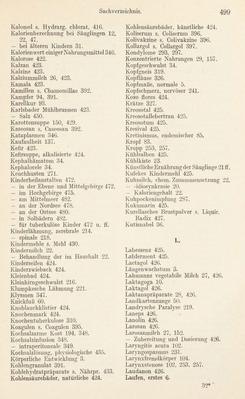 Kalomel s. Hydrarg. chlorat. 416, Kalorienberechnung bei Säuglingen 12, 22, 47. — bei älteren Kindern 31. Kalorienwert einiger Nahrungsmittel 346. Kalorose 422. Kalzan 423. Kalzine 423. Kalziummilch 26, 423. Kamala 423. Kamülen s. Chamomillae 392. Kampfer 94, 391. Karellkur 93. Karlsbader Mtihlbrunnen 423. — Salz 450. Karottensuppe 150, 429. Kaseosan s. Caseosan 392. Kataplasmen 346. Kaufaulheit 137. Kefir 423. Kefirsuppe, alkalisierte 424. Kephalhämatom 34. Kephalocele 34. Keuchhusten 271. Kinderheilanstalten 472. — in der Ebene und Mittelgebirge 472. — im Hochgebirge 475. — am Mittelmeer 482. — an der Nordsee 478. — an der Ostsee 480. — in Solbädern 482. — für tuberkulöse Kinder 472 u, ff. Kinderlähmung, zerebrale 214. — spinale 218. Kindermehle s. Mehl 430. Kindermilch 22. — Behandlung der im Haushalt 22. Kinderseifen 424. Kinderzwieback 424. Kleienbad 424. Kleinhimgeschwulst 216. Klumpkesche Lähmung 221. Klysmen 347. Knickfuß 60. Knoblauchklistier 424. Knochenmark 424. Knochentuberkulose 310. Koagulen s. Coagulen 395. Kochsalzarme Kost 194, 348. Kochsalzinfusion 348. — intraperitoneale 349. Kochsalzlösung, physiologische 435. Körperliche Entwicklung 3. Kohlengranulat 391. Kohlehydratpräparate s. Nährpr, 433. Kohlensäurebäder, natürliche 424. Kohlensäurebäder, künstliche 424. Koliserum s. Coliserum 396. Kolivakzine s. Colivakzine 396. Kollargol s. Collargol 397. Kondylome 293, 297. Konzentrierte Nahrungen 29, 157. Kopfgeschwulst 34. Kopfgneis 319. Kopfläuse 326. Kopfmaße, normale 5. Kopfschmerz, nervöser 241. Ko so flores 424. Krätze 327. Kreosotal 425. KreosotaUebertran 425. Kreosotuni 425. Kresival 425. Kretinismus, endemischer 85. Kropf 83. Krupp 253, 257. Kühlsalben 425. Kühlkiste 23. Künstliche Ernährung der Säuglinge 21 ff. Kufekes Kindermehl 425. Kuhmilch, ehern. Zusammensetzung 22. — -idiosynl^rasie 20. — Kaloriengehalt 22. Kuhpockenimpfung 287. Kukumarin 425. Kureilasches Brustpulver s. Liquir. Eadix 427. Kutisnabel 36. L. Labessenz 425. Labferment 425. Lactagol 426. Längenwachstum 3. Lahmaims vegetabile Milch 27, 426. Laktagoga 10. Laktagol 426. Laktanapräparate 28, 426. Landkartenzunge 50. Landrysche Paralyse 219. Laneps 426. Lanolin 426. Larosan 426. Larosanmilch 27, 152. — Zubereitung und Dosierung 426. Lar3rngitis acuta 102. Laryngospasmus 231. Larynxfremdkörper 104. Larynxstenose 102, 253, 257. Laudanon 426. Laufen, erstes 6. 32* '