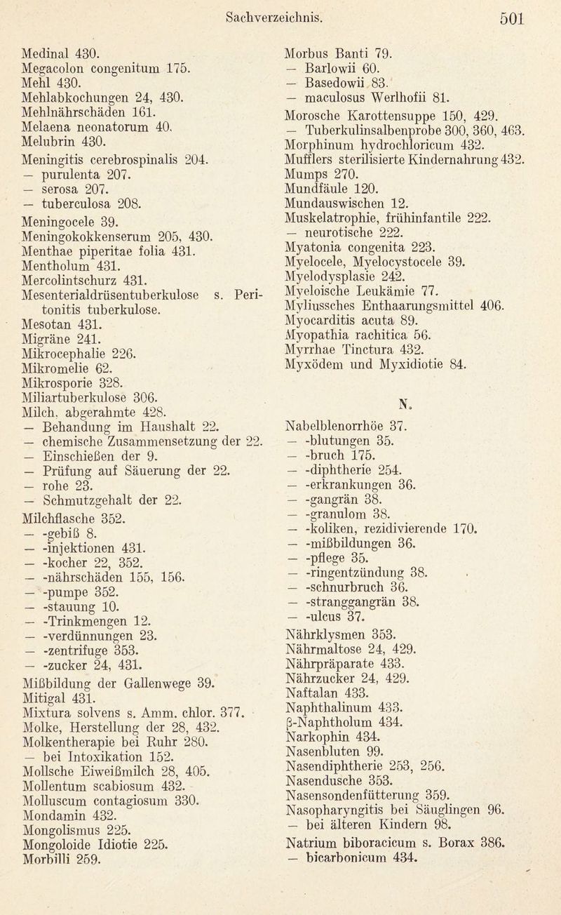 Medinal 430. Megacolon congenitum 175. Mehl 430. Mehlabkochimgen 24, 430. Mehlnährschäden 161. Melaena neonatorum 40. Melubrin 430. Meningitis cerebrospmalis 204. — purulenta 207. — serosa 207. — tuberculosa 208. Meningocele 39. Meningokokkenserum 205, 430. Menthae piperitae folia 431. Mentholum 431. Mercolintschurz 431. Mesenterialdrüsentuberkulose s. Peri¬ tonitis tuberkulöse. Mesotan 431. Migräne 241. Mikrocephalie 226. Mikromelie 62. Mikrosporie 328. Miliartuberkulose 306. Milch, abgerahmte 428. — Behandung im Haushalt 22. — chemische Zusammensetzung der 22. — Einschießen der 9. — Prüfung auf Säuerung der 22. — rohe 23. — Schmutzgehalt der 22. Milchflasche 352. — -gebiß 8. — -Injektionen 431. — -kocher 22, 352. — -nährschäden 155, 156. — -pumpe 352. — -Stauung 10. — -Trinkmengen 12. — -Verdünnungen 23. — -Zentrifuge 353. — -Zucker 24, 431. Mißbildung der Gallenwege 39. Mitigal 431. Mixtura solvens s. Amm. chlor. 377. Molke, Herstellung der 28, 432. Molkentherapie bei Ruhr 280. — bei Intoxikation 152. Mollsche Eiweißmüch 28, 405. MoUentum scabiosum 432. Molluscum contagiosum 330. Mondamin 432. Mongolismus 225. Mongoloide Idiotie 225. Morbilli 259. Morbus Banti 79. — Barlowii 60. — Basedowii 83. — maculosus Werlhofii 81. Morosche Karottensuppe 150, 429. — Tuberkulinsalbenprobe 300, 360, 463. Morphinum hydrochloricum 432. Mufflers sterilisierte Kindernahrung 432. Mumps 270. Mundfäule 120. Mundauswischen 12. Muskelatrophie, frühinfantile 222. — neurotische 222. Myatonia congenita 223. Myelocele, Myelocystocele 39. Myelodysplasie 242. Myeloische Leukämie 77. Myliussches Enthaarungsmittel 406. Myocarditis acuta 89. Myopathia rachitica 56. Myrrhae Tinctura 432. Myxödem und Myxidiotie 84. N, Nabelblenorrhöe 37. — -blutungen 35. — -bruch 175. — -diphtherie 254. — -erkrankungen 36. — -gangrän 38. — -granulom 38. — -koliken, rezidivierende 170. — -mißbildungen 36. — -pflege 35. — -ringentzündung 38. — -Schnurbruch 36. — -Stranggangrän 38. — -ulcus 37. Nährklysmen 353. Nährmaltose 24, 429. Nährpräparate 433. Nährzucker 24, 429. Naftalan 433. Naphthalinum 433. ß-Naphtholum 434. Narkophin 434. Nasenbluten 99. Nasendiphtherie 253, 256. Nasendusche 353. Nasensondenfütterung 359. Nasopharyngitis bei Säuglingen 96. — bei älteren Kindern 98. Natrium biboracicum s. Borax 386. — bicarbonicum 434.