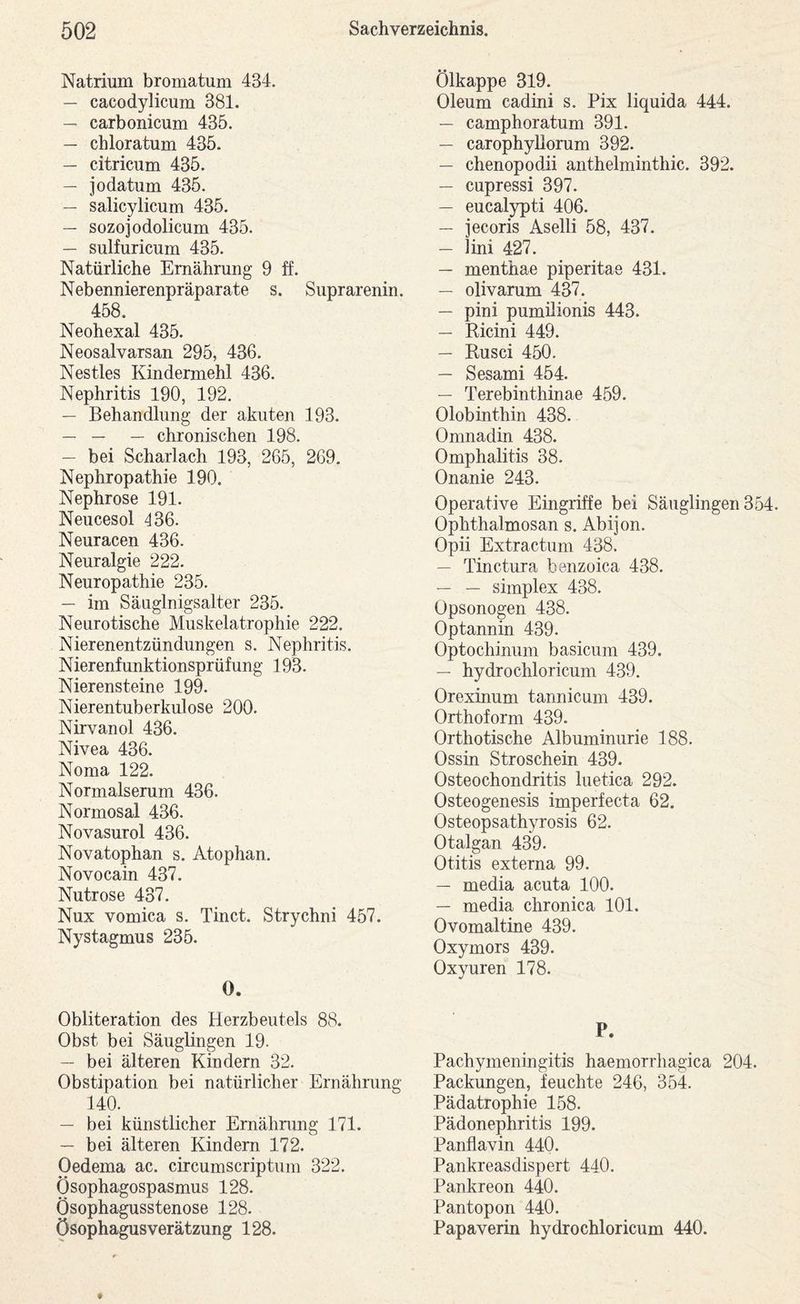 Natrium bromatum 434. — cacodylicum 381. — carbonicum 435. — chloratum 435. — citricum 435. — jodatum 435. — salicylicum 435. — sozojodolicum 435. — sulfuricum 435. Natürliche Ernährung 9 ff. Nebennierenpräparate s. Suprarenin. 458. Neohexal 435. Neosalvarsan 295, 436. Nestles Kindermehl 436. Nephritis 190, 192. — Behandlung der akuten 193. — — — chronischen 198. — bei Snharlach 193, 265, 269. Nephropathie 190. Nephrose 191. Neucesol 436. Neuracen 436. Neuralgie 222. Neuropathie 235. — im Säuglnigsalter 235. Neurotische Muskelatrophie 222. Nierenentzündungen s. Nephritis. Nierenfunktionsprüfung 193. Nierensteine 199. Nierentuberkulose 200. Nirvanol 436. Nivea 436. Noma 122. Normalserum 436. Normosal 436. Novasurol 436. Novatophan s. Atophan. Novocain 437. Nutrose 437. Nux vomica s. Tinct. Strychni 457. Nystagmus 235. 0. Obliteration des Herzbeutels 88. Obst bei Säuglingen 19. — bei älteren Kindern 32. Obstipation bei natürlicher Ernährung 140. — bei künstlicher Ernähnmg 171. — bei älteren Kindern 172. Oedema ac. circumscriptum 322. Ösophagospasmus 128. Ösophagusstenose 128. Ösophagusverätzung 128. Ölkappe 319. Oleum cadini s. Pix liquida 444. — camphoratum 391. — carophyllorum 392. — chenopodii anthelminthic. 392. — cupressi 397. — eucalypti 406. — jecoris Aselli 58, 437. — lini 427. — menthae piperitae 431. — olivarum 437. — pini pumilionis 443. — Ricini 449. — Rusci 450. — Sesami 454. — Terebinthinae 459. Olobinthin 438. Omnadin 438. Omphalitis 38. Onanie 243. Operative Eingriffe bei Säuglingen 354. Ophthalmosan s. Abijon. Opii Extractum 438. — Tinctura benzoica 438. — — Simplex 438. üpsonogen 438. Optannin 439. Optochimim basicum 439. — hydrochloricum 439. Orexinum tannicum 439. Orthoform 439. Orthotische Albuminurie 188. Ossin Stroschein 439. Osteochondritis luetica 292. Osteogenesis imperfecta 62. Osteopsathyrosis 62. Otalgan 439. Otitis externa 99. — media acuta 100. — media chronica 101. Ovomaltine 439. Oxymors 439. Oxyuren 178. P. Pachymeningitis haemorrhagica 204. Packungen, feuchte 246, 354. Pädatrophie 158. Pädonephritis 199. Panflavin 440. Pankreasdispert 440. Pankreon 440. Pantopon 440. Papaverin hydrochloricum 440.
