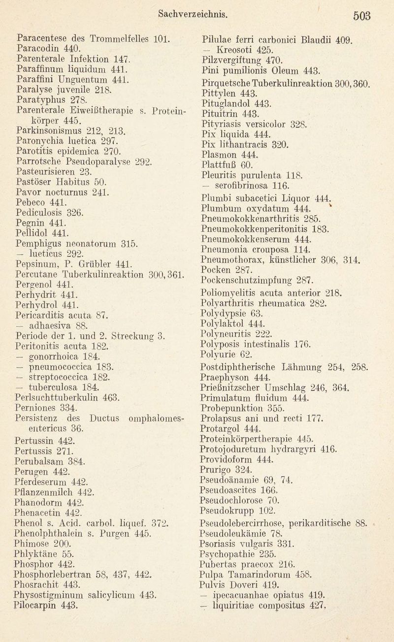 Paracentese des Trommelfelles lOl. Paracodin 440. Parenterale Infektion 147. Paraffinum liquidum 441. Paraffini Unguentum 441. Paralyse juvenile 218. Paratyphus 278. Parenterale Eiweißtherapie s. Protein- körper 445. Parkinsonismus 212, 213. Paronychia luetica 297. Parotitis epidemica 270. Parrotsche Pseudoparalyse 292. Pasteurisieren 23. Pastöser Habitus 50. Pavor nocturnus 241. Pebeco 441. Pediculosis 326. Pegnin 441. Pellidol 441. Pemphigus neonatorum 315. — lueticus 292. Pepsinum, P. Grübler 441. Percutane Tuberkulinreaktion 300,361. Pergenol 441. Perhydrit 441. Perhydrol 441. Pericarditis acuta 87. — adhaesiva 88. Periode der 1, und 2. Streckung 3. Peritonitis acuta 182. — gonorrhoica 184. — pneumococcica 183. — streptococcica 182. — tuberculosa 184. Perlsuchttuberkulin 463. Perniones 334. Persistenz des Ductus omphalomes- entericus 36. Pertussin 442. Pertussis 271. Perubalsam 384. Perugen 442. Pferdeserum 442. Pflanzenmilch 442. Phanodorm 442. Phenacetin 442. Phenol s. Acid. carbol. liquef. 372. Phenolphthalein s. Purgen 445. Phimose 200. Phlyktäne 55. Phosphor 442. Phosphorlebertran 58, 437, 442. Phosrachit 443. Physostigminum salicylicum 443. Pilocarpin 443. Pilulae ferri carbonici Blaudii 409. — Kreosoti 425. Pilzvergiftung 470. Pini pumilionis Oleum 443. Pirquetsche Tuberkulinreaktion 300,360. Pittylen 443. Pituglandol 443. Pituitrin 443. Pityriasis versicolor 328. Pix liquida 444. Pix lithantracis 320. Plasmon 444. Plattfuß 60. Pleuritis purulenta 118. — serofibrinosa 116. Plumbi subacetici Liquor 444. Plumbum oxydatum 444. ^ Pneumokokkenarthritis 285. Pneumokokkenperitonitis 183. Pneumokokkeriserum 444. Pneumonia crouposa 114. Pneumothorax, künstlicher 306, 314. Pocken 287. Pockenschutzimpfung 287. Poliomyelitis acuta anterior 218. Polyarthritis rheumatica 282. Polydypsie 63. Polylaktol 444. Polyneuritis 222. Polyposis intestinalis 176. Polyurie 62. Postdiphtherische Lähmung 254, 258. Praephyson 444. Prießnitzscher Umschlag 246, 364. Primulatum fluidum 444. Probepunktion 355. Prolapsus ani und recti 177. Protargol 444. Proteinkörpertberapie 445. Protojoduretum hydrargyri 416. Providoform 444. Prurigo 324. Pseudoänamie 69, 74. Pseudoascites 166. Pseudochlorose 70. Pseudokrupp 102. Pseudolebercirrhose, perikarditische 88. Pseudoleukämie 78. Psoriasis vulgaris 331. Psychopathie 235. Pubertas praecox 216. Pulpa Tamarindorum 458. Pulvis Doveri 419. — ipecacuanhae opiatus 419. — liquiritiae compositus 427.