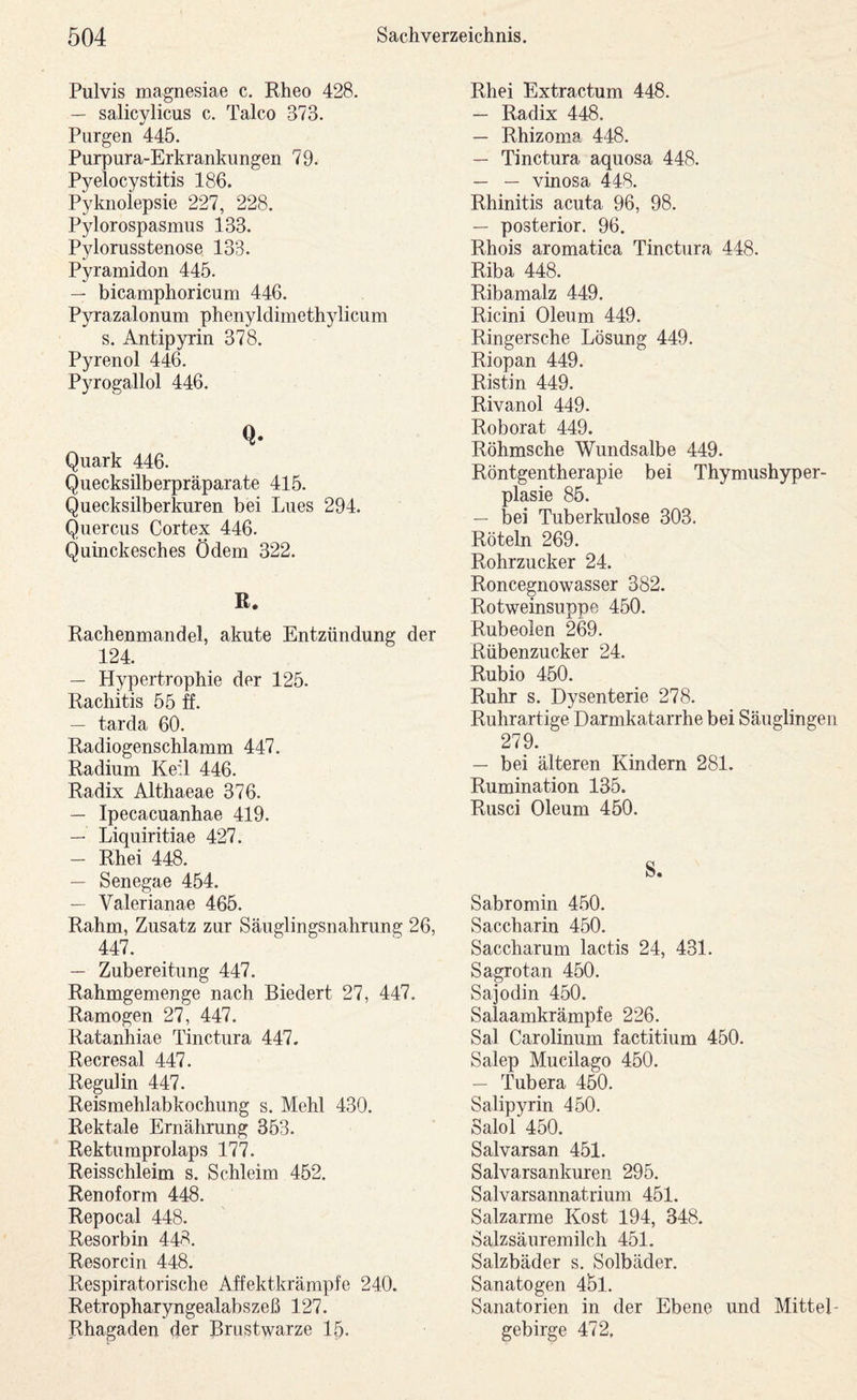 Pulvis magnesiae c. Rheo 428. — salicvlicus c. Talco 373. •/ Purgen 445. Purpura-Erkrankungen 79. Pyelocystitis 186. Pyknolepsie 227, 228. Pylorospasmiis 133. Pylorusstenose 133. Pyramiden 445. — bicamphoricum 446. Pyrazalonum phenyldimethylicum s. Antipyrin 378. Pyrenol 446. Pyrogallol 446. Q* Quark 446. Quecksilberpräparate 415. Quecksilberkuren bei Lues 294. Quercus Cortex 446. Quinckesches Ödem 322. R. Rachenmandel, akute Entzündung der 124. — Hypertrophie der 125. Rachitis 55 ff. — tarda 60. Radiogenschlamm 447. Radium Keil 446. Radix Althaeae 376. — Ipecacuanhae 419. — Liquiritiae 427. — Rhei 448. — Senegae 454. — Valerianae 465. Rahm, Zusatz zur Säuglingsnahrung 26, 447. — Zubereitung 447. Rahmgemenge nach Biedert 27, 447. Ramogen 27, 447. Ratanhiae Tinctura 447. Recresal 447. Regulin 447. Reismehlabkochung s. Mehl 430. Rektale Ernährung 353. Rektumprolaps 177. Reisschleim s. Schleim 452. Renoform 448. Repocal 448. Resorbin 448. Resorcin 448. Respiratorische Affektkrämpfe 240. Retropharyngealabszeß 127. Rhagaden der Brustwarze 15. Rhei Extractum 448. — Radix 448. — Rhizoma 448. — Tinctura aquosa 448. — — vinosa 448. Rhinitis acuta 96, 98. — posterior. 96. Rhois aromatica Tinctura 448. Riba 448. Ribamalz 449. Ricini Oleum 449. Ringersche Lösung 449. Riopan 449. Ristin 449. Rivanol 449. Roborat 449. Röhmsche Wundsalbe 449. Röntgentherapie bei Thymushyper¬ plasie 85. — bei Tuberkulose 303. Röteln 269. Rohrzucker 24. Roncegnowasser 382. Rotweinsuppe 450. Rubeolen 269. Rübenzucker 24. Rubio 450. Ruhr s. Dysenterie 278. Ruhrartige Darmkatarrhe bei Säuglingen 279. — bei älteren Kindern 281. Rumination 135. Rusci Oleum 450. S. Sabromin 4.50. Saccharin 450. Saccharum lactis 24, 431. Sagrotan 450. Sajodin 450. Salaamkrämpfe 226. Sal Carolinum factitium 450. Salep Mucilago 450. — Tubera 450. Salipyrin 450. Salol 450. Salvarsan 451. Salvarsankuren 295. Salvarsannatrium 451. Salzarme Kost 194, 348. Salzsäuremilch 451. Salzbäder s. Solbäder. Sanatogen 45l. Sanatorien in der Ebene und Mittel¬ gebirge 472,