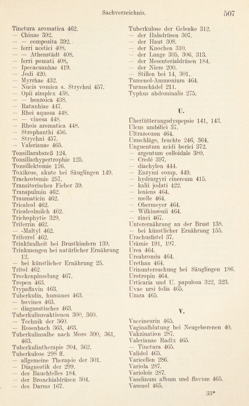Tinctura aromatica 462. — Chiiiae 392. — — composita 392. — ferri acetici 408. — — Athenstädt 408. — ferri pomati 408., — Ipecacuanhae 419. — J o di 420. — Myrrhae 432. — Niicis vomica s, StiTchni 457. — Opii sünplex 438. — — benzoica 438. — Ratanhiae 447. — Rhei aqiiosa 448. — — vinosa 448. — Rhois aromatica 448. — Strophanthi 456. — Strychni 457. — Valerianae 465. Tonsillarabszeß 124. TonsiUarhypertrophie 125. Tonsillektomie 126. Toxikose, akute bei Säuglingen 149. Tracheotomie 257. Transitorisches Fieber 39. Transpulmin 462. Traumaticin 462. Tricalcol 462. Tricalcolmilch 462. Trichophytie 329. Trifenin 462. — -Mahyd 462. Triferrol 462. Trinkfaulheit bei Brustkindern 139. Trinkmengen bei natürlicher Ernährung 12. — bei künstlicher Ernährung 25. Tritol 462 Trockenpinselimg 467. Tropon 463. Trypaflavin 463. Tuberkuhn, humanes 463. — bovines 463. — diagnostisches 463. Tuberkulinreaktionen 300, 360. — Technik der 360. — Rosenbach 363, 463. Tuberkulinsalbe nach Moro 300, 361, 463. Tuberkulintherapie 304, 362. Tuberkulose 298 ff. — allgemeine Therapie der 301. — Diagnostik der 299. — des Bauchfelles 184. — der Bronchialdrüsen 304. — des Darms 167, Tuberkulose der Gelenke 312. — der Halsdrüsen 307. — der Haut 308. — der Knochen 310. — der Lunge 305, 306, 313. — der Mesenterialdrüsen 184. — der Niere 200, — Stillen bei 14, 301. Tumenol-Ammonium 464. Turmschädel 211. Typhus abdominalis 275. U. Überfütterungsd^^spepsie 141, 143, Lhcus umbilici 37. Ultrazeozon 464. Umschläge, feuchte 246, 364, Unguentum acidi borici 372. — argentum coUoidale 380. — Crede 397. — diachylon 444. — Enzymi comp. 449. — hydrargyri cinereum 415. — kalii jodati 422. — leniens 464. — molle 464. — Obermeyer 464. — Wilkinsonii 464, — zinci 467. Unterernährung an der Brust 138. — bei künstlicher Ernährung 155. Urachusfistel 37. Urämie 191, 197. Urea 464. Ureabromin 464. Urethan 464. Urinuntersuchung bei Säuglingen 186, Urotropin 464. Urticaria und U. papulosa 322, 323. Uvae ursi folia 465. Uzara 465. V. Vaccineurin 465. Vaginalblutung bei Neugeborenen 40. Vakzination 287. Valerianae Radix 465. — Tinctura 465. Validol 465. Varicellen 286. Variola 287, Variolois 287. Vaselinum album und flavum 465. Vasenol 465. 33*