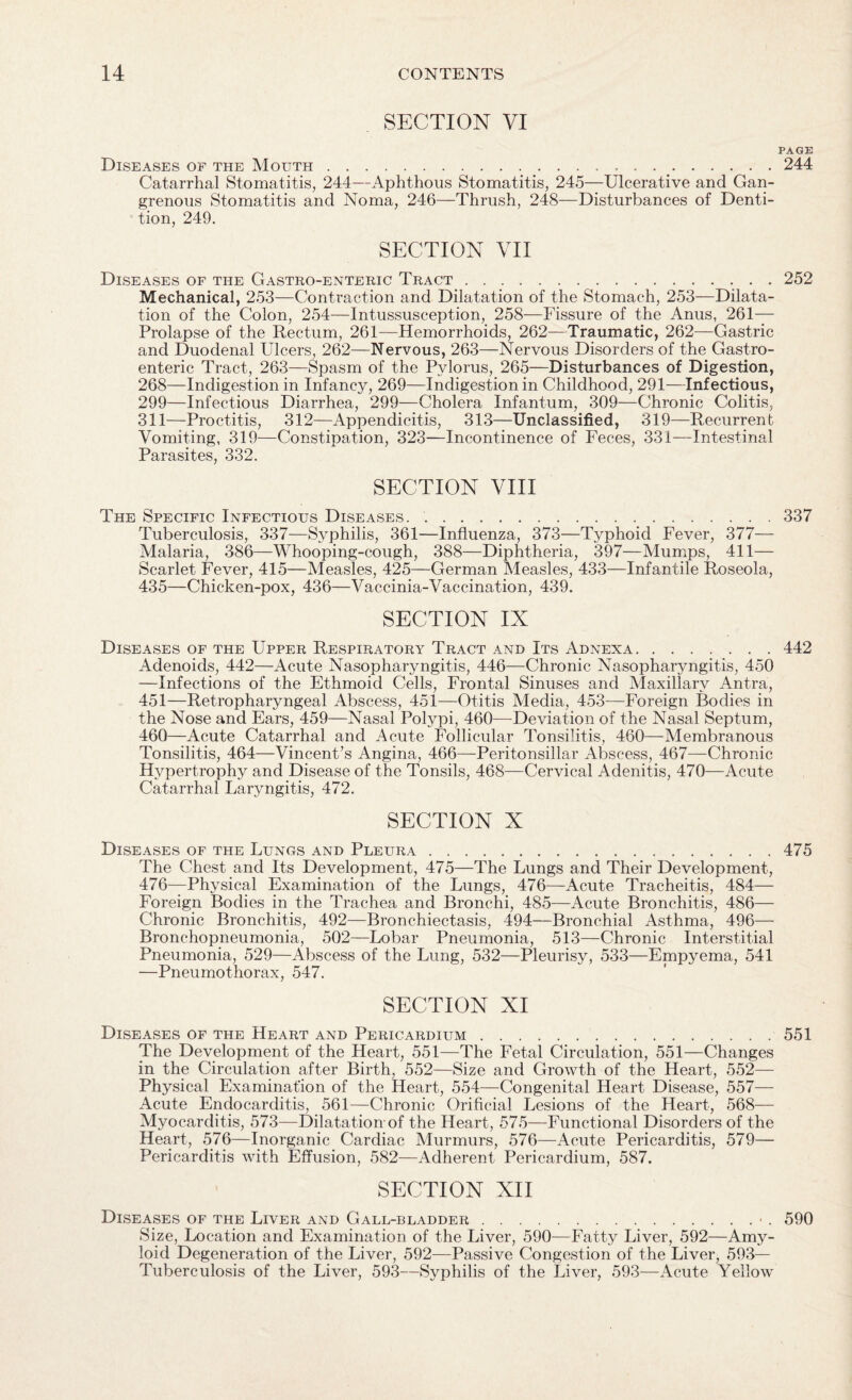 SECTION VI Diseases of the Mouth... Catarrhal Stomatitis, 244—Aphthous Stomatitis, 245—Ulcerative and Gan¬ grenous Stomatitis and Noma, 246—Thrush, 248—Disturbances of Denti¬ tion, 249. SECTION VII Diseases of the Gastro-enteric Tract. Mechanical, 253—Contraction and Dilatation of the Stomach, 253—Dilata¬ tion of the Colon, 254—Intussusception, 258—Fissure of the Anus, 261— Prolapse of the Rectum, 261—Hemorrhoids, 262—Traumatic, 262—Gastric and Duodenal Ulcers, 262—Nervous, 263—Nervous Disorders of the Gastro¬ enteric Tract, 263—Spasm of the Pylorus, 265—Disturbances of Digestion, 268—Indigestion in Infancy, 269—Indigestion in Childhood, 291—Infectious, 299—Infectious Diarrhea, 299—Cholera Infantum, 309—Chronic Colitis, 311—Proctitis, 312—Appendicitis, 313—Unclassified, 319—Recurrent Vomiting, 319—Constipation, 323—Incontinence of Feces, 331—Intestinal Parasites, 332. SECTION VIII The Specific Infectious Diseases. Tuberculosis, 337—Syphilis, 361—Influenza, 373—Typhoid Fever, 377— Malaria, 386—Whooping-cough, 388—Diphtheria, 397—Mumps, 411— Scarlet Fever, 415—Measles, 425—German Measles, 433—Infantile Roseola, 435—Chicken-pox, 436—Vaccinia-Vaccination, 439. SECTION IX Diseases of the Upper Respiratory Tract and Its Adnexa. Adenoids, 442—Acute Nasopharyngitis, 446—Chronic Nasopharyngitis, 450 —Infections of the Ethmoid Cells, Frontal Sinuses and Maxillary Antra, 451—Retropharyngeal Abscess, 451—Otitis Media, 453—Foreign Bodies in the Nose and Ears, 459—Nasal Polypi, 460—Deviation of the Nasal Septum, 460—Acute Catarrhal and Acute Follicular Tonsilitis, 460—Membranous Tonsilitis, 464—Vincent’s Angina, 466—Peritonsillar Abscess, 467—Chronic Hypertrophy and Disease of the Tonsils, 468—Cervical Adenitis, 470—Acute Catarrhal Laryngitis, 472. SECTION X Diseases of the Lungs and Pleura. The Chest and Its Development, 475—The Lungs and Their Development, 476—Physical Examination of the Lungs, 476—Acute Tracheitis, 484— Foreign Bodies in the Trachea and Bronchi, 485—Acute Bronchitis, 486— Chronic Bronchitis, 492—Bronchiectasis, 494—Bronchial Asthma, 496— Bronchopneumonia, 502—Lobar Pneumonia, 513—Chronic Interstitial Pneumonia, 529—Abscess of the Lung, 532—Pleurisy, 533—Empyema, 541 —Pneumothorax, 547. SECTION XI Diseases of the Heart and Pericardium. The Development of the Heart, 551—The Fetal Circulation, 551—Changes in the Circulation after Birth, 552—Size and Growth of the Heart, 552- Physical Examination of the Heart, 554—Congenital Heart Disease, 557— Acute Endocarditis, 561—Chronic Orificial Lesions of the Heart, 568— Myocarditis, 573—Dilatation of the Heart, 575—Functional Disorders of the Heart, 576—Inorganic Cardiac Murmurs, 576—Acute Pericarditis, 579— Pericarditis with Effusion, 582—Adherent Pericardium, 587. SECTION XII Diseases of the Liver and Gall-bladder. Size, Location and Examination of the Liver, 590—Fatty Liver, 592—Amy¬ loid Degeneration of the Liver, 592—Passive Congestion of the Liver, 593- Tuberculosis of the Liver, 593—Syphilis of the Liver, 593—Acute Yellow PAGE 244 252 337 442 475 551 590