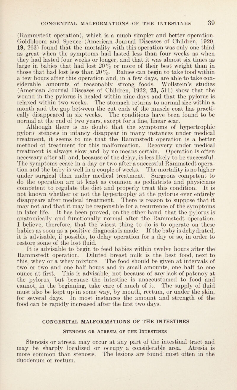 (Rammstedt operation), which is a much simpler and better operation. Goldbloom and Spence (American Journal Diseases of Children, 1920, 19, 263) found that the mortality with this operation was only one third as great when the symptoms had lasted less than four weeks as when they had lasted four weeks or longer, and that it was almost six times as large in babies that had lost 20% or more of their best weight than in those that had lost less than 20%. Babies can begin to take food within a few hours after this operation and, in a few days, are able to take con¬ siderable amounts of reasonably strong foods. Wollstein’s studies (American Journal Diseases of Children, 1922, 23, 511) show that the wound in the pylorus is healed within nine days and that the pylorus is relaxed within two weeks. The stomach returns to normal size within a month and the gap between the cut ends of the muscle coat has practi¬ cally disappeared in six weeks. The conditions have been found to be normal at the end of two years, except for a fine, linear scar. Although there is no doubt that the symptoms of hypertrophic pyloric stenosis in infancy disappear in many instances under medical treatment, it seems to me that the Rammstedt operation is a better method of treatment for this malformation. Recovery under medical treatment is always slow and by no means certain. Operation is often necessary after all, and, because of the delay, is less likely to be successful. The symptoms cease in a day or two after a successful Rammstedt opera¬ tion and the baby is well in a couple of weeks. The mortality is no higher under surgical than under medical treatment. Surgeons competent to do the operation are at least as common as pediatrists and physicians competent to regulate the diet and properly treat this condition. It is not known whether or not the hypertrophy at the pylorus ever entirely disappears after medical treatment. There is reason to suppose that it may not and that it may be responsible for a recurrence of the symptoms in later life. It has been proved, on the other hand, that the pylorus is anatomically and functionally normal after the Rammstedt operation. I believe, therefore, that the wisest thing to do is to operate on these babies as soon as a positive diagnosis is made. If the baby is dehydrated, it is advisable, if possible, to delay operation for a day or so, in order to restore some of the lost fluid. It is advisable to begin to feed babies within twelve hours after the Rammstedt operation. Diluted breast milk is the best food, next to this, whey or a whey mixture. The food should be given at intervals of two or two and one half hours and in small amounts, one half to one ounce at first. This is advisable, not because of any lack of patency at the pylorus, but because the intestine is unaccustomed to food and cannot, in the beginning, take care of much of it. The supply of fluid must also be kept up in some way, by mouth, rectum, or under the skin, for several days. In most instances the amount and strength of the food can be rapidly increased after the first two days. CONGENITAL MALFORMATIONS OF THE INTESTINES Stenosis or Atresia of the Intestines Stenosis or atresia may occur at any part of the intestinal tract and may be sharply localized or occupy a considerable area. Atresia is more common than stenosis. The lesions are found most often in the duodenum or rectum.