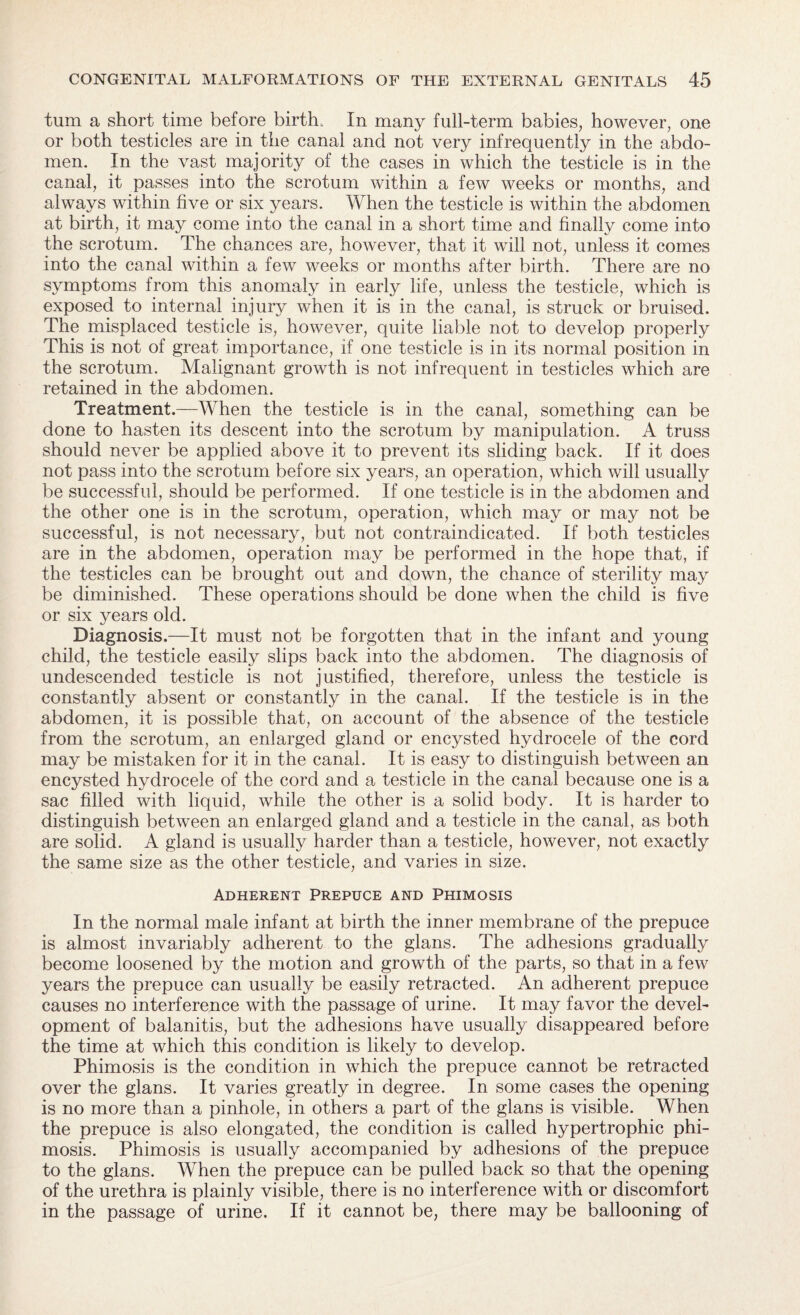 turn a short time before birth. In many full-term babies, however, one or both testicles are in the canal and not very infrequently in the abdo¬ men. In the vast majority of the cases in which the testicle is in the canal, it passes into the scrotum within a few weeks or months, and always within five or six years. When the testicle is within the abdomen at birth, it may come into the canal in a short time and finally come into the scrotum. The chances are, however, that it will not, unless it comes into the canal within a few weeks or months after birth. There are no symptoms from this anomaly in early life, unless the testicle, which is exposed to internal injury when it is in the canal, is struck or bruised. The misplaced testicle is, however, quite liable not to develop properly This is not of great importance, if one testicle is in its normal position in the scrotum. Malignant growth is not infrequent in testicles which are retained in the abdomen. Treatment.—When the testicle is in the canal, something can be done to hasten its descent into the scrotum by manipulation. A truss should never be applied above it to prevent its sliding back. If it does not pass into the scrotum before six years, an operation, which will usually be successful, should be performed. If one testicle is in the abdomen and the other one is in the scrotum, operation, which may or may not be successful, is not necessary, but not contraindicated. If both testicles are in the abdomen, operation may be performed in the hope that, if the testicles can be brought out and down, the chance of sterility may be diminished. These operations should be done when the child is five or six years old. Diagnosis.—It must not be forgotten that in the infant and young child, the testicle easily slips back into the abdomen. The diagnosis of undescended testicle is not justified, therefore, unless the testicle is constantly absent or constantly in the canal. If the testicle is in the abdomen, it is possible that, on account of the absence of the testicle from the scrotum, an enlarged gland or encysted hydrocele of the cord may be mistaken for it in the canal. It is easy to distinguish between an encysted hydrocele of the cord and a testicle in the canal because one is a sac filled with liquid, while the other is a solid body. It is harder to distinguish between an enlarged gland and a testicle in the canal, as both are solid. A gland is usually harder than a testicle, however, not exactly the same size as the other testicle, and varies in size. Adherent Prepuce and Phimosis In the normal male infant at birth the inner membrane of the prepuce is almost invariably adherent to the glans. The adhesions gradually become loosened by the motion and growth of the parts, so that in a few years the prepuce can usually be easily retracted. An adherent prepuce causes no interference with the passage of urine. It may favor the devel¬ opment of balanitis, but the adhesions have usually disappeared before the time at which this condition is likely to develop. Phimosis is the condition in which the prepuce cannot be retracted over the glans. It varies greatly in degree. In some cases the opening is no more than a pinhole, in others a part of the glans is visible. When the prepuce is also elongated, the condition is called hypertrophic phi¬ mosis. Phimosis is usually accompanied by adhesions of the prepuce to the glans. When the prepuce can be pulled back so that the opening of the urethra is plainly visible, there is no interference with or discomfort in the passage of urine. If it cannot be, there may be ballooning of