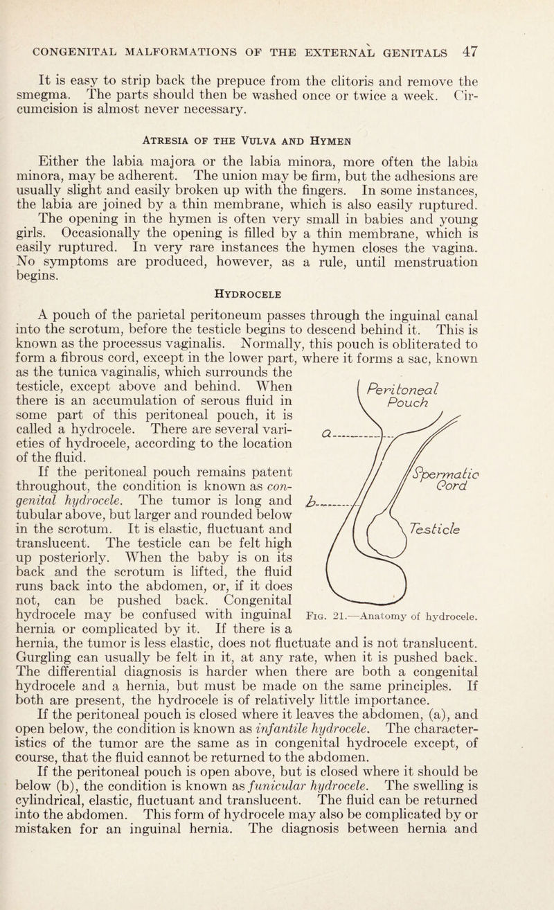 It is easy to strip back the prepuce from the clitoris and remove the smegma. The parts should then be washed once or twice a week. Cir¬ cumcision is almost never necessary. Atresia of the Vulva and Hymen Either the labia majora or the labia minora, more often the labia minora, may be adherent. The union may be firm, but the adhesions are usually slight and easily broken up with the fingers. In some instances, the labia are joined by a thin membrane, which is also easily ruptured. The opening in the hymen is often very small in babies and young girls. Occasionally the opening is filled by a thin membrane, which is easily ruptured. In very rare instances the hymen closes the vagina. No symptoms are produced, however, as a rule, until menstruation begins. Hydrocele A pouch of the parietal peritoneum passes through the inguinal canal into the scrotum, before the testicle begins to descend behind it. This is known as the processus vaginalis. Normally, this pouch is obliterated to form a fibrous cord, except in the lower part, where it forms a sac, known as the tunica vaginalis, which surrounds the testicle, except above and behind. When there is an accumulation of serous fluid in some part of this peritoneal pouch, it is called a hydrocele. There are several vari¬ eties of hydrocele, according to the location of the fluid. If the peritoneal pouch remains patent throughout, the condition is known as con¬ genital hydrocele. The tumor is long and tubular above, but larger and rounded below in the scrotum. It is elastic, fluctuant and translucent. The testicle can be felt high up posteriorly. When the baby is on its back and the scrotum is lifted, the fluid runs back into the abdomen, or, if it does not, can be pushed back. Congenital hydrocele may be confused with inguinal hernia or complicated by it. If there is a hernia, the tumor is less elastic, does not fluctuate and is not translucent. Gurgling can usually be felt in it, at any rate, when it is pushed back. The differential diagnosis is harder when there are both a congenital hydrocele and a hernia, but must be made on the same principles. If both are present, the hydrocele is of relatively little importance. If the peritoneal pouch is closed where it leaves the abdomen, (a), and open below, the condition is known as infantile hydrocele. The character¬ istics of the tumor are the same as in congenital hydrocele except, of course, that the fluid cannot be returned to the abdomen. If the peritoneal pouch is open above, but is closed where it should be below (b), the condition is known as funicular hydrocele. The swelling is cylindrical, elastic, fluctuant and translucent. The fluid can be returned into the abdomen. This form of hydrocele may also be complicated by or mistaken for an inguinal hernia. The diagnosis between hernia and Fig. 21.—Anatomy of hydrocele.
