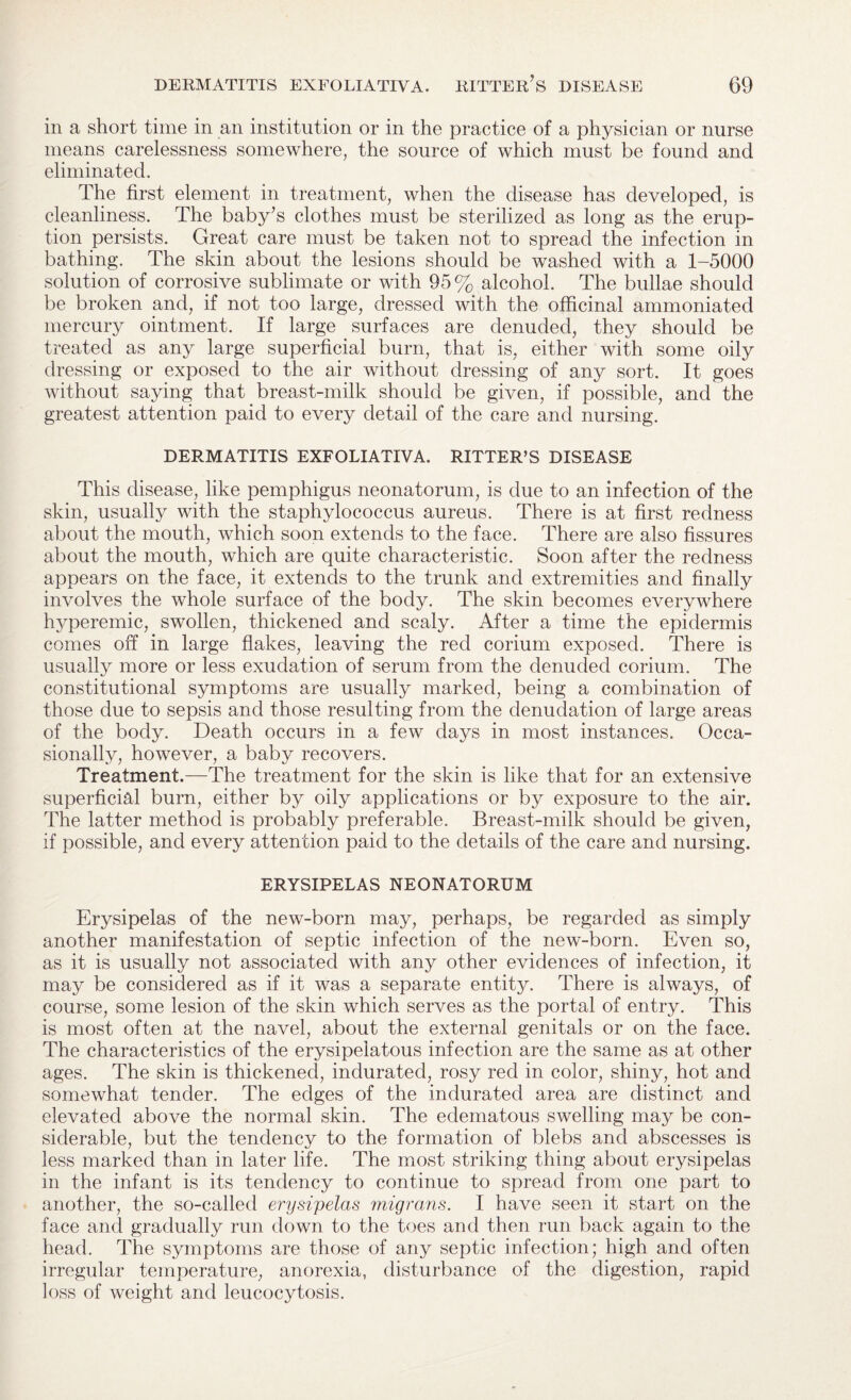 in a short time in an institution or in the practice of a physician or nurse means carelessness somewhere, the source of which must be found and eliminated. The first element in treatment, when the disease has developed, is cleanliness. The baby’s clothes must be sterilized as long as the erup¬ tion persists. Great care must be taken not to spread the infection in bathing. The skin about the lesions should be washed with a 1-5000 solution of corrosive sublimate or with 95% alcohol. The bullae should be broken and, if not too large, dressed with the officinal ammoniated mercury ointment. If large surfaces are denuded, they should be treated as any large superficial burn, that is, either with some oily dressing or exposed to the air without dressing of any sort. It goes without saying that breast-milk should be given, if possible, and the greatest attention paid to every detail of the care and nursing. DERMATITIS EXFOLIATIVA. RITTER’S DISEASE This disease, like pemphigus neonatorum, is due to an infection of the skin, usually with the staphylococcus aureus. There is at first redness about the mouth, Avhich soon extends to the face. There are also fissures about the mouth, which are quite characteristic. Soon after the redness appears on the face, it extends to the trunk and extremities and finally involves the whole surface of the body. The skin becomes everywhere hyperemic, swollen, thickened and scaly. After a time the epidermis comes off in large flakes, leaving the red corium exposed. There is usually more or less exudation of serum from the denuded corium. The constitutional symptoms are usually marked, being a combination of those due to sepsis and those resulting from the denudation of large areas of the body. Death occurs in a few days in most instances. Occa¬ sionally, however, a baby recovers. Treatment.—The treatment for the skin is like that for an extensive superficial burn, either by oily applications or by exposure to the air. The latter method is probably preferable. Breast-milk should be given, if possible, and every attention paid to the details of the care and nursing. ERYSIPELAS NEONATORUM Erysipelas of the new-born may, perhaps, be regarded as simply another manifestation of septic infection of the new-born. Even so, as it is usually not associated with any other evidences of infection, it may be considered as if it was a separate entity. There is always, of course, some lesion of the skin which serves as the portal of entry. This is most often at the navel, about the external genitals or on the face. The characteristics of the erysipelatous infection are the same as at other ages. The skin is thickened, indurated, rosy red in color, shiny, hot and somewhat tender. The edges of the indurated area are distinct and elevated above the normal skin. The edematous swelling may be con¬ siderable, but the tendency to the formation of blebs and abscesses is less marked than in later life. The most striking thing about erysipelas in the infant is its tendency to continue to spread from one part to another, the so-called erysipelas migrans. I have seen it start on the face and gradually run down to the toes and then run back again to the head. The symptoms are those of any septic infection; high and often irregular temperature, anorexia, disturbance of the digestion, rapid loss of weight and leucocytosis.