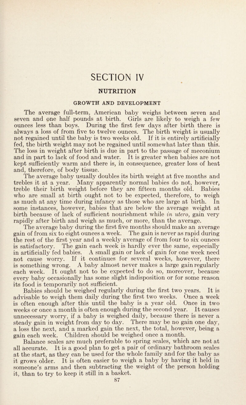 SECTION IV NUTRITION GROWTH AND DEVELOPMENT The average full-term, American baby weighs between seven and seven and one half pounds at birth. Girls are likely to weigh a few ounces less than boys. During the first few days after birth there is always a loss of from five to twelve ounces. The birth weight is usually not regained until the baby is two weeks old. If it is entirely artificially fed, the birth weight may not be regained until somewhat later than this. The loss in weight after birth is due in part to the passage of meconium and in part to lack of food and water. It is greater when babies are not kept sufficiently warm and there is, in consequence, greater loss of heat and, therefore, of body tissue. The average baby usually doubles its birth weight at five months and trebles it at a year. Many apparently normal babies do not, however, treble their birth weight before they are fifteen months old. Babies who are small at birth ought not to be expected, therefore, to weigh as much at any time during infancy as those who are large at birth. In some instances, however, babies that are below the average weight at birth because of lack of sufficient nourishment while in utero, gain very rapidly after birth and weigh as much, or more, than the average. The average baby during the first five months should make an average gain of from six to eight ounces a week. The gain is never as rapid during the rest of the first year and a weekly average of from four to six ounces is satisfactory. The gain each week is hardly ever the same, especially in artificially fed babies. A small gain or lack of gain for one week need not cause worry. If it continues for several weeks, however, there is something wrong. A baby almost never makes a large gain regularly each week. It ought not to be expected to do so, moreover, because every baby occasionally has some slight indisposition or for some reason its food is temporarily not sufficient. Babies should be weighed regularly during the first two years. It is advisable to weigh them daily during the first two weeks. Once a week is often enough after this until the baby is a year old. Once in two weeks or once a month is often enough during the second year. It causes unnecessary worry, if a baby is weighed daily, because there is never a steady gain in weight from day to day. There may be no gain one day, a loss the next, and a marked gain the next, the total, however, being a gain each week. Children should be weighed once a month. Balance scales are much preferable to spring scales, which are not at all accurate. It is a good plan to get a pair of ordinary bathroom scales at the start, as they can be used for the whole family and for the baby as it grows older. It is often easier to weigh a baby by having it held in someone’s arms and then subtracting the weight of the person holding it, than to try to keep it still in a basket.