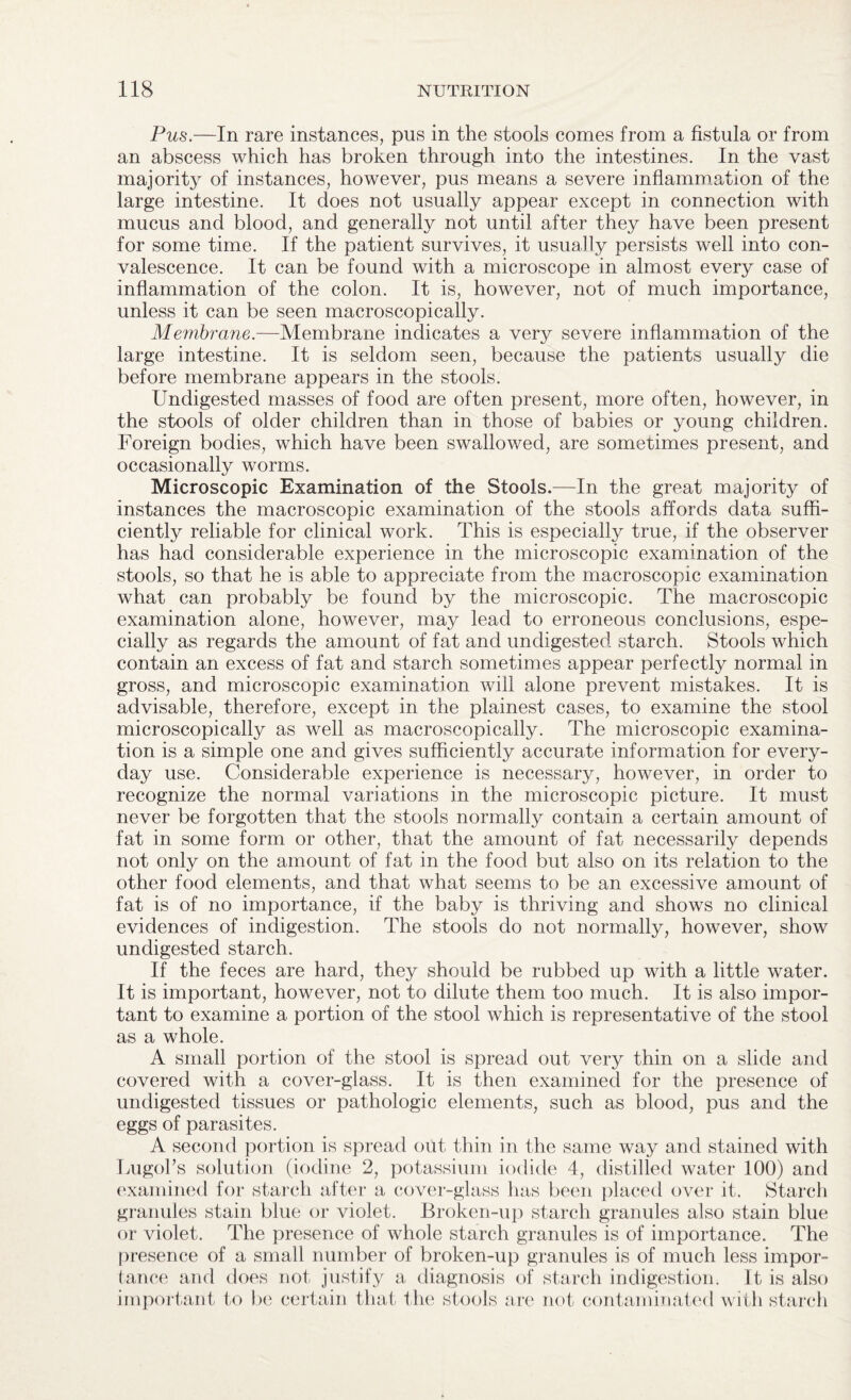 Pus.—In rare instances, pus in the stools conies from a fistula or from an abscess which has broken through into the intestines. In the vast majority of instances, however, pus means a severe inflammation of the large intestine. It does not usually appear except in connection with mucus and blood, and generally not until after they have been present for some time. If the patient survives, it usually persists well into con¬ valescence. It can be found with a microscope in almost every case of inflammation of the colon. It is, however, not of much importance, unless it can be seen macroscopically. Membrane.—Membrane indicates a very severe inflammation of the large intestine. It is seldom seen, because the patients usually die before membrane appears in the stools. Undigested masses of food are often present, more often, however, in the stools of older children than in those of babies or young children. Foreign bodies, which have been swallowed, are sometimes present, and occasionally worms. Microscopic Examination of the Stools.—In the great majority of instances the macroscopic examination of the stools affords data suffi¬ ciently reliable for clinical work. This is especially true, if the observer has had considerable experience in the microscopic examination of the stools, so that he is able to appreciate from the macroscopic examination what can probably be found by the microscopic. The macroscopic examination alone, however, may lead to erroneous conclusions, espe¬ cially as regards the amount of fat and undigested starch. Stools which contain an excess of fat and starch sometimes appear perfectly normal in gross, and microscopic examination will alone prevent mistakes. It is advisable, therefore, except in the plainest cases, to examine the stool microscopically as well as macroscopically. The microscopic examina¬ tion is a simple one and gives sufficiently accurate information for every¬ day use. Considerable experience is necessary, however, in order to recognize the normal variations in the microscopic picture. It must never be forgotten that the stools normally contain a certain amount of fat in some form or other, that the amount of fat necessarily depends not only on the amount of fat in the food but also on its relation to the other food elements, and that what seems to be an excessive amount of fat is of no importance, if the baby is thriving and shows no clinical evidences of indigestion. The stools do not normally, however, show undigested starch. If the feces are hard, they should be rubbed up with a little water. It is important, however, not to dilute them too much. It is also impor¬ tant to examine a portion of the stool which is representative of the stool as a whole. A small portion of the stool is spread out very thin on a slide and covered with a cover-glass. It is then examined for the presence of undigested tissues or pathologic elements, such as blood, pus and the eggs of parasites. A second portion is spread out thin in the same way and stained with Lugoks solution (iodine 2, potassium iodide 4, distilled water 100) and examined for starch after a cover-glass has been placed over it. Starch granules stain blue or violet. Broken-up starch granules also stain blue or violet. The presence of whole starch granules is of importance. The presence of a small number of broken-up granules is of much less impor¬ tance and does not justify a diagnosis of starch indigestion. It is also important to be certain that the stools are not contaminated with starch