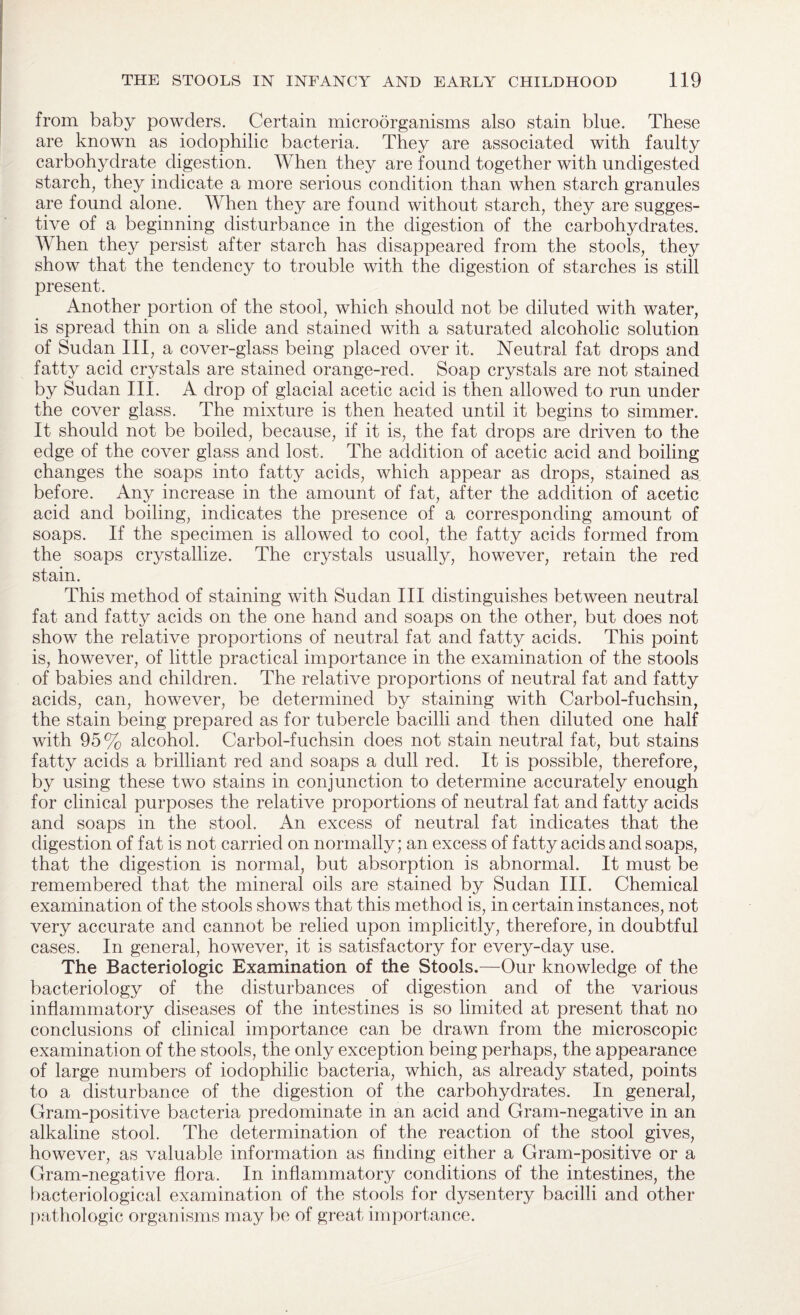 from baby powders. Certain microorganisms also stain blue. These are known as iodophilic bacteria. They are associated with faulty carbohydrate digestion. When they are found together with undigested starch, they indicate a more serious condition than when starch granules are found alone. When they are found without starch, they are sugges¬ tive of a beginning disturbance in the digestion of the carbohydrates. When they persist after starch has disappeared from the stools, they show that the tendency to trouble with the digestion of starches is still present. Another portion of the stool, which should not be diluted with water, is spread thin on a slide and stained with a saturated alcoholic solution of Sudan III, a cover-glass being placed over it. Neutral fat drops and fatty acid crystals are stained orange-red. Soap crystals are not stained by Sudan III. A drop of glacial acetic acid is then allowed to run under the cover glass. The mixture is then heated until it begins to simmer. It should not be boiled, because, if it is, the fat drops are driven to the edge of the cover glass and lost. The addition of acetic acid and boiling changes the soaps into fatty acids, which appear as drops, stained as before. Any increase in the amount of fat, after the addition of acetic acid and boiling, indicates the presence of a corresponding amount of soaps. If the specimen is allowed to cool, the fatty acids formed from the soaps crystallize. The crystals usually, however, retain the red stain. This method of staining with Sudan III distinguishes between neutral fat and fatty acids on the one hand and soaps on the other, but does not show the relative proportions of neutral fat and fatty acids. This point is, however, of little practical importance in the examination of the stools of babies and children. The relative proportions of neutral fat and fatty acids, can, however, be determined by staining with Carbol-fuchsin, the stain being prepared as for tubercle bacilli and then diluted one half with 95% alcohol. Carbol-fuchsin does not stain neutral fat, but stains fatty acicls a brilliant red and soaps a dull red. It is possible, therefore, by using these two stains in conjunction to determine accurately enough for clinical purposes the relative proportions of neutral fat and fatty acids and soaps in the stool. An excess of neutral fat indicates that the digestion of fat is not carried on normally; an excess of fatty acids and soaps, that the digestion is normal, but absorption is abnormal. It must be remembered that the mineral oils are stained by Sudan III. Chemical examination of the stools shows that this method is, in certain instances, not very accurate and cannot be relied upon implicitly, therefore, in doubtful cases. In general, however, it is satisfactory for every-day use. The Bacteriologic Examination of the Stools.—Our knowledge of the bacteriology of the disturbances of digestion and of the various inflammatory diseases of the intestines is so limited at present that no conclusions of clinical importance can be drawn from the microscopic examination of the stools, the only exception being perhaps, the appearance of large numbers of iodophilic bacteria, which, as already stated, points to a disturbance of the digestion of the carbohydrates. In general, Gram-positive bacteria predominate in an acid and Gram-negative in an alkaline stool. The determination of the reaction of the stool gives, however, as valuable information as finding either a Gram-positive or a Gram-negative flora. In inflammatory conditions of the intestines, the bacteriological examination of the stools for dysentery bacilli and other pathologic organisms may be of great importance.