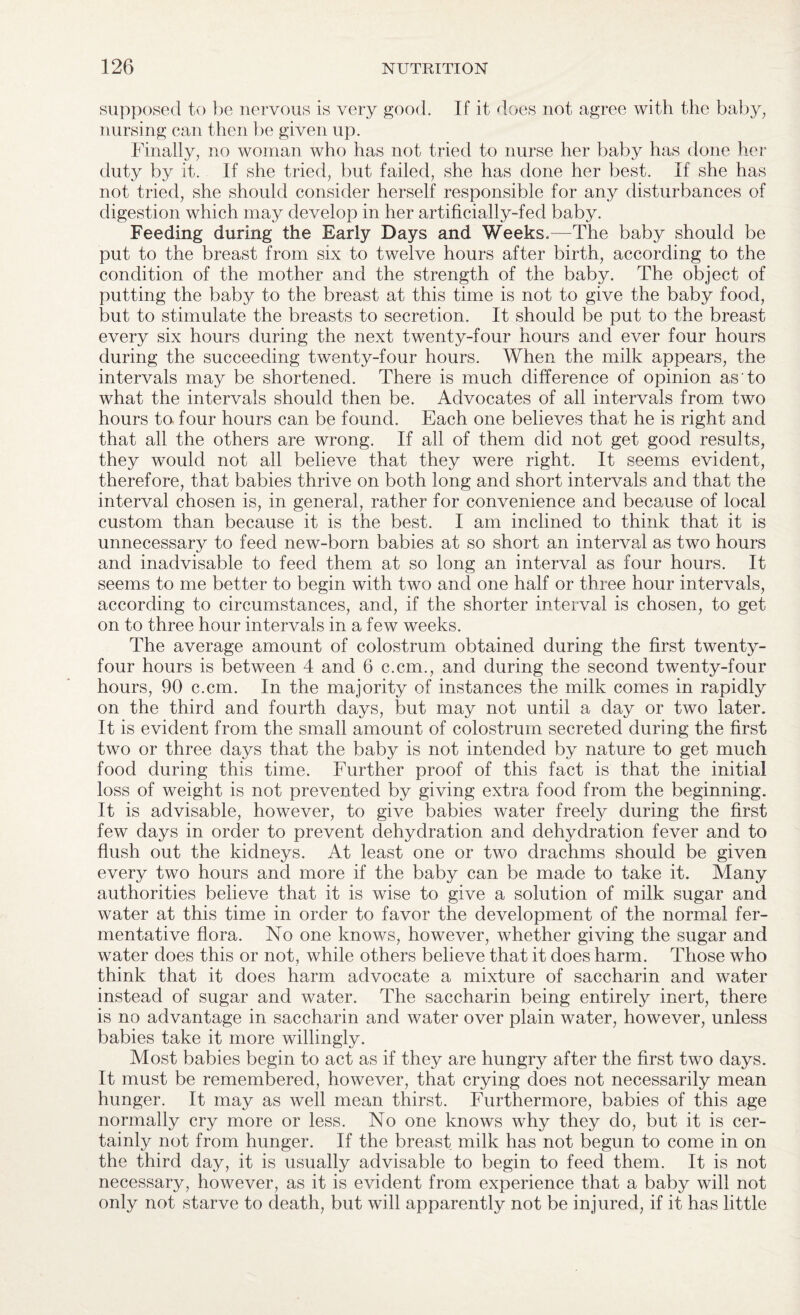 supposed to be nervous is very good. If it does not agree with the baby, nursing can then be given up. Finally, no woman who has not tried to nurse her baby has done her duty by it. If she tried, but failed, she has done her best. If she has not tried, she should consider herself responsible for any disturbances of digestion which may develop in her artificially-fed baby. Feeding during the Early Days and Weeks.—The baby should be put to the breast from six to twelve hours after birth, according to the condition of the mother and the strength of the baby. The object of putting the baby to the breast at this time is not to give the baby food, but to stimulate the breasts to secretion. It should be put to the breast every six hours during the next twenty-four hours and ever four hours during the succeeding twenty-four hours. When the milk appears, the intervals may be shortened. There is much difference of opinion as to what the intervals should then be. Advocates of all intervals from two hours to four hours can be found. Each one believes that he is right and that all the others are wrong. If all of them did not get good results, they would not all believe that they were right. It seems evident, therefore, that babies thrive on both long and short intervals and that the interval chosen is, in general, rather for convenience and because of local custom than because it is the best. I am inclined to think that it is unnecessary to feed new-born babies at so short an interval as two hours and inadvisable to feed them at so long an interval as four hours. It seems to me better to begin with two and one half or three hour intervals, according to circumstances, and, if the shorter interval is chosen, to get on to three hour intervals in a few weeks. The average amount of colostrum obtained during the first twenty- four hours is between 4 and 6 c.cm., and during the second twenty-four hours, 90 c.cm. In the majority of instances the milk comes in rapidly on the third and fourth days, but may not until a day or two later. It is evident from the small amount of colostrum secreted during the first two or three days that the baby is not intended by nature to get much food during this time. Further proof of this fact is that the initial loss of weight is not prevented by giving extra food from the beginning. It is advisable, however, to give babies water freely during the first few days in order to prevent dehydration and dehydration fever and to flush out the kidneys. At least one or two drachms should be given every two hours and more if the baby can be made to take it. Many authorities believe that it is wise to give a solution of milk sugar and water at this time in order to favor the development of the normal fer¬ mentative flora. No one knows, however, whether giving the sugar and water does this or not, while others believe that it does harm. Those who think that it does harm advocate a mixture of saccharin and water instead of sugar and water. The saccharin being entirely inert, there is no advantage in saccharin and water over plain water, however, unless babies take it more willingly. Most babies begin to act as if they are hungry after the first two days. It must be remembered, however, that crying does not necessarily mean hunger. It may as well mean thirst. Furthermore, babies of this age normally cry more or less. No one knows why they do, but it is cer¬ tainly not from hunger. If the breast milk has not begun to come in on the third day, it is usually advisable to begin to feed them. It is not necessary, however, as it is evident from experience that a baby will not only not starve to death, but will apparently not be injured, if it has little