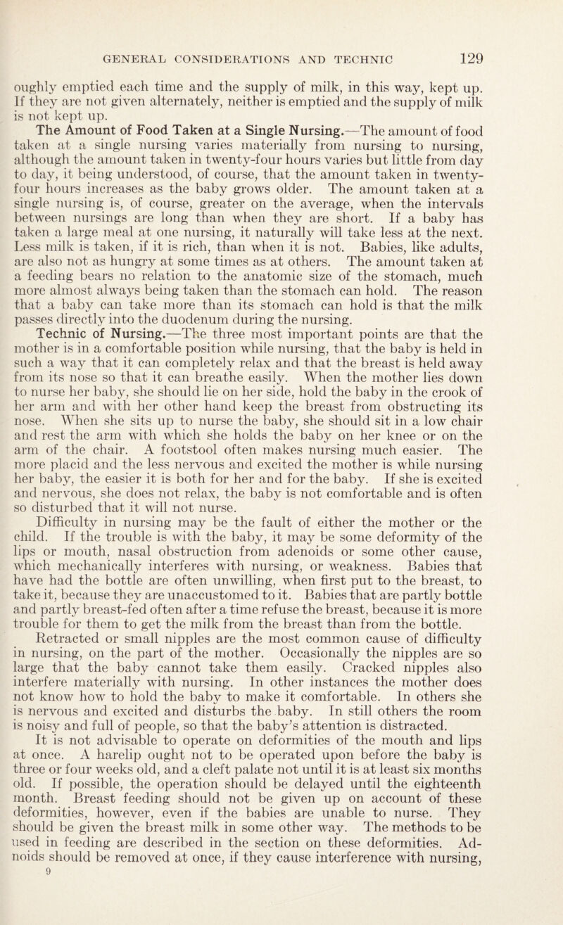 oughly emptied each time and the supply of milk, in this way, kept up. If they are not given alternately, neither is emptied and the supply of milk is not kept up. The Amount of Food Taken at a Single Nursing.—The amount of food taken at a single nursing varies materially from nursing to nursing, although the amount taken in twenty-four hours varies but little from day to day, it being understood, of course, that the amount taken in twenty- four hours increases as the baby grows older. The amount taken at a single nursing is, of course, greater on the average, when the intervals between nursings are long than when they are short. If a baby has taken a large meal at one nursing, it naturally will take less at the next. Less milk is taken, if it is rich, than when it is not. Babies, like adults, are also not as hungry at some times as at others. The amount taken at a feeding bears no relation to the anatomic size of the stomach, much more almost always being taken than the stomach can hold. The reason that a baby can take more than its stomach can hold is that the milk passes directly into the duodenum during the nursing. Technic of Nursing.—The three most important points are that the mother is in a comfortable position while nursing, that the baby is held in such a way that it can completely relax and that the breast is held away from its nose so that it can breathe easily. When the mother lies down to nurse her baby, she should lie on her side, hold the baby in the crook of her arm and with her other hand keep the breast from obstructing its nose. When she sits up to nurse the baby, she should sit in a low chair and rest the arm with which she holds the baby on her knee or on the arm of the chair. A footstool often makes nursing much easier. The more placid and the less nervous and excited the mother is while nursing her baby, the easier it is both for her and for the baby. If she is excited and nervous, she does not relax, the baby is not comfortable and is often so disturbed that it will not nurse. Difficulty in nursing may be the fault of either the mother or the child. If the trouble is with the baby, it may be some deformity of the lips or mouth, nasal obstruction from adenoids or some other cause, which mechanically interferes with nursing, or weakness. Babies that have had the bottle are often unwilling, when first put to the breast, to take it, because they are unaccustomed to it. Babies that are partly bottle and partly breast-fed often after a time refuse the breast, because it is more trouble for them to get the milk from the breast than from the bottle. Retracted or small nipples are the most common cause of difficulty in nursing, on the part of the mother. Occasionally the nipples are so large that the baby cannot take them easily. Cracked nipples also interfere materially with nursing. In other instances the mother does not know how to hold the baby to make it comfortable. In others she is nervous and excited and disturbs the baby. In still others the room is noisy and full of people, so that the baby’s attention is distracted. It is not advisable to operate on deformities of the mouth and lips at once. A harelip ought not to be operated upon before the baby is three or four weeks old, and a cleft palate not until it is at least six months old. If possible, the operation should be delayed until the eighteenth month. Breast feeding should not be given up on account of these deformities, however, even if the babies are unable to nurse. They should be given the breast milk in some other way. The methods to be used in feeding are described in the section on these deformities. Ad- noids should be removed at once, if they cause interference with nursing, 9