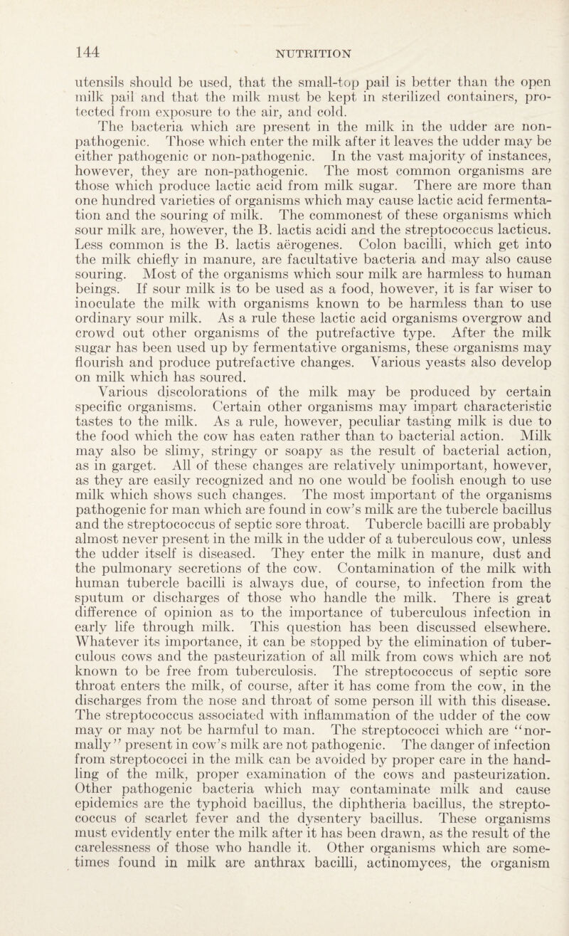 utensils should be used, that the small-top pail is better than the open milk pail and that the milk must be kept in sterilized containers, pro¬ tected from exposure to the air, and cold. The bacteria which are present in the milk in the udder are non- pathogenic. Those which enter the milk after it leaves the udder may be either pathogenic or non-pathogenic. In the vast majority of instances, however, they are non-pathogenic. The most common organisms are those which produce lactic acid from milk sugar. There are more than one hundred varieties of organisms which may cause lactic acid fermenta¬ tion and the souring of milk. The commonest of these organisms which sour milk are, however, the B. lactis acidi and the streptococcus lacticus. Less common is the B. lactis aerogenes. Colon bacilli, which get into the milk chiefly in manure, are facultative bacteria and may also cause souring. Most of the organisms which sour milk are harmless to human beings. If sour milk is to be used as a food, however, it is far wiser to inoculate the milk with organisms known to be harmless than to use ordinary sour milk. As a rule these lactic acid organisms overgrow and crowd out other organisms of the putrefactive type. After the milk sugar has been used up by fermentative organisms, these organisms may flourish and produce putrefactive changes. Various yeasts also develop on milk which has soured. Various discolorations of the milk may be produced by certain specific organisms. Certain other organisms may impart characteristic tastes to the milk. As a rule, however, peculiar tasting milk is due to the food which the cow has eaten rather than to bacterial action. Milk may also be slimy, stringy or soapy as the result of bacterial action, as in garget. All of these changes are relatively unimportant, however, as they are easily recognized and no one would be foolish enough to use milk which shows such changes. The most important of the organisms pathogenic for man which are found in cow’s milk are the tubercle bacillus and the streptococcus of septic sore throat. Tubercle bacilli are probably almost never present in the milk in the udder of a tuberculous cow, unless the udder itself is diseased. They enter the milk in manure, dust and the pulmonary secretions of the cow. Contamination of the milk with human tubercle bacilli is always due, of course, to infection from the sputum or discharges of those who handle the milk. There is great difference of opinion as to the importance of tuberculous infection in early life through milk. This question has been discussed elsewhere. Whatever its importance, it can be stopped by the elimination of tuber¬ culous cows and the pasteurization of all milk from cows which are not known to be free from tuberculosis. The streptococcus of septic sore throat enters the milk, of course, after it has come from the cow, in the discharges from the nose and throat of some person ill with this disease. The streptococcus associated with inflammation of the udder of the cow may or may not be harmful to man. The streptococci which are “ nor¬ mally ’’ present in cow’s milk are not pathogenic. The danger of infection from streptococci in the milk can be avoided by proper care in the hand¬ ling of the milk, proper examination of the cows and pasteurization. Other pathogenic bacteria which may contaminate milk and cause epidemics are the typhoid bacillus, the diphtheria bacillus, the strepto¬ coccus of scarlet fever and the dysentery bacillus. These organisms must evidently enter the milk after it has been drawn, as the result of the carelessness of those who handle it. Other organisms which are some¬ times found in milk are anthrax bacilli, actinomyces, the organism