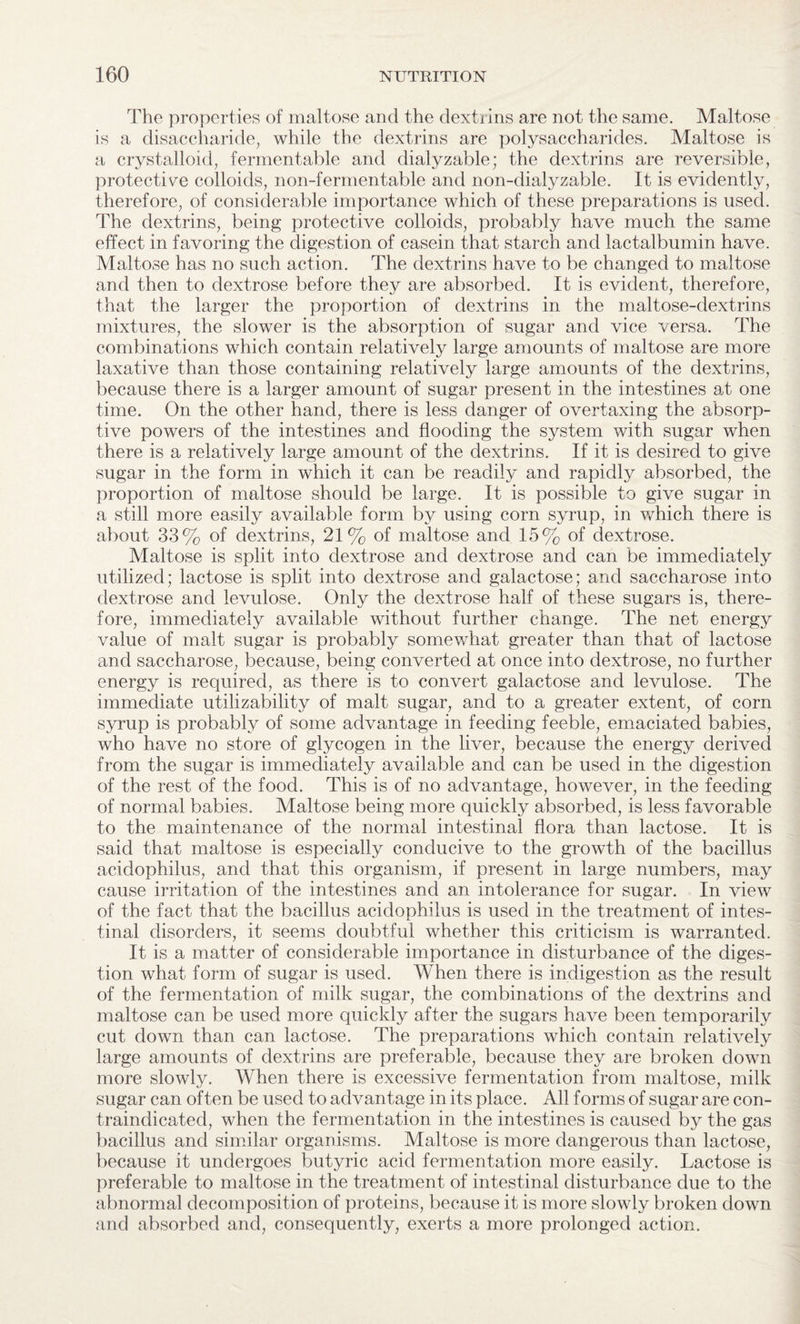 The properties of maltose and the dextrins are not the same. Maltose is a disaccharide, while the dextrins are polysaccharides. Maltose is a crystalloid, fermentable and dialyzable; the dextrins are reversible, protective colloids, non-fermentable and non-dialyzable. It is evidently, therefore, of considerable importance which of these preparations is used. The dextrins, being protective colloids, probably have much the same effect in favoring the digestion of casein that starch and lactalbumin have. Maltose has no such action. The dextrins have to be changed to maltose and then to dextrose before they are absorbed. It is evident, therefore, that the larger the proportion of dextrins in the maltose-dextrins mixtures, the slower is the absorption of sugar and vice versa. The combinations which contain relatively large amounts of maltose are more laxative than those containing relatively large amounts of the dextrins, because there is a larger amount of sugar present in the intestines at one time. On the other hand, there is less danger of overtaxing the absorp¬ tive powers of the intestines and flooding the system with sugar when there is a relatively large amount of the dextrins. If it is desired to give sugar in the form in which it can be readily and rapidly absorbed, the proportion of maltose should be large. It is possible to give sugar in a still more easily available form by using corn syrup, in which there is about 33% of dextrins, 21% of maltose and 15% of dextrose. Maltose is split into dextrose and dextrose and can be immediately utilized; lactose is split into dextrose and galactose; and saccharose into dextrose and levulose. Only the dextrose half of these sugars is, there¬ fore, immediately available without further change. The net energy value of malt sugar is probably somewhat greater than that of lactose and saccharose, because, being converted at once into dextrose, no further energy is required, as there is to convert galactose and levulose. The immediate utilizability of malt sugar, and to a greater extent, of corn syrup is probably of some advantage in feeding feeble, emaciated babies, who have no store of glycogen in the liver, because the energy derived from the sugar is immediately available and can be used in the digestion of the rest of the food. This is of no advantage, however, in the feeding of normal babies. Maltose being more quickly absorbed, is less favorable to the maintenance of the normal intestinal flora than lactose. It is said that maltose is especially conducive to the growth of the bacillus acidophilus, and that this organism, if present in large numbers, may cause irritation of the intestines and an intolerance for sugar. In view of the fact that the bacillus acidophilus is used in the treatment of intes¬ tinal disorders, it seems doubtful whether this criticism is warranted. It is a matter of considerable importance in disturbance of the diges¬ tion what form of sugar is used. When there is indigestion as the result of the fermentation of milk sugar, the combinations of the dextrins and maltose can be used more quickly after the sugars have been temporarily cut down than can lactose. The preparations which contain relatively large amounts of dextrins are preferable, because they are broken down more slowly. When there is excessive fermentation from maltose, milk sugar can often be used to advantage in its place. All forms of sugar are con¬ traindicated, when the fermentation in the intestines is caused by the gas bacillus and similar organisms. Maltose is more dangerous than lactose, because it undergoes butyric acid fermentation more easily. Lactose is preferable to maltose in the treatment of intestinal disturbance due to the abnormal decomposition of proteins, because it is more slowly broken down and absorbed and, consequently, exerts a more prolonged action.