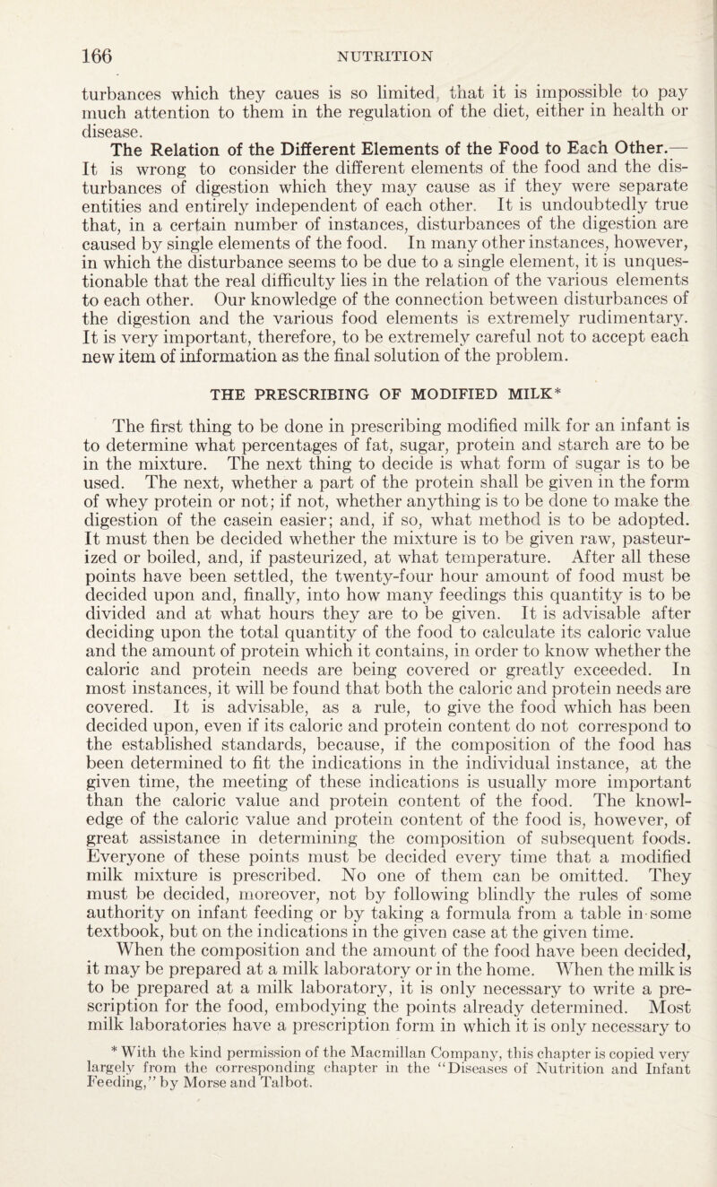 turbances which they caues is so limited, that it is impossible to pay much attention to them in the regulation of the diet, either in health or disease. The Relation of the Different Elements of the Food to Each Other.— It is wrong to consider the different elements of the food and the dis¬ turbances of digestion which they may cause as if they were separate entities and entirely independent of each other. It is undoubtedly true that, in a certain number of instances, disturbances of the digestion are caused by single elements of the food. In many other instances, however, in which the disturbance seems to be due to a single element, it is unques¬ tionable that the real difficulty lies in the relation of the various elements to each other. Our knowledge of the connection between disturbances of the digestion and the various food elements is extremely rudimentary. It is very important, therefore, to be extremely careful not to accept each new item of information as the final solution of the problem. THE PRESCRIBING OF MODIFIED MILK* The first thing to be done in prescribing modified milk for an infant is to determine what percentages of fat, sugar, protein and starch are to be in the mixture. The next thing to decide is what form of sugar is to be used. The next, whether a part of the protein shall be given in the form of whey protein or not; if not, whether anything is to be done to make the digestion of the casein easier; and, if so, what method is to be adopted. It must then be decided whether the mixture is to be given raw, pasteur¬ ized or boiled, and, if pasteurized, at what temperature. After all these points have been settled, the twenty-four hour amount of food must be decided upon and, finally, into how many feedings this quantity is to be divided and at what hours they are to be given. It is advisable after deciding upon the total quantity of the food to calculate its caloric value and the amount of protein which it contains, in order to know whether the caloric and protein needs are being covered or greatly exceeded. In most instances, it will be found that both the caloric and protein needs are covered. It is advisable, as a rule, to give the food which has been decided upon, even if its caloric and protein content do not correspond to the established standards, because, if the composition of the food has been determined to fit the indications in the individual instance, at the given time, the meeting of these indications is usually more important than the caloric value and protein content of the food. The knowl¬ edge of the caloric value and protein content of the food is, however, of great assistance in determining the composition of subsequent foods. Everyone of these points must be decided every time that a modified milk mixture is prescribed. No one of them can be omitted. They must be decided, moreover, not by following blindly the rules of some authority on infant feeding or by taking a formula from a table in some textbook, but on the indications in the given case at the given time. When the composition and the amount of the food have been decided, it may be prepared at a milk laboratory or in the home. When the milk is to be prepared at a milk laboratory, it is only necessary to write a pre¬ scription for the food, embodying the points already determined. Most milk laboratories have a prescription form in which it is only necessary to * With the kind permission of the Macmillan Company, this chapter is copied very largely from the corresponding chapter in the “Diseases of Nutrition and Infant Feeding,” by Morse and Talbot.