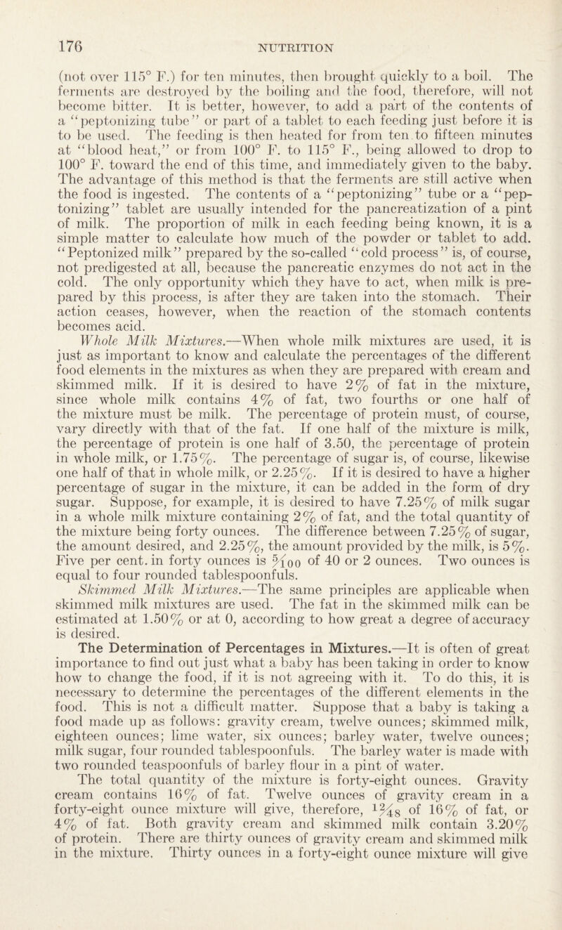 (not over 115° F.) for ten minutes, then brought quickly to a boil. The ferments are destroyed by the boiling and the food, therefore, will not become bitter. It is better, however, to add a part of the contents of a “peptonizing tube” or part of a tablet to each feeding just before it is to be used. The feeding is then heated for from ten to fifteen minutes at “blood heat,” or from 100° F. to 115° F., being allowed to drop to 100° F. toward the end of this time, and immediately given to the baby. The advantage of this method is that the ferments are still active when the food is ingested. The contents of a “peptonizing” tube or a “pep¬ tonizing” tablet are usually intended for the pancreatization of a pint of milk. The proportion of milk in each feeding being known, it is a simple matter to calculate how much of the powder or tablet to add. “Peptonized milk” prepared by the so-called “cold process” is, of course, not predigested at all, because the pancreatic enzymes do not act in the cold. The only opportunity which they have to act, when milk is pre¬ pared by this process, is after they are taken into the stomach. Their action ceases, however, when the reaction of the stomach contents becomes acid. Whole Milk Mixtures—When whole milk mixtures are used, it is just as important to know and calculate the percentages of the different food elements in the mixtures as when they are prepared with cream and skimmed milk. If it is desired to have 2% of fat in the mixture, since whole milk contains 4% of fat, two fourths or one half of the mixture must be milk. The percentage of protein must, of course, vary directly with that of the fat. If one half of the mixture is milk, the percentage of protein is one half of 3.50, the percentage of protein in whole milk, or 1.75%. The percentage of sugar is, of course, likewise one half of that in whole milk, or 2.25%. If it is desired to have a higher percentage of sugar in the mixture, it can be added in the form of dry sugar. Suppose, for example, it is desired to have 7.25% of milk sugar in a whole milk mixture containing 2% of fat, and the total quantity of the mixture being forty ounces. The difference between 7.25% of sugar, the amount desired, and 2.25%, the amount provided by the milk, is 5%. Five per cent, in forty ounces is Jfoo of 40 or 2 ounces. Two ounces is equal to four rounded tablespoonfuls. Skimmed Milk Mixtures.—The same principles are applicable when skimmed milk mixtures are used. The fat in the skimmed milk can be estimated at 1.50% or at 0, according to how great a degree of accuracy is desired. The Determination of Percentages in Mixtures.—It is often of great importance to find out just what a baby has been taking in order to know how to change the food, if it is not agreeing with it. To do this, it is necessary to determine the percentages of the different elements in the food. This is not a difficult matter. Suppose that a baby is taking a food made up as follows: gravity cream, twelve ounces; skimmed milk, eighteen ounces; lime water, six ounces; barley water, twelve ounces; milk sugar, four rounded tablespoonfuls. The barley water is made with two rounded teaspoonfuls of barley flour in a pint of water. The total quantity of the mixture is forty-eight ounces. Gravity cream contains 16% of fat. Twelve ounces of gravity cream in a forty-eight ounce mixture will give, therefore, of 16% of fat, or 4% of fat. Both gravity cream and skimmed milk contain 3.20% of protein. There are thirty ounces of gravity cream and skimmed milk in the mixture. Thirty ounces in a forty-eight ounce mixture will give