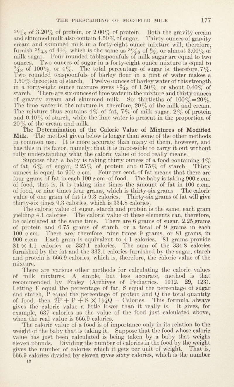 3%8 of 3.20% of protein, or 2.00% of protein. Both the gravity cream and skimmed milk also contain 4.50% of sugar. Thirty ounces of gravity cream and skimmed milk in a forty-eight ounce mixture will, therefore, furnish 3%s °f 41 2, which is the same as 3%s of or almost 3.00% of milk sugar. Four rounded tablespoonfuls of milk sugar are equal to two ounces. Two ounces of sugar in a forty-eight ounce mixture is equal to %8 of 100%, or 4%. The total percentage of sugar is, therefore, 7%. Two rounded teaspoonfuls of barley flour in a pint of water makes a 1.50% decoction of starch. Twelve ounces of barley water of this strength in a forty-eight ounce mixture gives x%8 of 1-50%, or about 0.40% of starch. There are six ounces of lime water in the mixture and thirty ounces of gravity cream and skimmed milk. Six thirtieths of 100% = 20%. The lime water in the mixture is, therefore, 20% of the milk and cream. The mixture thus contains 4% of fat, 7% of milk sugar, 2% of protein and 0.40% of starch, while the lime water is present in the proportion of 20% of the cream and milk. The Determination of the Caloric Value of Mixtures of Modified Milk.—The method given below is longer than some of the other methods in common use. It is more accurate than many of them, however, and has this in its favor, namely; that it is impossible to carry it out without fully understanding what the caloric value of food really means. Suppose that a baby is taking thirty ounces of a food containing 4% of fat, 6% of sugar, 2.25% of protein and 0.75% of starch. Thirty ounces is equal to 900 c.cm. Four per cent, of fat means that there are four grams of fat in each 100 c.cm. of food. The baby is taking 900 c.cm. of food, that is, it is taking nine times the amount of fat in 100 c.cm. of food, or nine times four grams, which is thirty-six grams. The caloric value of one gram of fat is 9.3 calories. Thirty-six grams of fat will give thirty-six times 9.3 calories, which is 334.8 calories. The caloric value of sugar, starch and protein is the same, each gram yielding 4.1 calories. The caloric value of these elements can, therefore, be calculated at the same time. There are 6 grams of sugar, 2.25 grams of protein and 0.75 grams of starch, or a total of 9 grams in each 100 c.cm. There are, therefore, nine times 9 grams, or 81 grams, in 900 c.cm. Each gram is equivalent to 4.1 calories. 81 grams provide 81 X 4.1 calories or 332.1 calories. The sum of the 334.8 calories furnished by the fat and the 332.1 calories furnished by the sugar, starch and protein is 666.9 calories, which is, therefore, the caloric value of the mixture. There are various other methods for calculating the caloric values of milk mixtures. A simple, but less accurate, method is that recommended by Fraley (Archives of Pediatrics. 1912. 29, 123). Letting F equal the percentage of fat, S equal the percentage of sugar and starch, P equal the percentage of protein and Q the total quantity of food, then 2F + P + S X 1MQ = Calories. This formula always gives the caloric value a little lower than it really is. It gives, for example, 637 calories as the value of the food just calculated above, when the real value is 666.9 calories. The caloric value of a food is of importance only in its relation to the weight of the baby that is taking it. Suppose that the food whose caloric value has just been calculated is being taken by a baby that weighs eleven pounds. Dividing the number of calories in the food by the weight gives the number of calories which it gets per unit of weight. That is, 666.9 calories divided by eleven gives sixty calories, which is the number 12