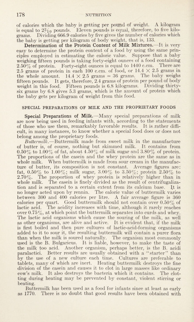 of calories which the baby is getting per pound of weight. A kilogram is equal to 2%p pounds. Eleven pounds is equal, therefore, to five kilo¬ grams. Dividing 666.9 calories by five gives the number of calories which the baby is getting per kilogram of body weight, that is, 133. Determination of the Protein Content of Milk Mixtures.—It is very easy to determine the protein content of a food by using the same prin¬ ciples employed in estimating the caloric value. Suppose that a baby weighing fifteen pounds is taking forty-eight ounces of a food containing 2.50% of protein. Forty-eight ounces is equal to 1440 c.cm. There are 2.5 grams of protein in each 100 c.cm. of food, or 14.4 X 2.5 grams in the whole amount. 14.4 X 2.5 grams = 36 grams. The baby weighs fifteen pounds. It gets, therefore, 2.4 grams of protein per pound of body weight in this food. Fifteen pounds is 6.8 kilograms. Dividing thirty- six grams by 6.8 gives 5.3 grams, which is the amount of protein which the baby gets per kilogram of weight from this food. SPECIAL PREPARATIONS OF MILK AND THE PROPRIETARY FOODS Special Preparations of Milk.—Many special preparations of milk are now being used in feeding infants with, according to the statements of those who use them, remarkably favorable results. It is rather diffi¬ cult, in many instances, to know whether a special food does or does not belong among the proprietary foods. Buttermilk— Buttermilk made from sweet milk in the manufacture of butter is, of course, nothing but skimmed milk. It contains from 0.50% to 1.00% of fat, about 4.50% of milk sugar and 3.80% of protein. The proportions of the casein and the whey protein are the same as in whole milk. When buttermilk is made from sour cream in the manufac¬ ture of butter, its composition is not constant. Average figures are: fat, 0.50% to 1.00%; milk sugar, 3.00% to 3.50%; protein 2.50% to 2.70%. The proportion of whey protein is relatively higher than in whole milk. The casein is finely divided as the result of centrifugaliza- tion and is separated to a certain extent from its calcium base. It is no longer acted upon by rennin. The caloric value of buttermilk varies between 300 and 400 calories per litre. A fair average figure is 360 calories per quart. Good buttermilk should not contain over 0.50% of lactic acid. The acidity increases with time, although it rarely reaches over 0.75%, at which point the buttermilk separates into curds and whey. The lactic acid organisms which cause the souring of the milk, as well as other organisms, are alive and active. It is evident that, if the milk is first boiled and then pure cultures of lactic-acid-forming organisms added to it to sour it, the resulting buttermilk will contain a purer flora than when the milk is soured naturally. The organism most commonly used is the B. Bulgaricus. It is liable, however, to make the taste of the milk too acid. Another organism, perhaps better, is the B. acidi paralactici. Better results are usually obtained with a “starter’’ than by the use of a new culture each time. Cultures are preferable to tablets, many of which are inert. Heating buttermilk destroys the fine division of the casein and causes it to clot in large masses like ordinary cow’s milk. It also destroys the bacteria which it contains. The clot¬ ting during heating may be prevented by constant, violent stirring or beating. Buttermilk has been used as a food for infants since at least as early as 1770. There is no doubt that good results have been obtained with