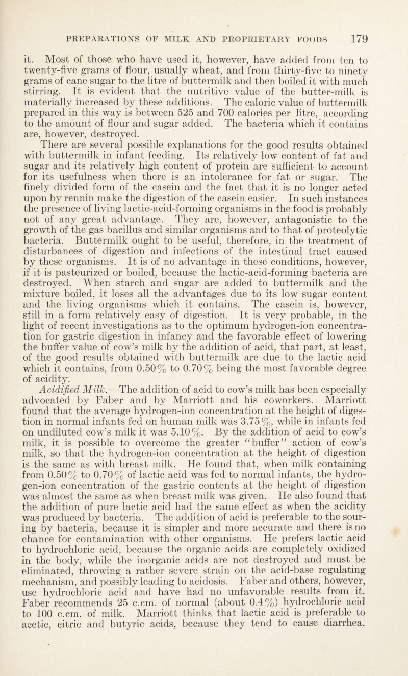 it. Most of those who have used it, however, have added from ten to twenty-five grams of flour, usually wheat, and from thirty-five to ninety grams of cane sugar to the litre of buttermilk and then boiled it with much stirring. It is evident that the nutritive value of the butter-milk is materially increased by these additions. The caloric value of buttermilk prepared in this way is between 525 and 700 calories per litre, according to the amount of flour and sugar added. The bacteria which it contains are, however, destroyed. There are several possible explanations for the good results obtained with buttermilk in infant feeding. Its relatively low content of fat and sugar and its relatively high content of protein are sufficient to account for its usefulness when there is an intolerance for fat or sugar. The finely divided form of the casein and the fact that it is no longer acted upon by rennin make the digestion of the casein easier. In such instances the presence of living lactic-acid-forming organisms in the food is probably not of any great advantage. They are, however, antagonistic to the growth of the gas bacillus and similar organisms and to that of proteolytic bacteria. Buttermilk ought to be useful, therefore, in the treatment of disturbances of digestion and infections of the intestinal tract caused by these organisms. It is of no advantage in these conditions, however, if it is pasteurized or boiled, because the lactic-acid-forming bacteria are destroyed. When starch and sugar are added to buttermilk and the mixture boiled, it loses all the advantages due to its low sugar content and the living organisms which it contains. The casein is, however, still in a form relatively easy of digestion. It is very probable, in the light of recent investigations as to the optimum hydrogen-ion concentra¬ tion for gastric digestion in infancy and the favorable effect of lowering the buffer value of cow’s milk by the addition of acid, that part, at least, of the good results obtained with buttermilk are due to the lactic acid which it contains, from 0.50% to 0.70% being the most favorable degree of acidity. Acidified Milk.—The addition of acid to cow’s milk has been especially advocated by Faber and by Marriott and his coworkers. Marriott found that the average hydrogen-ion concentration at the height of diges¬ tion in normal infants feci on human milk was 3.75%, while in infants fed on undiluted cow’s milk it was 5.10%. By the addition of acid to cow’s milk, it is possible to overcome the greater 11 buffer” action of cow’s milk, so that the hyclrogen-ion concentration at the height of digestion is the same as with breast milk. He found that, when milk containing from 0.50% to 0.70% of lactic acid was fed to normal infants, the hydro¬ gen-ion concentration of the gastric contents at the height of digestion was almost the same as when breast milk was given. He also found that the addition of pure lactic acid had the same effect as when the acidity was produced by bacteria. The addition of acid is preferable to the sour¬ ing by bacteria, because it is simpler and more accurate and there is no chance for contamination with other organisms. He prefers lactic acid to hydrochloric acid, because the organic acids are completely oxidized in the body, while the inorganic acids are not destroyed and must be eliminated, throwing a rather severe strain on the acid-base regulating mechanism, and possibly leading to acidosis. Faber and others, however, use hydrochloric acid and have had no unfavorable results from it. Faber recommends 25 c.cm. of normal (about 0.4%) hydrochloric acid to 100 c.cm. of milk. Marriott thinks that lactic acid is preferable to acetic, citric and butyric acids, because they tend to cause diarrhea.