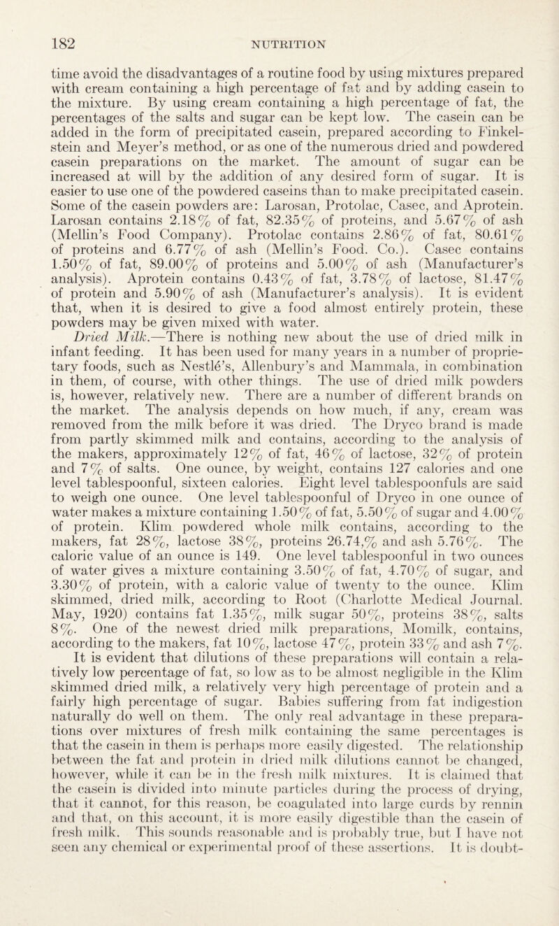 time avoid the disadvantages of a routine food by using mixtures prepared with cream containing a high percentage of fat and by adding casein to the mixture. By using cream containing a high percentage of fat, the percentages of the salts and sugar can be kept low. The casein can be added in the form of precipitated casein, prepared according to Finkel- stein and Meyer’s method, or as one of the numerous dried and powdered casein preparations on the market. The amount of sugar can be increased at will by the addition of any desired form of sugar. It is easier to use one of the powdered caseins than to make precipitated casein. Some of the casein powders are: Larosan, Protolac, Casec, and Aprotein. Larosan contains 2.18% of fat, 82.35% of proteins, and 5.67% of ash (Mellin’s Food Company). Protolac contains 2.86% of fat, 80.61% of proteins and 6.77% of ash (Mellin’s Food. Co.). Casec contains 1.50% of fat, 89.00% of proteins and 5.00% of ash (Manufacturer’s analysis). Aprotein contains 0.43% of fat, 3.78% of lactose, 81.47 o of protein and 5.90% of ash (Manufacturer’s analysis). It is evident that, when it is desired to give a food almost entirely protein, these powders may be given mixed with water. Dried Milk.—There is nothing new about the use of dried milk in infant feeding. It has been used for many years in a number of proprie¬ tary foods, such as Nestle’s, Allenbury’s and Mammala, in combination in them, of course, with other things. The use of dried milk powders is, however, relatively new. There are a number of different brands on the market. The analysis depends on how much, if any, cream was removed from the milk before it was dried. The Dryco brand is made from partly skimmed milk and contains, according to the analysis of the makers, approximately 12% of fat, 46% of lactose, 32% of protein and 7% of salts. One ounce, by weight, contains 127 calories and one level tablespoonful, sixteen calories. Eight level tablespoonfuls are said to weigh one ounce. One level tablespoonful of Dryco in one ounce of water makes a mixture containing 1.50% of fat, 5.50% of sugar and 4.00% of protein. Klim powdered whole milk contains, according to the makers, fat 28%, lactose 38%, proteins 26.74,% and ash 5.76%. The caloric value of an ounce is 149. One level tablespoonful in two ounces of water gives a mixture containing 3.50% of fat, 4.70% of sugar, and 3.30% of protein, with a caloric value of twenty to the ounce. Klim skimmed, dried milk, according to Root (Charlotte Medical Journal. May, 1920) contains fat 1.35%, milk sugar 50%, proteins 38%, salts 8%. One of the newest dried milk preparations, Momilk, contains, according to the makers, fat 10%, lactose 47%, protein 33% and ash 7%. It is evident that dilutions of these preparations will contain a rela¬ tively low percentage of fat, so low as to be almost negligible in the Klim skimmed dried milk, a relatively very high percentage of protein and a fairly high percentage of sugar. Babies suffering from fat indigestion naturally do well on them. The only real advantage in these prepara¬ tions over mixtures of fresh milk containing the same percentages is that the casein in them is perhaps more easily digested. The relationship between the fat and protein in dried milk dilutions cannot be changed, however, while it can be in the fresh milk mixtures. It is claimed that the casein is divided into minute particles during the process of drying, that it cannot, for this reason, be coagulated into large curds by rennin and that, on this account, it is more easily digestible than the casein of fresh milk. This sounds reasonable and is probably true, but I have not seen any chemical or experimental proof of these assertions. It is doubt-