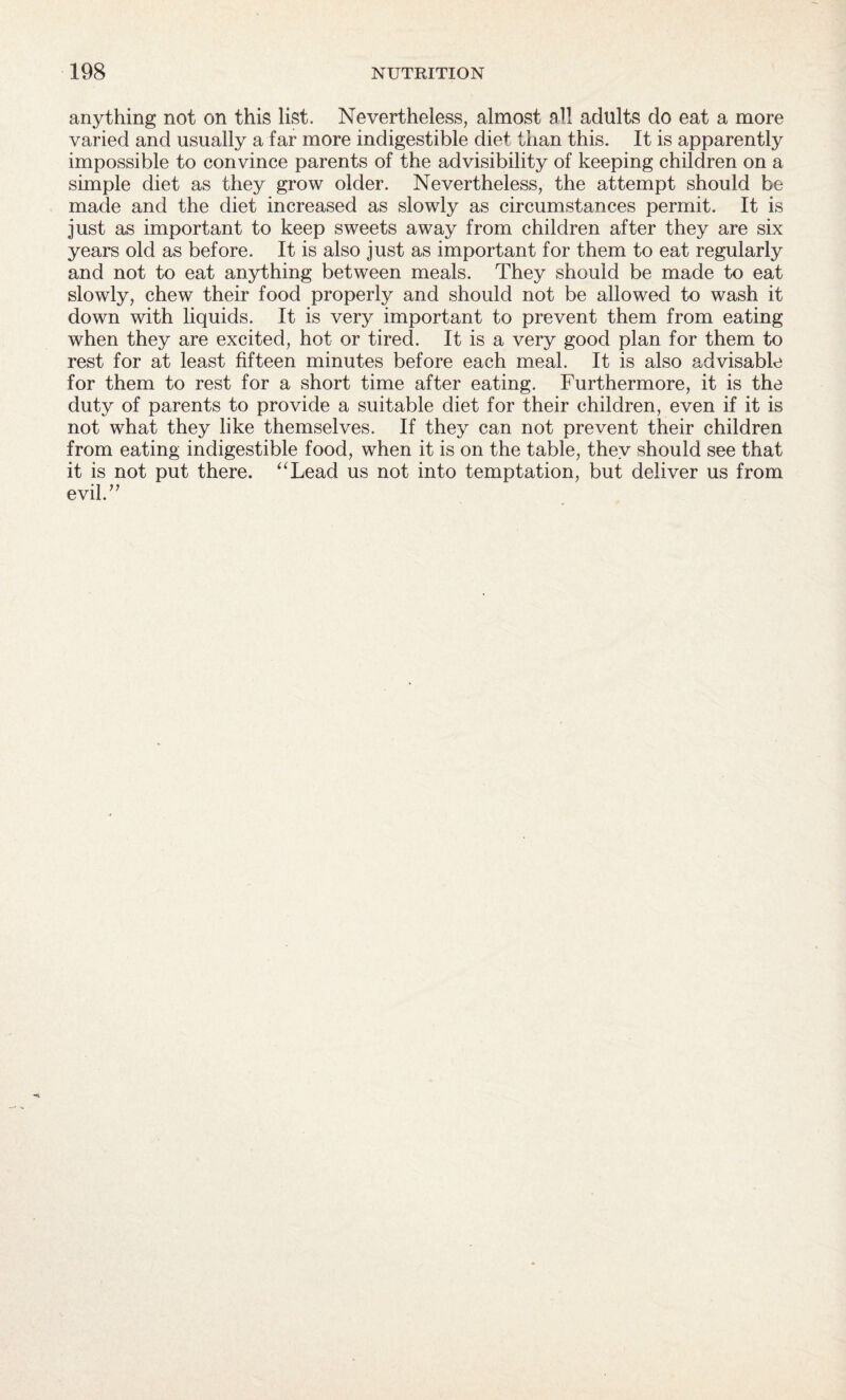 anything not on this list. Nevertheless, almost all adults do eat a more varied and usually a far more indigestible diet than this. It is apparently impossible to convince parents of the advisibility of keeping children on a simple diet as they grow older. Nevertheless, the attempt should be made and the diet increased as slowly as circumstances permit. It is just as important to keep sweets away from children after they are six years old as before. It is also just as important for them to eat regularly and not to eat anything between meals. They should be made to eat slowly, chew their food properly and should not be allowed to wash it down with liquids. It is very important to prevent them from eating when they are excited, hot or tired. It is a very good plan for them to rest for at least fifteen minutes before each meal. It is also advisable for them to rest for a short time after eating. Furthermore, it is the duty of parents to provide a suitable diet for their children, even if it is not what they like themselves. If they can not prevent their children from eating indigestible food, when it is on the table, they should see that it is not put there. “Lead us not into temptation, but deliver us from evil.”