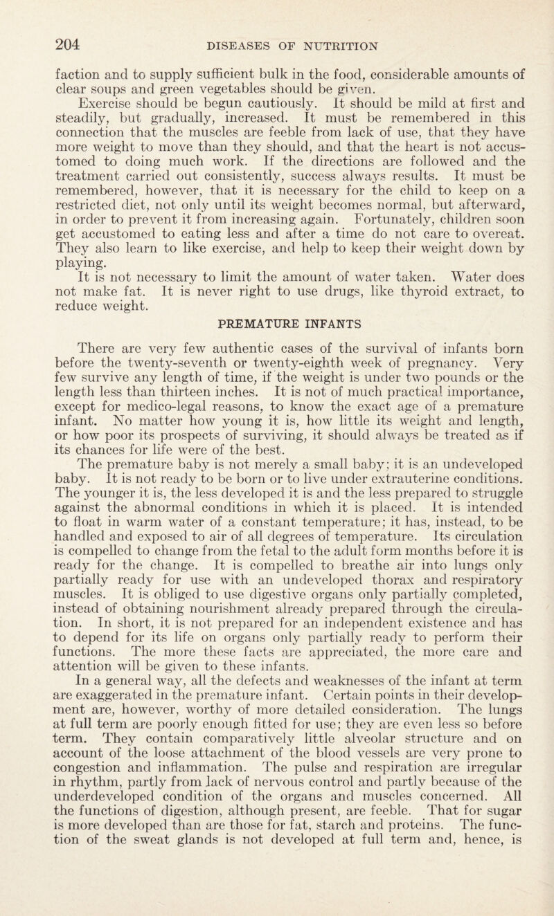 faction and to supply sufficient bulk in the food, considerable amounts of clear soups and green vegetables should be given. Exercise should be begun cautiously. It should be mild at first and steadily, but gradually, increased. It must be remembered in this connection that the muscles are feeble from lack of use, that they have more weight to move than they should, and that the heart is not accus¬ tomed to doing much work. If the directions are followed and the treatment carried out consistently, success always results. It must be remembered, however, that it is necessary for the child to keep on a restricted diet, not only until its weight becomes normal, but afterward, in order to prevent it from increasing again. Fortunately, children soon get accustomed to eating less and after a time do not care to overeat. They also learn to like exercise, and help to keep their weight down by playing. It is not necessary to limit the amount of water taken. Water does not make fat. It is never right to use drugs, like thyroid extract, to reduce weight. PREMATURE INFANTS There are very few authentic cases of the survival of infants born before the twenty-seventh or twenty-eighth week of pregnancy. Very few survive any length of time, if the weight is under two pounds or the length less than thirteen inches. It is not of much practical importance, except for medico-legal reasons, to know the exact age of a premature infant. No matter how young it is, how little its weight and length, or how poor its prospects of surviving, it should always be treated as if its chances for life were of the best. The premature baby is not merely a small baby ; it is an undeveloped baby. It is not ready to be born or to live under extrauterine conditions. The younger it is, the less developed it is and the less prepared to struggle against the abnormal conditions in which it is placed. It is intended to float in warm water of a constant temperature; it has, instead, to be handled and exposed to air of all degrees of temperature. Its circulation is compelled to change from the fetal to the adult form months before it is ready for the change. It is compelled to breathe air into lungs only partially ready for use with an undeveloped thorax and respiratory muscles. It is obliged to use digestive organs only partially completed, instead of obtaining nourishment already prepared through the circula¬ tion. In short, it is not prepared for an independent existence and has to depend for its life on organs only partially ready to perform their functions. The more these facts are appreciated, the more care and attention will be given to these infants. In a general way, all the defects and weaknesses of the infant at term are exaggerated in the premature infant. Certain points in their develop¬ ment are, however, worthy of more detailed consideration. The lungs at full term are poorly enough fitted for use; they are even less so before term. They contain comparatively little alveolar structure and on account of the loose attachment of the blood vessels are very prone to congestion and inflammation. The pulse and respiration are irregular in rhythm, partly from lack of nervous control and partly because of the underdeveloped condition of the organs and muscles concerned. All the functions of digestion, although present, are feeble. That for sugar is more developed than are those for fat, starch and proteins. The func¬ tion of the sweat glands is not developed at full term and, hence, is