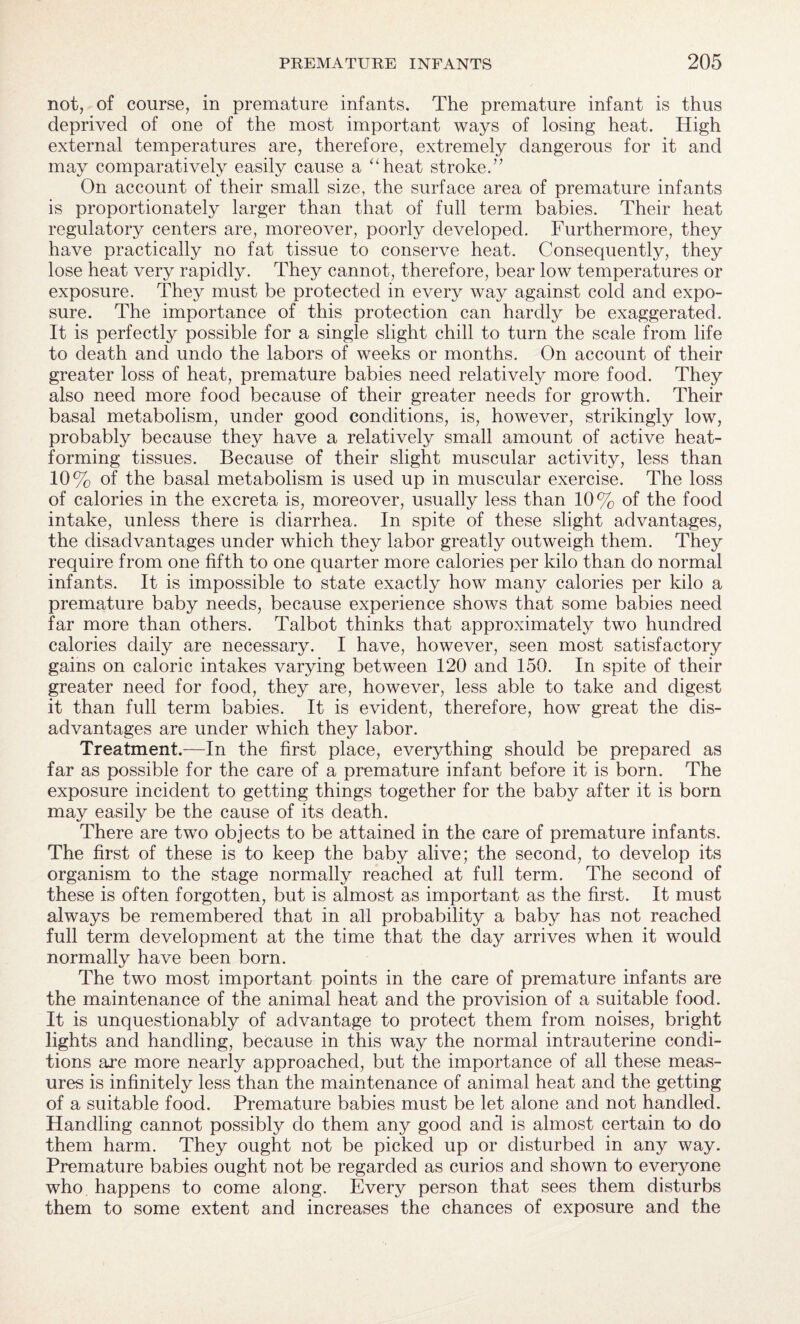 not, of course, in premature infants. The premature infant is thus deprived of one of the most important ways of losing heat. High external temperatures are, therefore, extremely dangerous for it and may comparatively easily cause a “heat stroke/’ On account of their small size, the surface area of premature infants is proportionately larger than that of full term babies. Their heat regulatory centers are, moreover, poorly developed. Furthermore, they have practically no fat tissue to conserve heat. Consequently, they lose heat very rapidly. They cannot, therefore, bear low temperatures or exposure. They must be protected in every way against cold and expo¬ sure. The importance of this protection can hardly be exaggerated. It is perfectly possible for a single slight chill to turn the scale from life to death and undo the labors of weeks or months. On account of their greater loss of heat, premature babies need relatively more food. They also need more food because of their greater needs for growth. Their basal metabolism, under good conditions, is, however, strikingly low, probably because they have a relatively small amount of active heat¬ forming tissues. Because of their slight muscular activity, less than 10% of the basal metabolism is used up in muscular exercise. The loss of calories in the excreta is, moreover, usually less than 10% of the food intake, unless there is diarrhea. In spite of these slight advantages, the disadvantages under which they labor greatly outweigh them. They require from one fifth to one quarter more calories per kilo than do normal infants. It is impossible to state exactly how many calories per kilo a premature baby needs, because experience shows that some babies need far more than others. Talbot thinks that approximately two hundred calories daily are necessary. I have, however, seen most satisfactory gains on caloric intakes varying between 120 and 150. In spite of their greater need for food, they are, however, less able to take and digest it than full term babies. It is evident, therefore, how great the dis¬ advantages are under which they labor. Treatment.—In the first place, everything should be prepared as far as possible for the care of a premature infant before it is born. The exposure incident to getting things together for the baby after it is born may easily be the cause of its death. There are two objects to be attained in the care of premature infants. The first of these is to keep the baby alive; the second, to develop its organism to the stage normally reached at full term. The second of these is often forgotten, but is almost as important as the first. It must always be remembered that in all probability a baby has not reached full term development at the time that the day arrives when it would normally have been born. The two most important points in the care of premature infants are the maintenance of the animal heat and the provision of a suitable food. It is unquestionably of advantage to protect them from noises, bright lights and handling, because in this way the normal intrauterine condi¬ tions are more nearly approached, but the importance of all these meas¬ ures is infinitely less than the maintenance of animal heat and the getting of a suitable food. Premature babies must be let alone and not handled. Handling cannot possibly do them any good and is almost certain to do them harm. They ought not be picked up or disturbed in any way. Premature babies ought not be regarded as curios and shown to everyone who happens to come along. Every person that sees them disturbs them to some extent and increases the chances of exposure and the