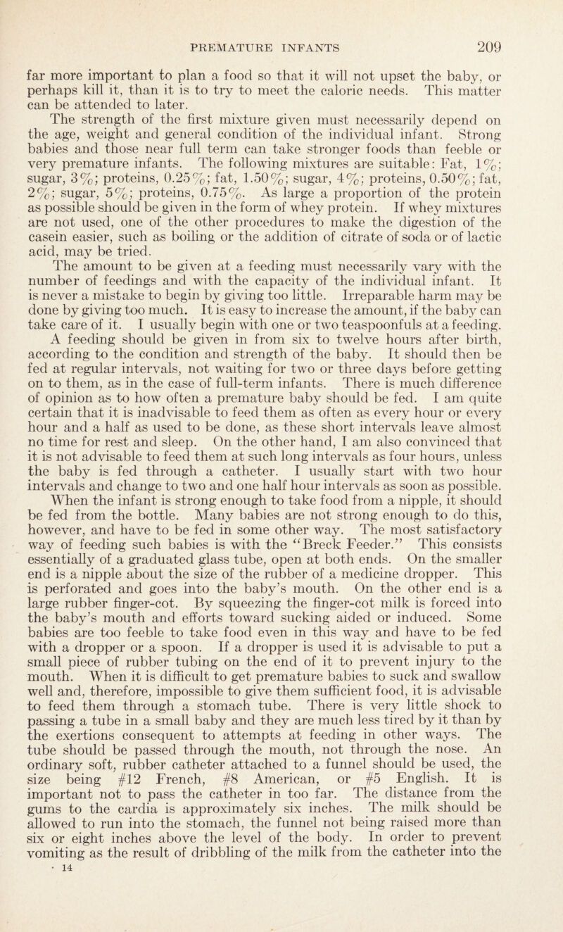 far more important to plan a food so that it will not upset the baby, or perhaps kill it, than it is to try to meet the caloric needs. This matter can be attended to later. The strength of the first mixture given must necessarily depend on the age, weight and general condition of the individual infant. Strong babies and those near full term can take stronger foods than feeble or very premature infants. The following mixtures are suitable: Fat, 1%; sugar, 3%; proteins, 0.25%; fat, 1.50%; sugar, 4%; proteins, 0.50%; fat, 2%; sugar, 5%; proteins, 0.75%. As large a proportion of the protein as possible should be given in the form of whey protein. If whey mixtures are not used, one of the other procedures to make the digestion of the casein easier, such as boiling or the addition of citrate of soda or of lactic acid, may be tried. The amount to be given at a feeding must necessarily vary with the number of feedings and with the capacity of the individual infant. It is never a mistake to begin by giving too little. Irreparable harm may be done by giving too much. It is easy to increase the amount, if the baby can take care of it. I usually begin with one or two teaspoonfuls at a feeding. A feeding should be given in from six to twelve hours after birth, according to the condition and strength of the baby. It should then be fed at regular intervals, not waiting for two or three days before getting on to them, as in the case of full-term infants. There is much difference of opinion as to how often a premature baby should be fed. I am quite certain that it is inadvisable to feed them as often as every hour or every hour and a half as used to be done, as these short intervals leave almost no time for rest and sleep. On the other hand, I am also convinced that it is not advisable to feed them at such long intervals as four hours, unless the baby is fed through a catheter. I usually start with two hour intervals and change to two and one half hour intervals as soon as possible. When the infant is strong enough to take food from a nipple, it should be fed from the bottle. Many babies are not strong enough to do this, however, and have to be fed in some other way. The most satisfactory way of feeding such babies is with the “Breck Feeder.” This consists essentially of a graduated glass tube, open at both ends. On the smaller end is a nipple about the size of the rubber of a medicine dropper. This is perforated and goes into the baby’s mouth. On the other end is a large rubber finger-cot. By squeezing the finger-cot milk is forced into the baby’s mouth and efforts toward sucking aided or induced. Some babies are too feeble to take food even in this way and have to be fed with a dropper or a spoon. If a dropper is used it is advisable to put a small piece of rubber tubing on the end of it to prevent injury to the mouth. When it is difficult to get premature babies to suck and swallow well and, therefore, impossible to give them sufficient food, it is advisable to feed them through a stomach tube. There is very little shock to passing a tube in a small baby and they are much less tired by it than by the exertions consequent to attempts at feeding in other ways. The tube should be passed through the mouth, not through the nose. An ordinary soft, rubber catheter attached to a funnel should be used, the size being $ 12 French, #8 American, or #5 English. It is important not to pass the catheter in too far. The distance from the gums to the cardia is approximately six inches. The milk should be allowed to run into the stomach, the funnel not being raised more than six or eight inches above the level of the body. In order to prevent vomiting as the result of dribbling of the milk from the catheter into the • 14