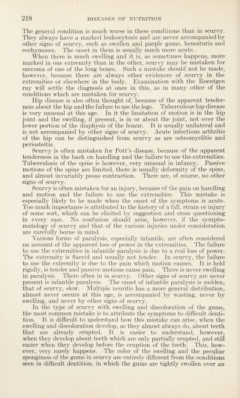 The general condition is much worse in these conditions than in scurvy. They always have a marked leukocytosis and are never accompanied by other signs of scurvy, such as swollen and purple gums, hematuria and ecchymoses. The onset in them is usually much more acute. When there is much swelling and it is, as sometimes happens, more marked in one extremity than in the other, scurvy may be mistaken for sarcoma of one of the long bones. Such a mistake should not be made, however, because there are always other evidences of scurvy in the extremities or elsewhere in the body. Examination with the Roentgen ray will settle the diagnosis at once in this, as in many other of the conditions which are mistaken for scurvy. Hip disease is also often thought of, because of the apparent tender¬ ness about the hip and the failure to use the legs. Tuberculous hip disease is very unusual at this age. In it the limitation of motion is in the hip joint and the swelling, if present, is in or about the joint, not over the lower portion of the diaphysis of the femur. It is usually unilateral and is not accompanied by other signs of scurvy. Acute infectious arthritis of the hip can be distinguished from scurvy as are osteomyelitis and periosteitis. Scurvy is often mistaken for Pott’s disease, because of the apparent tenderness in the back on handling and the failure to use the extremities. Tuberculosis of the spine is however, very unusual in infancy. Passive motions of the spine are limited, there is usually deformity of the spine, and almost invariably psoas contraction. There are, of course, no other signs of scurvy. Scurvy is often mistaken for an injury, because of the pain on handling and motion and the failure to use the extremities. This mistake is especially likely to be made when the onset of the symptoms is acute. Too much importance is attributed to the history of a fall, strain or injury of some sort, which can be elicited by suggestion and cross questioning in every case. No confusion should arise, however, if the sympto¬ matology of scurvy and that of the various injuries under consideration are carefully borne in mind. Various forms of paralysis, especially infantile, are often considered on account of the apparent loss of power in the extremities. The failure to use the extremities in infantile paralysis is due to a real loss of power. The extremity is flaccid and usually not tender. In scurvy, the failure to use the extremity is due to the pain which motion causes. It is held rigidly, is tender and passive motions cause pain. There is never swelling in paralysis. There often in in scurvy. Other signs of scurvy are never present is infantile paralysis. The onset of infantile paralysis is sudden, that of scurvy, slow. Multiple neuritis has a more general distribution, almost never occurs at this age, is accompanied by wasting, never by swelling, and never by other signs of scurvy. In the type of scurvy with swelling and discoloration of the gums, the most common mistake is to attribute the symptoms to difficult denti¬ tion. It is difficult to understand how this mistake can arise, when the swelling and discoloration develop, as they almost always do, about teeth that are already erupted. It is easier to understand, however, when they develop about teeth which are only partially erupted, and still easier when they develop before the eruption of the teeth. This, how¬ ever, very rarely happens. The color of the swelling and the peculiar sponginess of the gums in scurvy are entirely different from the conditions seen in difficult dentition, in which the gums are tightly swollen over an