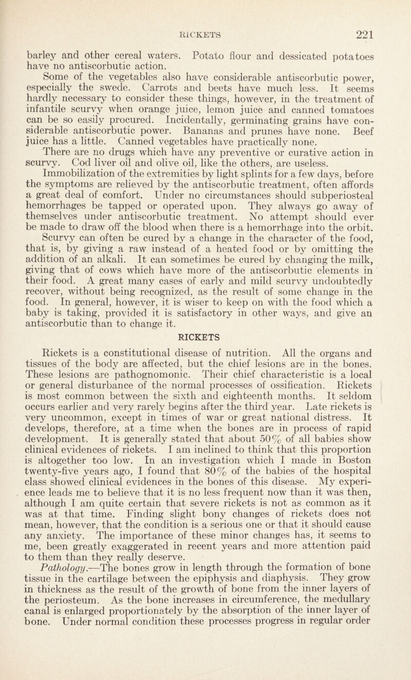 barley and other cereal waters. Potato flour and dessicated potatoes have no antiscorbutic action. Some of the vegetables also have considerable antiscorbutic power, especially the swede. Carrots and beets have much less. It seems hardly necessary to consider these things, however, in the treatment of infantile scurvy when orange juice, lemon juice and canned tomatoes can be so easily procured. Incidentally, germinating grains have con¬ siderable antiscorbutic power. Bananas and prunes have none. Beef juice has a little. Canned vegetables have practically none. There are no drugs which have any preventive or curative action in scurvy. Cod liver oil and olive oil, like the others, are useless. Immobilization of the extremities by light splints for a few days, before the sjunptoms are relieved by the antiscorbutic treatment, often affords a great deal of comfort. Under no circumstances should subperiosteal hemorrhages be tapped or operated upon. They always go away of themselves under antiscorbutic treatment. No attempt should ever be made to draw off the blood when there is a hemorrhage into the orbit. Scurvy can often be cured by a change in the character of the food, that is, by giving a raw instead of a heated food or by omitting the addition of an alkali. It can sometimes be cured by changing the milk, giving that of cows which have more of the antiscorbutic elements in their food. A great many cases of early and mild scurvy undoubtedly recover, without being recognized, as the result of some change in the food. In general, however, it is wiser to keep on with the food which a baby is taking, provided it is satisfactory in other ways, and give an antiscorbutic than to change it. RICKETS Rickets is a constitutional disease of nutrition. All the organs and tissues of the body are affected, but the chief lesions are in the bones. These lesions are pathognomonic. Their chief characteristic is a local or general disturbance of the normal processes of ossification. Rickets is most common between the sixth and eighteenth months. It seldom occurs earlier and very rarely begins after the third year. Late rickets is very uncommon, except in times of war or great national distress. It develops, therefore, at a time when the bones are in process of rapid development. It is generally stated that about 50% of all babies show clinical evidences of rickets. I am inclined to think that this proportion is altogether too low. In an investigation which I made in Boston twenty-five years ago, I found that 80% of the babies of the hospital class showed clinical evidences in the bones of this disease. My experi¬ ence leads me to believe that it is no less frequent now than it was then, although I am quite certain that severe rickets is not as common as it was at that time. Finding slight bony changes of rickets does not mean, however, that the condition is a serious one or that it should cause any anxiety. The importance of these minor changes has, it seems to me, been greatly exaggerated in recent years and more attention paid to them than they really deserve. Pathology.—The bones grow in length through the formation of bone tissue in the cartilage between the epiphysis and diaphysis. They grow in thickness as the result of the growth of bone from the inner layers of the periosteum. As the bone increases in circumference, the medullary canal is enlarged proportionately by the absorption of the inner layer of bone. Under normal condition these processes progress in regular order