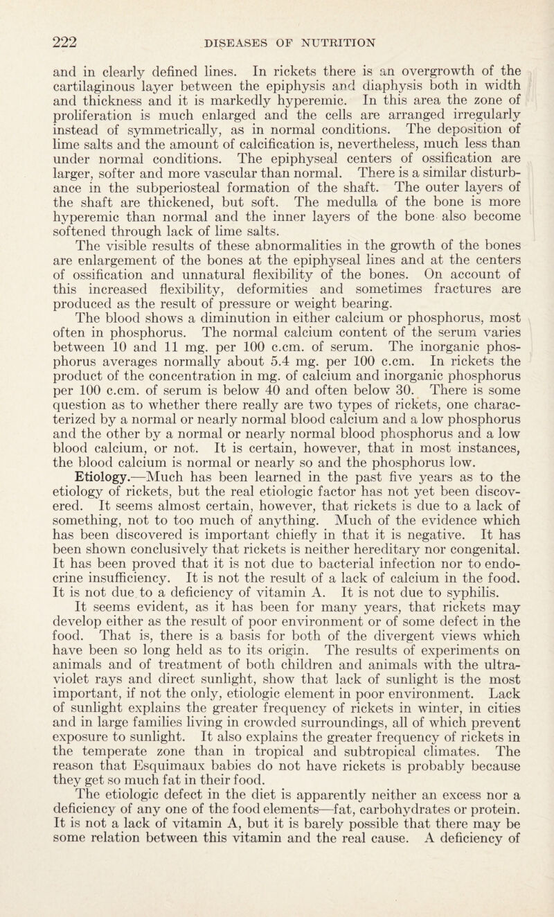and in clearly defined lines. In rickets there is an overgrowth of the cartilaginous layer between the epiphysis and diaphysis both in width and thickness and it is markedly hyperemic. In this area the zone of proliferation is much enlarged and the cells are arranged irregularly instead of symmetrically, as in normal conditions. The deposition of lime salts and the amount of calcification is, nevertheless, much less than under normal conditions. The epiphyseal centers of ossification are larger, softer and more vascular than normal. There is a similar disturb¬ ance in the subperiosteal formation of the shaft. The outer layers of the shaft are thickened, but soft. The medulla of the bone is more hyperemic than normal and the inner layers of the bone also become softened through lack of lime salts. The visible results of these abnormalities in the growth of the bones are enlargement of the bones at the epiphyseal lines and at the centers of ossification and unnatural flexibility of the bones. On account of this increased flexibility, deformities and sometimes fractures are produced as the result of pressure or weight bearing. The blood shows a diminution in either calcium or phosphorus, most often in phosphorus. The normal calcium content of the serum varies between 10 and 11 mg. per 100 c.cm. of serum. The inorganic phos¬ phorus averages normally about 5.4 mg. per 100 c.cm. In rickets the product of the concentration in mg. of calcium and inorganic phosphorus per 100 c.cm. of serum is below 40 and often below 30. There is some question as to whether there really are two types of rickets, one charac¬ terized by a normal or nearly normal blood calcium and a low phosphorus and the other by a normal or nearly normal blood phosphorus and a low blood calcium, or not. It is certain, however, that in most instances, the blood calcium is normal or nearly so and the phosphorus low. Etiology.—Much has been learned in the past five years as to the etiology of rickets, but the real etiologic factor has not yet been discov¬ ered. It seems almost certain, however, that rickets is due to a lack of something, not to too much of anything. Much of the evidence which has been discovered is important chiefly in that it is negative. It has been shown conclusively that rickets is neither hereditary nor congenital. It has been proved that it is not due to bacterial infection nor to endo¬ crine insufficiency. It is not the result of a lack of calcium in the food. It is not due to a deficiency of vitamin A. It is not due to syphilis. It seems evident, as it has been for many years, that rickets may develop either as the result of poor environment or of some defect in the food. That is, there is a basis for both of the divergent views which have been so long held as to its origin. The results of experiments on animals and of treatment of both children and animals with the ultra¬ violet rays and direct sunlight, show that lack of sunlight is the most important, if not the only, etiologic element in poor environment. Lack of sunlight explains the greater frequency of rickets in winter, in cities and in large families living in crowded surroundings, all of which prevent exposure to sunlight. It also explains the greater frequency of rickets in the temperate zone than in tropical and subtropical climates. The reason that Esquimaux babies do not have rickets is probably because they get so much fat in their food. The etiologic defect in the diet is apparently neither an excess nor a deficiency of any one of the food elements—fat, carbohydrates or protein. It is not a lack of vitamin A, but it is barely possible that there may be some relation between this vitamin and the real cause. A deficiency of