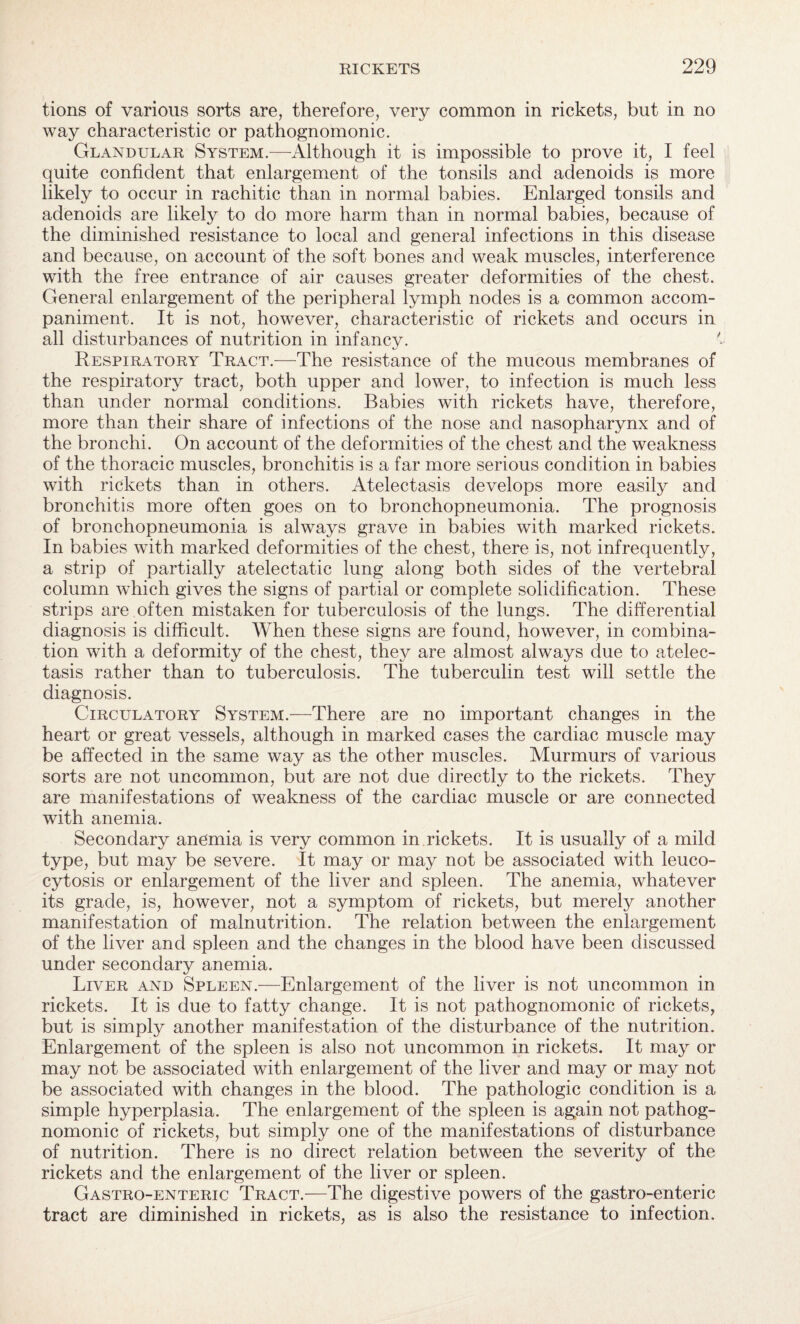 tions of various sorts are, therefore, very common in rickets, but in no way characteristic or pathognomonic. Glandular System.-—Although it is impossible to prove it, I feel quite confident that enlargement of the tonsils and adenoids is more likely to occur in rachitic than in normal babies. Enlarged tonsils and adenoids are likely to do more harm than in normal babies, because of the diminished resistance to local and general infections in this disease and because, on account of the soft bones and weak muscles, interference with the free entrance of air causes greater deformities of the chest. General enlargement of the peripheral lymph nodes is a common accom¬ paniment. It is not, however, characteristic of rickets and occurs in all disturbances of nutrition in infancy. Respiratory Tract.—The resistance of the mucous membranes of the respiratory tract, both upper and lower, to infection is much less than under normal conditions. Babies with rickets have, therefore, more than their share of infections of the nose and nasopharynx and of the bronchi. On account of the deformities of the chest and the weakness of the thoracic muscles, bronchitis is a far more serious condition in babies with rickets than in others. Atelectasis develops more easily and bronchitis more often goes on to bronchopneumonia. The prognosis of bronchopneumonia is always grave in babies with marked rickets. In babies with marked deformities of the chest, there is, not infrequently, a strip of partially atelectatic lung along both sides of the vertebral column which gives the signs of partial or complete solidification. These strips are often mistaken for tuberculosis of the lungs. The differential diagnosis is difficult. When these signs are found, however, in combina¬ tion with a deformity of the chest, thej^ are almost always due to atelec¬ tasis rather than to tuberculosis. The tuberculin test will settle the diagnosis. Circulatory System.-—There are no important changes in the heart or great vessels, although in marked cases the cardiac muscle may be affected in the same way as the other muscles. Murmurs of various sorts are not uncommon, but are not due directly to the rickets. They are manifestations of weakness of the cardiac muscle or are connected with anemia. Secondary anemia is very common in rickets. It is usually of a mild type, but may be severe. It may or may not be associated with leuco- cytosis or enlargement of the liver and spleen. The anemia, whatever its grade, is, however, not a symptom of rickets, but merely another manifestation of malnutrition. The relation between the enlargement of the liver and spleen and the changes in the blood have been discussed under secondary anemia. Liver and Spleen.—Enlargement of the liver is not uncommon in rickets. It is due to fatty change. It is not pathognomonic of rickets, but is simply another manifestation of the disturbance of the nutrition. Enlargement of the spleen is also not uncommon in rickets. It may or may not be associated with enlargement of the liver and may or may not be associated with changes in the blood. The pathologic condition is a simple hyperplasia. The enlargement of the spleen is again not pathog¬ nomonic of rickets, but simply one of the manifestations of disturbance of nutrition. There is no direct relation between the severity of the rickets and the enlargement of the liver or spleen. Gastro-enteric Tract.—The digestive powers of the gastro-enteric tract are diminished in rickets, as is also the resistance to infection.