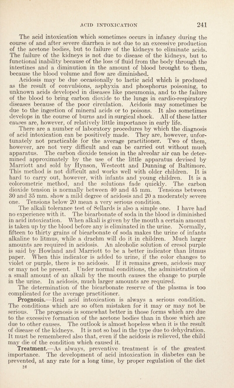 The acid intoxication which sometimes occurs in infancy during the course of and after severe diarrhea is not due to an excessive production of the acetone bodies, but to failure of the kidneys to eliminate acids. The failure of the kidneys is not due to disease of the kidneys, but to functional inability because of the loss of fluid from the body through the intestines and a diminution in the amount of blood brought to them, because the blood volume and flow are diminished. Acidosis may be due occasionally to lactic acid which is produced as the result of convulsions, asphyxia and phosphorus poisoning, to unknown acids developed in diseases like pneumonia, and to the failure of the blood to bring carbon dioxide to the lungs in cardio-respiratory diseases because of the poor circulation. Acidosis may sometimes be due to the ingestion of mineral acids or to poisons. It also sometimes develops in the course of burns and in surgical shock. All of these latter causes are, however, of relatively little importance in early life. There are a number of laboratory procedures by which the diagnosis of acid intoxication can be positively made. They are, however, unfor¬ tunately not practicable for the average practitioner. Two of them, however, are not very difficult and can be carried out without much apparatus. The carbon dioxide tension in the alveolar air can be deter¬ mined approximately by the use of the little apparatus devised by Marriott and sold by Hynson, Westcott and Dunning of Baltimore. This method is not difficult and works well with older children. It is hard to carry out, however, with infants and young children. It is a colorometric method, and the solutions fade quickly. The carbon dioxide tension is normally between 40 and 45 mm. Tensions between 30 and 35 mm. show a mild degree of acidosis and 20 a moderately severe one. Tensions below 20 mean a very serious condition. The alkali tolerance test of Sellards is also a simple one. I have had no experience with it. The bicarbonate of soda in the blood is diminished in acid intoxication. When alkali is given by the mouth a certain amount is taken up by the blood before any is eliminated in the urine. Normally, fifteen to thirty grains of bicarbonate of soda makes the urine of infants alkaline to litmus, while a drachm will do it in children. Much larger amounts are required in acidosis. An alcoholic solution of cresol purple is said by Howland and Marriott to be a better indicator than litmus paper. When this indicator is added to urine, if the color changes to violet or purple, there is no acidosis. If it remains green, acidosis may or may not be present. Under normal conditions, the administration of a small amount of an alkali by the mouth causes the change to purple in the urine. In acidosis, much larger amounts are required. The determination of the bicarbonate reserve of the plasma is too complicated for the average practitioner. Prognosis.—Real acid intoxication is always a serious condition. The conditions which are so often mistaken for it may or may not be serious. The prognosis is somewhat better in those forms which are due to the excessive formation of the acetone bodies than in those which are due to other causes. The outlook is almost hopeless when it is the result of disease of the kidneys. It is not so bad in the type due to dehydration. It must be remembered also that, even if the acidosis is relieved, the child may die of the condition which caused it. Treatment.—As always, preventive treatment is of the greatest importance. The development of acid intoxication in diabetes can be prevented, at any rate for a long time, by proper regulation of the diet 16