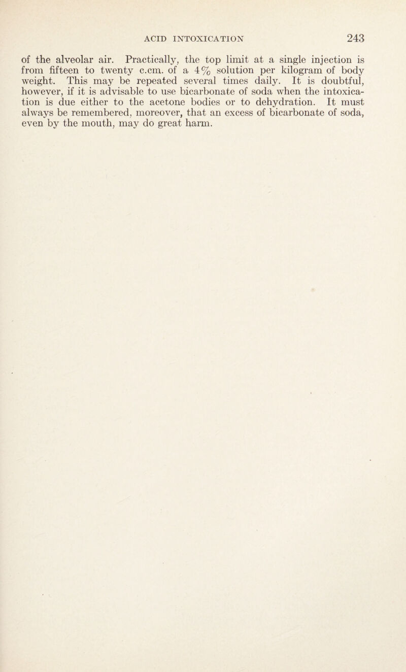 of the alveolar air. Practically, the top limit at a single injection is from fifteen to twenty c.cm. of a 4% solution per kilogram of body weight. This may be repeated several times daily. It is doubtful, however, if it is advisable to use bicarbonate of soda when the intoxica¬ tion is due either to the acetone bodies or to dehydration. It must always be remembered, moreover, that an excess of bicarbonate of soda, even by the mouth, may do great harm.