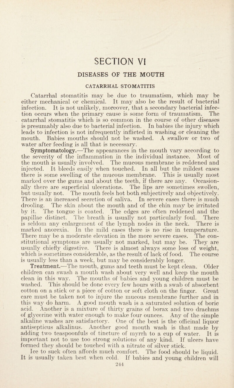 SECTION VI DISEASES OF THE MOUTH CATARRHAL STOMATITIS Catarrhal stomatitis may be due to traumatism, which may be either mechanical or chemical. It may also be the result of bacterial infection. It is not unlikely, moreover, that a secondary bacterial infec¬ tion occurs when the primary cause is some form of traumatism. The catarrhal stomatitis which is so common in the course of other diseases is presumably also due to bacterial infection. In babies the injury which leads to infection is not infrequently inflicted in washing or cleaning the mouth. Babies mouths should not be washed. A swallow or two of water after feeding is all that is necessary. Symptomatology.—The appearances in the mouth vary according to the severity of the inflammation in the individual instance. Most of the mouth is usually involved. The mucous membrane is reddened and injected. It bleeds easily when touched. In all but the mildest cases there is some swelling of the mucous membrane. This is usually most marked over the gums and about the teeth, if there are any. Occasion¬ ally there are superficial ulcerations. The lips are sometimes swollen, but usually not. The mouth feels hot both subjectively and objectively. There is an increased secretion of saliva. In severe cases there is much drooling. The skin about the mouth and of the chin may be irritated by it. The tongue is coated. The edges are often reddened and the papillae distinct. The breath is usually not particularly foul. There is seldom any enlargement of the lymph nodes in the neck. There is marked anorexia. In the mild cases there is no rise in temperature. There may be a moderate elevation in the more severe cases. The con¬ stitutional symptoms are usually not marked, but may be. They are usually chiefly digestive. There is almost always some loss of weight, which is sometimes considerable, as the result of lack of food. The course is usually less than a week, but may be considerably longer. Treatment.—The mouth, gums and teeth must be kept clean. Older children can swash a mouth wash about very well and keep the mouth clean in this way. The mouths of babies and young children must be washed. This should be done every few hours with a swab of absorbent cotton on a stick or a piece of cotton or soft cloth on the finger. Great care must be taken not to injure the mucous membrane further and in this way do harm. A good mouth wash is a saturated solution of boric acid. Another is a mixture of thirty grains of borax and two drachms of glycerine with water enough to make four ounces. Any of the simple alkaline washes are satisfactory. One of the best is the officinal liquor antisepticus alkalinus. Another good mouth wash is that made by adding two teaspoonfuls of tincture of myrrh to a cup of water. It is important not to use too strong solutions of any kind. If ulcers have formed they should be touched with a nitrate of silver stick. Ice to suck often affords much comfort. The food should be liquid. It is usually taken best when cold. If babies and young children will