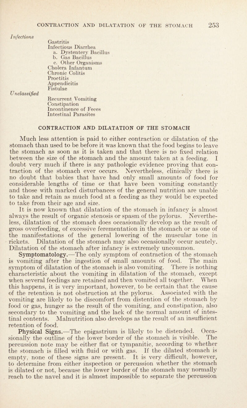 Infections Gastritis Infectious Diarrhea a. Dystentery Bacillus b. Gas Bacillus c. Other Organisms Cholera Infantum Chronic Colitis Proctitis Appendicitis Fistulae Unclassified Recurrent Vomiting Constipation Incontinence of Feces Intestinal Parasites CONTRACTION AND DILATATION OF THE STOMACH Much less attention is paid to either contraction or dilatation of the stomach than used to be before it was known that the food begins to leave the stomach as soon as it is taken and that there is no fixed relation between the size of the stomach and the amount taken at a feeding. I doubt very much if there is any pathologic evidence proving that con¬ traction of the stomach ever occurs. Nevertheless, clinically there is no doubt that babies that have had only small amounts of food for considerable lengths of time or that have been vomiting constantly and those with marked disturbances of the general nutrition are unable to take and retain as much food at a feeding as they would be expected to take from their age and size. It is now known that dilatation of the stomach in infancy is almost always the result of organic stenosis or spasm of the pylorus. Neverthe¬ less, dilatation of the stomach does occasionally develop as the result of gross overfeeding, of excessive ferementation in the stomach or as one of the manifestations of the general lowering of the muscular tone in rickets. Dilatation of the stomach may also occasionally occur acutely. Dilatation of the stomach after infancy is extremely uncommon. Symptomatology.—The only symptom of contraction of the stomach is vomiting after the ingestion of small amounts of food. The main symptom of dilatation of the stomach is also vomiting. There is nothing characteristic about the vomiting in dilatation of the stomach, except when several feedings are retained and then vomited all together. When this happens, it is very important, however, to be certain that the cause of the retention is not obstruction at the pylorus. Associated with the vomiting are likely to be discomfort from distention of the stomach by food or gas, hunger as the result of the vomiting, and constipation, also secondary to the vomiting and the lack of the normal amount of intes¬ tinal contents. Malnutrition also develops as the result of an insufficient retention of food. Physical Signs.—The epigastrium is likely to be distended. Occa¬ sionally the outline of the lower border of the stomach is visible. The percussion note may be either flat or tympanitic, according to whether the stomach is filled with fluid or with gas. If the dilated stomach is empty, none of these signs are present. It is very difficult, however, to determine from either inspection or percussion whether the stomach is dilated or not, because the lower border of the stomach may normally reach to the navel and it is almost impossible to separate the percussion