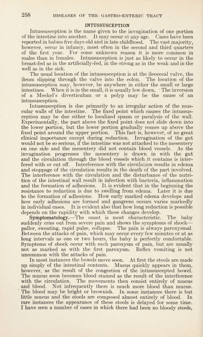 INTUSSUSCEPTION Intussusception is the name given to the invagination of one portion of the intestine into another. It may occur at any age. Cases have been reported in babies five days old and in late childhood. The vast majority, however, occur in infancy, most often in the second and third quarters of the first year. For some unknown reason it is more common in males than in females. Intussusception is just as likely to occur in the breast-fed as in the artificially-fed, in the strong as in the weak and in the well as in the sick. The usual location of the intussusception is at the ileocecal valve, the ileum slipping through the valve into the colon. The location of the intussusception may, however, be anywhere in either the small or large intestines. When it is in the small, it is usually low down. * The inversion of a Meckel's diverticulum or a polyp may be the cause of an intussusception. Intussusception is due primarily to an irregular action of the mus¬ cular walls of the intestine. The fixed point which causes the intussus¬ ception may be due either to localized spasm or paralysis of the wall. Experimentally, the part above the fixed point does not slide down into the lower portion, but the lower portion gradually comes up above the fixed point around the upper portion. This fact is, however, of no great clinical importance except during reduction. Invagination of the gut would not be so serious, if the intestine was not attached to the mesentery on one side and the mesentery did not contain blood vessels. As the invagination progresses the mesentery is drawn in with the gut and the circulation through the blood vessels which it contains is inter¬ fered with or cut off. Interference with the circulation results in edema and stoppage of the circulation results in the death of the part involved. The interference with the circulation and the disturbance of the nutri¬ tion of the intestinal wall result in infection with bacteria, inflammation and the formation of adhesions. If is evident that in the beginning the resistance to reduction is due to swelling from edema. Later it is due to the formation of adhesions. How early marked edema develops and how early adhesions are formed and gangrene occurs varies markedly in individual cases. It is evident also that how long reduction is possible depends on the rapidity with which these changes develop. Symptomatology.—-The onset is most characteristic. The baby suddenly cries out from severe pain and shows the symptoms of shock— pallor, sweating, rapid pulse, collapse. The pain is always paroxysmal. Between the attacks of pain, which may occur every few minutes or at as long intervals as one or two hours, the baby is perfectly comfortable. Symptoms of shock occur with each paroxysm of pain, but are usually not as marked as with the first paroxysm. Reflex vomiting is not uncommon with the attacks of pain. In most instances the bowels move soon. At first the stools are made up simply of the intestinal contents. Mucus quickly appears in them, however, as the result of the congestion of the intussuscepted bowel. The mucus soon becomes blood stained as the result of the interference with the circulation. The movements then consist entirely of mucus and blood. Not infrequently there is much more blood than mucus. ' The blood may be bright or brownish. In some instances there is but little mucus and the stools are composed almost entirely of blood. In rare instances the appearance of these stools is delayed for some time. I have seen a number of cases in which there had been no bloody stools,