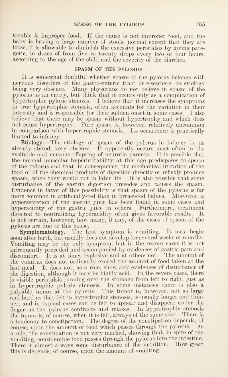 trouble is improper food. If the cause is not improper food, and the baby is having a large number of stools, normal except that they are loose, it is allowable to diminish the excessive peristalsis by giving pare¬ goric, in doses of from five to twenty drops every two or four hours, according to the age of the child and the severity of the diarrhea. SPASM OF THE PYLORUS It is somewhat doubtful whether spasm of the pylorus belongs with nervous disorders of the gastro-enteric tract or elsewhere, its etiology being very obscure. Many physicians do not believe in spasm of the pylorus as an entity, but think that it occurs only as a complication of hypertrophic pyloric stenosis. I believe that it increases the symptoms in true hypertrophic stenosis, often accounts for the variation in their intensity and is responsible for their sudden onset in some cases. I also believe that there may be spasm without hypertrophy and which does not cause hypertrophy. Pure spasm is, however, relatively uncommon in comparison with hypertrophic stenosis. Its occurrence is practically limited to infancy. Etiology.—The etiology of spasm of the pylorus in infancy is, as already stated, very obscure. It apparently occurs most often in the excitable and nervous offspring of neurotic parents. It is possible that the normal muscular hyperirritability at this age predisposes to spasm of the pylorus and that, in consequence, the mechanical irritation of the food or of the chemical products of digestion directly or reflexly produce spasm, when they would not in later life. It is also possible that some disturbance of the gastric digestion precedes and causes the spasm. Evidence in favor of this possibility is that spasm of the pylorus is far more common in artificially-fed than in breast-fed babies. Moreover, a hypersecretion of the gastric juice has been found in some cases and hyperacidity of the gastric juice in others. Furthermore, treatment directed to neutralizing hyperacidity often gives favorable results. It is not certain, however, how many, if any, of the cases of spasm of the pylorus are due to this cause. Symptomatology.—The first symptom is vomiting. It may begin soon after birth, but usually does not develop for several weeks or months. Vomiting may be the only symptom, but in the severe cases it is not infrequently preceded and accompanied by evidences of gastric pain and discomfort. It is at times explosive and at others not. The amount of the vomitus does not ordinarily exceed the amount of food taken at the last meal. It does not, as a rule, show any evidences of disturbance of the digestion, although it may be highly acid. In the severe cases, there is visible peristalsis running over the stomach from left to right, just as in hypertrophic pyloric stenosis. In some instances there is also a palpable tumor at the pylorus. This tumor is, however, not as large and hard as that felt in hypertrophic stenosis, is usually longer and thin¬ ner, and in typical cases can be felt to appear and disappear under the finger as the pylorus contracts and relaxes. In hypertrophic stenosis the tumor is, of course, when it is felt, always of the same size. There is a tendency to constipation. The degree of the constipation depends, of course, upon the amount of food which passes through the pylorus. As a rule, the constipation is not very marked, showing that, in spite of the vomiting, considerable food passes through the pylorus.into the intestine. There is almost always some disturbance of the nutrition. How great this is depends, of course, upon the amount of vomiting.