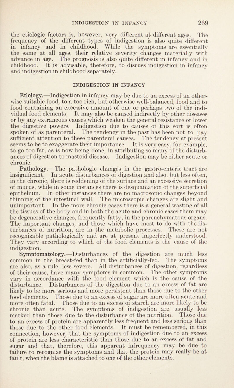 the etiologic factors is, however, very different at different ages. The frequency of the different types of indigestion is also quite different in infancy and in childhood. While the symptoms are essentially the same at all ages, their relative severity changes materially with advance in age. The prognosis is also quite different in infancy and in childhood. It is advisable, therefore, to discuss indigestion in infancy and indigestion in childhood separately. INDIGESTION IN INFANCY Etiology.—Indigestion in infancy may be due to an excess of an other¬ wise suitable food, to a too rich, but otherwise well-balanced, food and to food containing an excessive amount of one or perhaps two of the indi¬ vidual food elements. It may also be caused indirectly by other diseases or by any extraneous causes which weaken the general resistance or lower the digestive powers. Indigestion due to causes of this sort is often spoken of as parenteral. The tendency in the past has been not to pay sufficient attention to these parenteral causes. The tendency at present seems to be to exaggerate their importance. It is very easy, for example, to go too far, as is now being done, in attributing so many of the disturb¬ ances of digestion to mastoid disease. Indigestion may be either acute or chronic. Pathology.—The pathologic changes in the gastro-enteric tract are insignificant. In acute disturbances of digestion and also, but less often, in the chronic, there is reddening of the surface and an excessive secretion of mucus, while in some instances there is desquamation of the superficial epithelium. In other instances there are no macrosopic changes beyond thinning of the intestinal wall. The microscopic changes are slight and unimportant. In the more chronic cases there is a general wasting of all the tissues of the body and in both the acute and chronic cases there may be degenerative changes, frequently fatty, in the parenchymatous organs. The important changes, and those which have most to do with the dis¬ turbances of nutrition, are in the metabolic processes. These are not recognizable pathologically and are at present imperfectly understood. They vary according to which of the food elements is the cause of the indigestion. Symptomatology.—Disturbances of the digestion are much less common in the breast-fed than in the artificially-fed. The symptoms are also, as a rule, less severe. All disturbances of digestion, regardless of their cause, have many symptoms in common. The other symptoms vary in accordance with the food element which is the cause of the disturbance. Disturbances of the digestion due to an excess of fat are likely to be more serious and more persistent than those due to the other food elements. Those due to an excess of sugar are more often acute and more often fatal. Those due to an excess of starch are more likely to be chronic than acute. The symptoms of indigestion are usually less marked than those due to the disturbance of the nutrition. Those due to an excess of protein are apparently less frequent and less serious than those due to the other food elements. It must be remembered, in this connection, however, that the symptoms of indigestion due to an excess of protein are less characteristic than those due to an excess of fat and sugar and that, therefore, this apparent infrequency may be due to failure to recognize the symptoms and that the protein may really be at fault, when the blame is attached to one of the other elements.