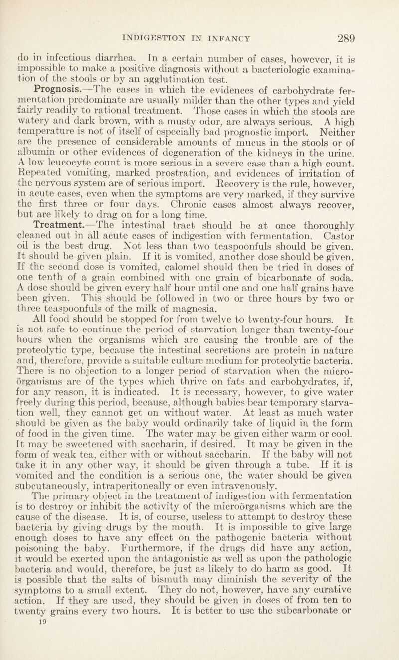 do in infectious diarrhea. In a certain number of cases, however, it is impossible to make a positive diagnosis without a bacteriologic examina¬ tion of the stools or by an agglutination test. Prognosis. The cases in which the evidences of carbohydrate fer¬ mentation predominate are usually milder than the other types and yield fairly readily to rational treatment. Those cases in which the stools are watery and dark brown, with a musty odor, are always serious. A high temperature is not of itself of especially bad prognostic import. Neither are the presence of considerable amounts of mucus in the stools or of albumin or other evidences of degeneration of the kidneys in the urine. A low leucocyte count is more serious in a severe case than a high count. Repeated vomiting, marked prostration, and evidences of irritation of the nervous system are of serious import. Recovery is the rule, however, in acute cases, even when the symptoms are very marked, if they survive the first three or four days. Chronic cases almost always recover, but are likely to drag on for a long time. Treatment.—The intestinal tract should be at once thoroughly cleaned out in all acute cases of indigestion with fermentation. Castor oil is the best drug. Not less than two teaspoonfuls should be given. It should be given plain. If it is vomited, another dose should be given. If the second dose is vomited, calomel should then be tried in doses of one tenth of a grain combined with one grain of bicarbonate of soda. A dose should be given every half hour until one and one half grains have been given. This should be followed in two or three hours by two or three teaspoonfuls of the milk of magnesia. All food should be stopped for from twelve to twenty-four hours. It is not safe to continue the period of starvation longer than twenty-four hours when the organisms which are causing the trouble are of the proteolytic type, because the intestinal secretions are protein in nature and, therefore, provide a suitable culture medium for proteolytic bacteria. There is no objection to a longer period of starvation when the micro¬ organisms are of the types which thrive on fats and carbohydrates, if, for any reason, it is indicated. It is necessary, however, to give water freely during this period, because, although babies bear temporary starva¬ tion well, they cannot get on without water. At least as much water should be given as the baby would ordinarily take of liquid in the form of food in the given time. The water may be given either warm or cool. It may be sweetened with saccharin, if desired. It may be given in the form of weak tea, either with or without saccharin. If the baby will not take it in any other way, it should be given through a tube. If it is vomited and the condition is a serious one, the water should be given subcutaneously, intraperitoneally or even intravenously. The primary object in the treatment of indigestion with fermentation is to destroy or inhibit the activity of the microorganisms which are the cause of the disease. It is, of course, useless to attempt to destroy these bacteria by giving drugs by the mouth. It is impossible to give large enough doses to have any effect on the pathogenic bacteria without poisoning the baby. Furthermore, if the drugs did have any action, it would be exerted upon the antagonistic as well as upon the pathologic bacteria and would, therefore, be just as likely to do harm as good. It is possible that the salts of bismuth may diminish the severity of the symptoms to a small extent. They do not, however, have any curative action. If they are used, they should be given in doses of from ten to twenty grains every two hours. It is better to use the subcarbonate or 19