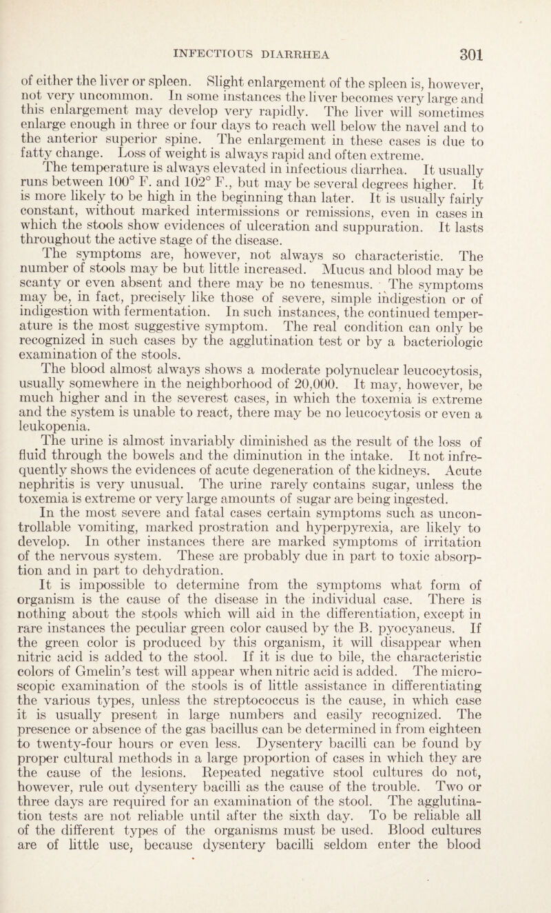 of either the liver or spleen. Slight enlargement of the spleen is, however, not very uncommon. In some instances the liver becomes very large and this enlargement may develop very rapidly. The liver will sometimes enlarge enough in three or four days to reach well below the navel and to the anterior superior spine. The enlargement in these cases is due to fatty change. Loss of weight is always rapid and often extreme. The temperature is always elevated in infectious diarrhea. It usually runs between 100° F. and 102° F., but may be several degrees higher. It is more likely to be high in the beginning than later. It is usually fairly constant, without marked intermissions or remissions, even in cases in which the stools show evidences of ulceration and suppuration. It lasts throughout the active stage of the disease. The symptoms are, however, not always so characteristic. The number of stools may be but little increased. Mucus and blood may be scanty or even absent and there may be no tenesmus. The symptoms may be, in fact, precisely like those of severe, simple indigestion or of indigestion with fermentation. In such instances, the continued temper¬ ature is the most suggestive symptom. The real condition can only be recognized in such cases by the agglutination test or by a bacteriologic examination of the stools. The blood almost always shows a moderate polynuclear leucocytosis, usually somewhere in the neighborhood of 20,000. It may, however, be much higher and in the severest cases, in which the toxemia is extreme and the system is unable to react, there may be no leucocytosis or even a leukopenia. The urine is almost invariably diminished as the result of the loss of fluid through the bowels and the diminution in the intake. It not infre¬ quently shows the evidences of acute degeneration of the kidneys. Acute nephritis is very unusual. The urine rarely contains sugar, unless the toxemia is extreme or very large amounts of sugar are being ingested. In the most severe and fatal cases certain symptoms such as uncon¬ trollable vomiting, marked prostration and hyperpyrexia, are likely to develop. In other instances there are marked symptoms of irritation of the nervous system. These are probably due in part to toxic absorp¬ tion and in part to dehydration. It is impossible to determine from the symptoms what form of organism is the cause of the disease in the individual case. There is nothing about the stools which will aid in the differentiation, except in rare instances the peculiar green color caused by the B. pyocyaneus. If the green color is produced by this organism, it will disappear when nitric acid is added to the stool. If it is due to bile, the characteristic colors of Gmelin’s test will appear when nitric acid is added. The micro¬ scopic examination of the stools is of little assistance in differentiating the various types, unless the streptococcus is the cause, in which case it is usually present in large numbers and easily recognized. The presence or absence of the gas bacillus can be determined in from eighteen to twenty-four hours or even less. Dysentery bacilli can be found by proper cultural methods in a large proportion of cases in which they are the cause of the lesions. Repeated negative stool cultures do not, however, rule out dysentery bacilli as the cause of the trouble. Two or three days are required for an examination of the stool. The agglutina¬ tion tests are not reliable until after the sixth day. To be reliable all of the different types of the organisms must be used. Blood cultures are of little use, because dysentery bacilli seldom enter the blood
