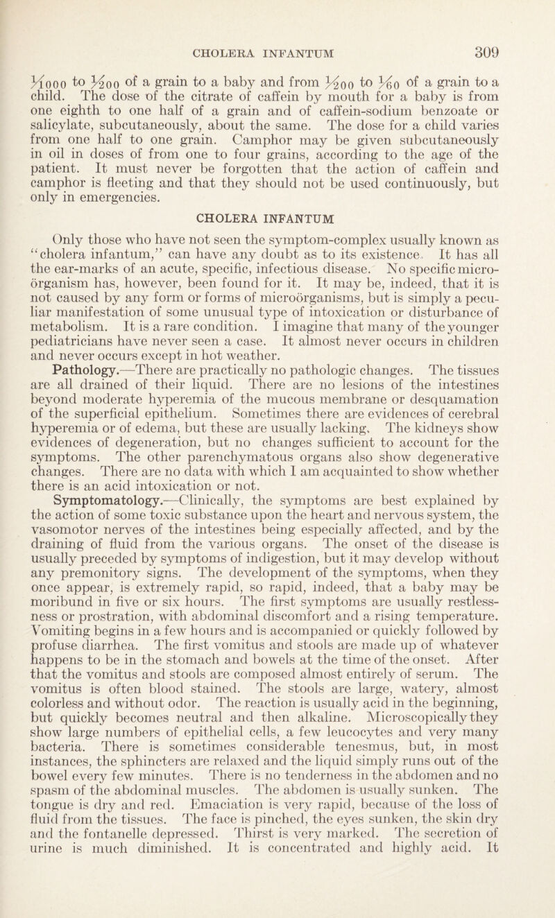 Hooo to Hoo of a grain to a baby and from Hoo to x/§o of a grain to a child. The dose of the citrate of caffein by mouth for a baby is from one eighth to one half of a grain and of caffein-sodium benzoate or salicylate, subcutaneously, about the same. The dose for a child varies from one half to one grain. Camphor may be given subcutaneously in oil in doses of from one to four grains, according to the age of the patient. It must never be forgotten that the action of caffein and camphor is fleeting and that they should not be used continuously, but only in emergencies. CHOLERA INFANTUM Only those who have not seen the symptom-complex usually known as “cholera infantum,” can have any doubt as to its existence. It has all the ear-marks of an acute, specific, infectious disease. No specific micro¬ organism has, however, been found for it. It may be, indeed, that it is not caused by any form or forms of microorganisms, but is simply a pecu¬ liar manifestation of some unusual type of intoxication or disturbance of metabolism. It is a rare condition. I imagine that many of the younger pediatricians have never seen a case. It almost never occurs in children and never occurs except in hot weather. Pathology.—There are practically no pathologic changes. The tissues are all drained of their liquid. There are no lesions of the intestines beyond moderate hyperemia of the mucous membrane or desquamation of the superficial epithelium. Sometimes there are evidences of cerebral hyperemia or of edema, but these are usually lacking. The kidneys show evidences of degeneration, but no changes sufficient to account for the symptoms. The other parenchymatous organs also show degenerative changes. There are no data with which 1 am acquainted to show whether there is an acid intoxication or not. Symptomatology.—Clinically, the symptoms are best explained by the action of some toxic substance upon the heart and nervous system, the vasomotor nerves of the intestines being especially affected, and by the draining of fluid from the various organs. The onset of the disease is usually preceded by symptoms of indigestion, but it may develop without any premonitory signs. The development of the symptoms, when they once appear, is extremely rapid, so rapid, indeed, that a baby may be moribund in five or six hours. The first symptoms are usually restless¬ ness or prostration, with abdominal discomfort and a rising temperature. Vomiting begins in a few hours and is accompanied or quickly followed by profuse diarrhea. The first vomitus and stools are made up of whatever happens to be in the stomach and bowels at the time of the onset. After that the vomitus and stools are composed almost entirely of serum. The vomitus is often blood stained. The stools are large, watery, almost colorless and without odor. The reaction is usually acid in the beginning, but quickly becomes neutral and then alkaline. Microscopically they show large numbers of epithelial cells, a few leucocytes and very many bacteria. There is sometimes considerable tenesmus, but, in most instances, the sphincters are relaxed and the liquid simply runs out of the bowel every few minutes. There is no tenderness in the abdomen and no spasm of the abdominal muscles. The abdomen is usually sunken. The tongue is dry and red. Emaciation is very rapid, because of the loss of fluid from the tissues. The face is pinched, the eyes sunken, the skin dry and the fontanelle depressed. Thirst is very marked. The secretion of urine is much diminished. It is concentrated and highly acid. It